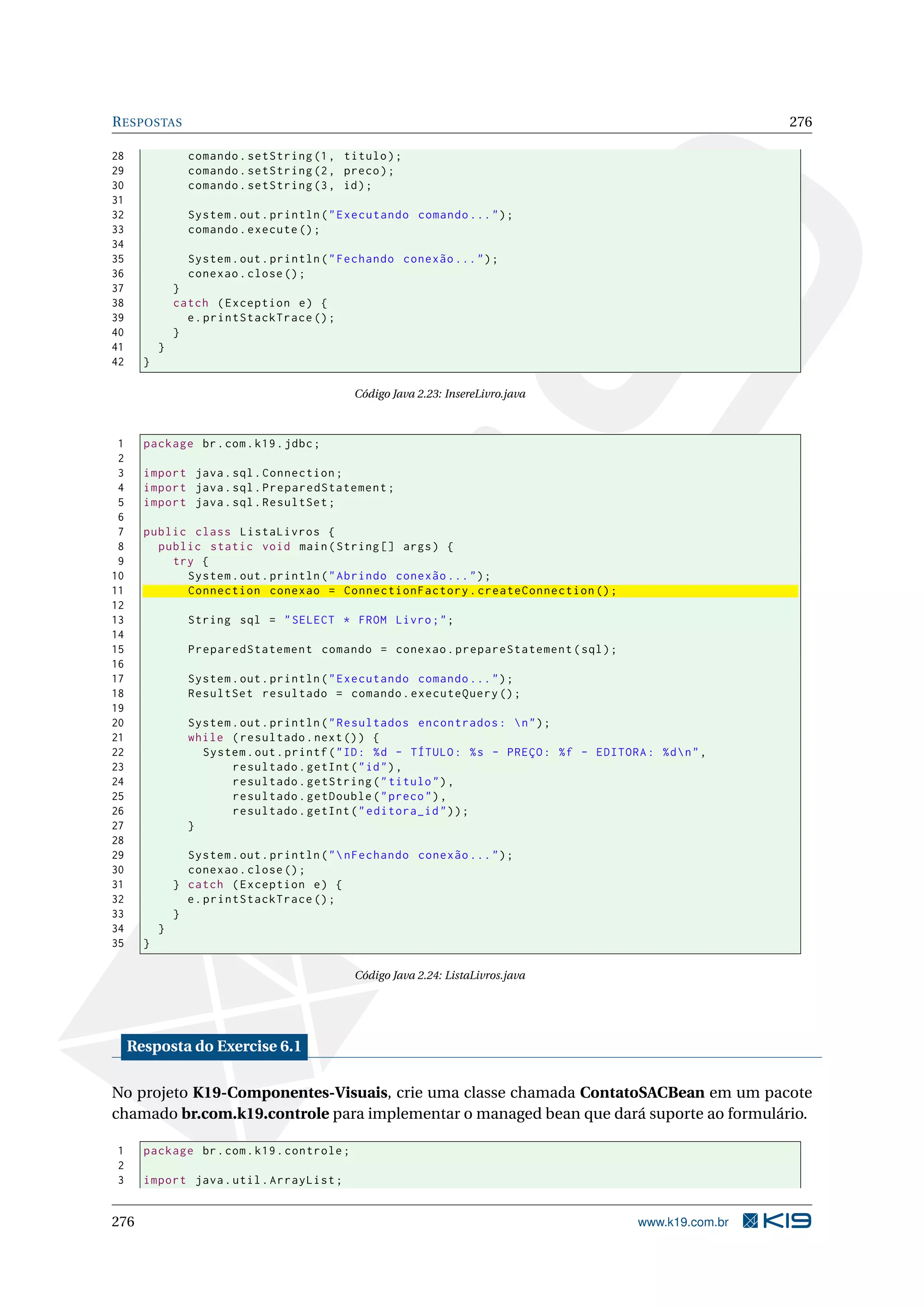 R ESPOSTAS                                                                                                     276

28               comando . setString (1 , titulo ) ;
29               comando . setString (2 , preco ) ;
30               comando . setString (3 , id ) ;
31
32               System . out . println ( " Executando comando ... " ) ;
33               comando . execute () ;
34
35               System . out . println ( " Fechando conexão ... " ) ;
36               conexao . close () ;
37             }
38             catch ( Exception e ) {
39               e . printStackTrace () ;
40             }
41         }
42     }

                                             Código Java 2.23: InsereLivro.java



 1     package br . com . k19 . jdbc ;
 2
 3     import java . sql . Connection ;
 4     import java . sql . PreparedStatement ;
 5     import java . sql . ResultSet ;
 6
 7     public class ListaLivros {
 8       public static void main ( String [] args ) {
 9         try {
10           System . out . println ( " Abrindo conexão ... " ) ;
11           Connection conexao = ConnectionFactory . createConnection () ;
12
13               String sql = " SELECT * FROM Livro ; " ;
14
15               PreparedStatement comando = conexao . prepareStatement ( sql ) ;
16
17               System . out . println ( " Executando comando ... " ) ;
18               ResultSet resultado = comando . executeQuery () ;
19
20               System . out . println ( " Resultados encontrados :  n " ) ;
21               while ( resultado . next () ) {
22                 System . out . printf ( " ID : % d - TÍTULO : % s - PREÇO : % f - EDITORA : % d  n " ,
23                      resultado . getInt ( " id " ) ,
24                      resultado . getString ( " titulo " ) ,
25                      resultado . getDouble ( " preco " ) ,
26                      resultado . getInt ( " editora_id " ) ) ;
27               }
28
29               System . out . println ( "  nFechando conexão ... " ) ;
30               conexao . close () ;
31             } catch ( Exception e ) {
32               e . printStackTrace () ;
33             }
34         }
35     }

                                             Código Java 2.24: ListaLivros.java




     Resposta do Exercise 6.1

No projeto K19-Componentes-Visuais, crie uma classe chamada ContatoSACBean em um pacote
chamado br.com.k19.controle para implementar o managed bean que dará suporte ao formulário.

1      package br . com . k19 . controle ;
2
3      import java . util . ArrayList ;


276                                                                                           www.k19.com.br
 