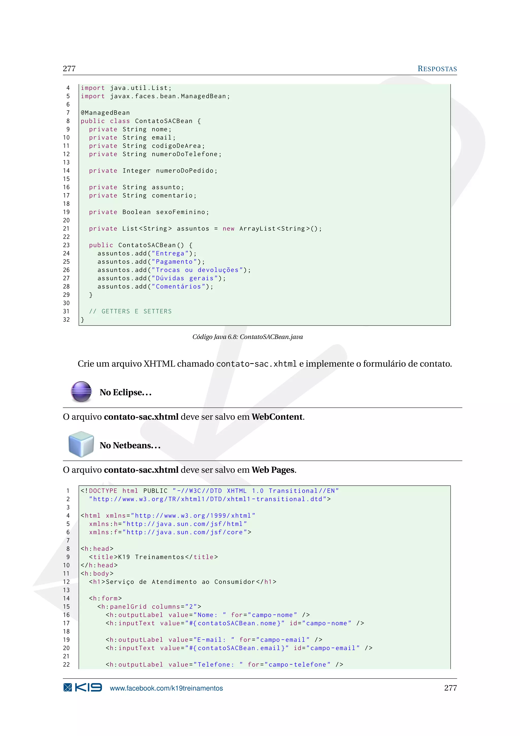 277                                                                                                R ESPOSTAS

 4    import java . util . List ;
 5    import javax . faces . bean . ManagedBean ;
 6
 7    @ManagedBean
 8    public class ContatoSACBean {
 9      private String nome ;
10      private String email ;
11      private String codigoDeArea ;
12      private String numeroDoTelefone ;
13
14        private Integer numeroDoPedido ;
15
16        private String assunto ;
17        private String comentario ;
18
19        private Boolean sexoFeminino ;
20
21        private List < String > assuntos = new ArrayList < String >() ;
22
23        public ContatoSACBean () {
24          assuntos . add ( " Entrega " ) ;
25          assuntos . add ( " Pagamento " ) ;
26          assuntos . add ( " Trocas ou devoluções " ) ;
27          assuntos . add ( " Dúvidas gerais " ) ;
28          assuntos . add ( " Comentários " ) ;
29        }
30
31        // GETTERS E SETTERS
32    }

                                           Código Java 6.8: ContatoSACBean.java



      Crie um arquivo XHTML chamado contato-sac.xhtml e implemente o formulário de contato.


             No Eclipse. . .

O arquivo contato-sac.xhtml deve ser salvo em WebContent.


             No Netbeans. . .

O arquivo contato-sac.xhtml deve ser salvo em Web Pages.

 1    <! DOCTYPE html PUBLIC " -// W3C // DTD XHTML 1.0 Transitional // EN "
 2       " http :// www . w3 . org / TR / xhtml1 / DTD / xhtml1 - transitional . dtd " >
 3
 4    < html xmlns = " http :// www . w3 . org /1999/ xhtml "
 5       xmlns : h = " http :// java . sun . com / jsf / html "
 6       xmlns : f = " http :// java . sun . com / jsf / core " >
 7
 8    <h : head >
 9       < title > K19 Treinamentos </ title >
10    </ h : head >
11    <h : body >
12       < h1 > Serviço de Atendimento ao Consumidor </ h1 >
13
14        <h : form >
15           <h : panelGrid columns = " 2 " >
16              <h : outputLabel value = " Nome : " for = " campo - nome " / >
17              <h : inputText value = " #{ contatoSACBean . nome } " id = " campo - nome " / >
18
19             <h : outputLabel value = "E - mail : " for = " campo - email " / >
20             <h : inputText value = " #{ contatoSACBean . email } " id = " campo - email " / >
21
22             <h : outputLabel value = " Telefone : " for = " campo - telefone " / >


                www.facebook.com/k19treinamentos                                                         277
 