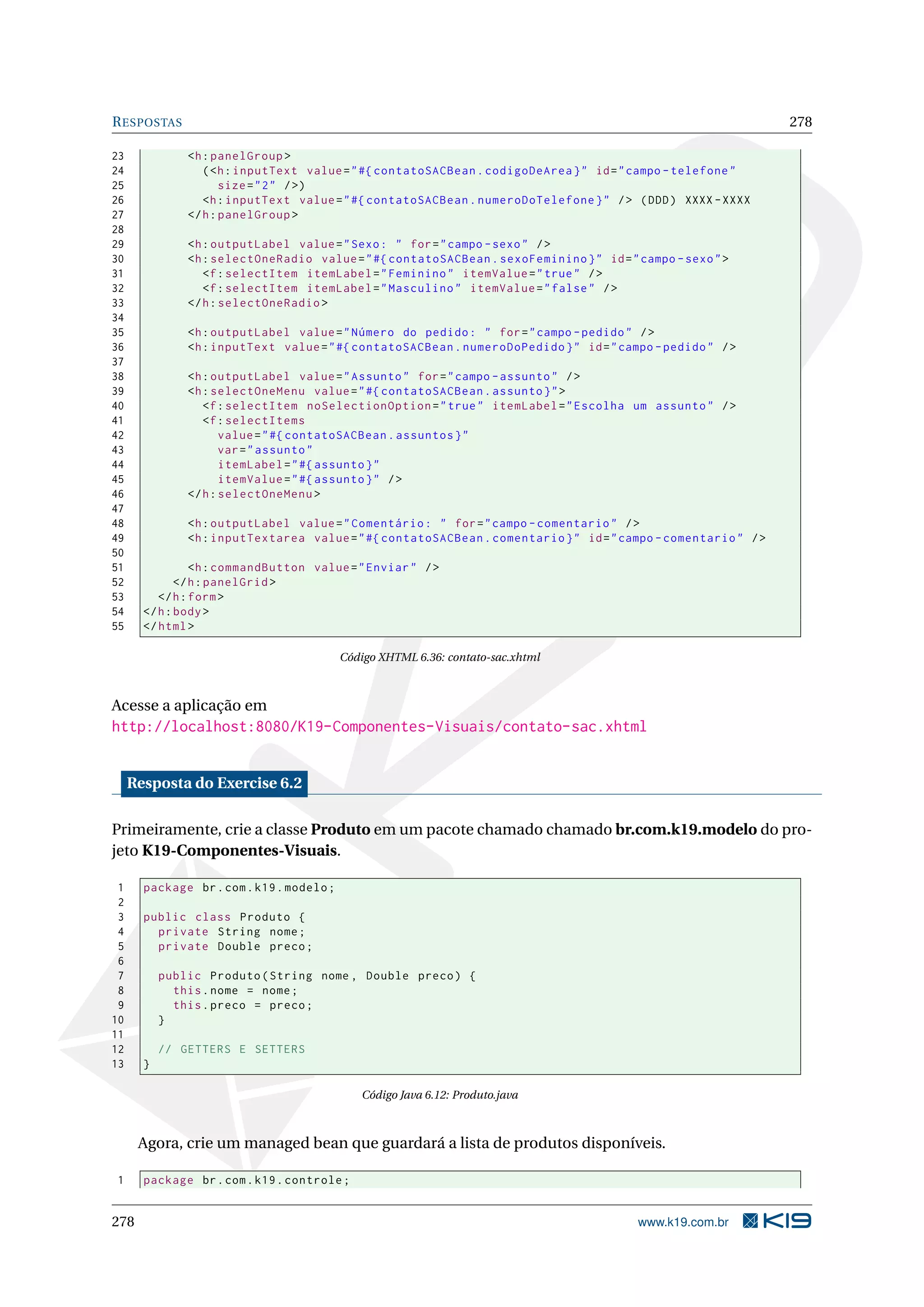 R ESPOSTAS                                                                                                       278

23             <h : panelGroup >
24                ( <h : inputText value = " #{ contatoSACBean . codigoDeArea } " id = " campo - telefone "
25                    size = " 2 " / >)
26                <h : inputText value = " #{ contatoSACBean . numeroDoTelefone } " / > ( DDD ) XXXX - XXXX
27             </ h : panelGroup >
28
29             <h : outputLabel value = " Sexo : " for = " campo - sexo " / >
30             <h : selectOneRadio value = " #{ contatoSACBean . sexoFeminino } " id = " campo - sexo " >
31                <f : selectItem itemLabel = " Feminino " itemValue = " true " / >
32                <f : selectItem itemLabel = " Masculino " itemValue = " false " / >
33             </ h : selectOneRadio >
34
35             <h : outputLabel value = " Número do pedido : " for = " campo - pedido " / >
36             <h : inputText value = " #{ contatoSACBean . numeroDoPedido } " id = " campo - pedido " / >
37
38             <h : outputLabel value = " Assunto " for = " campo - assunto " / >
39             <h : selectOneMenu value = " #{ contatoSACBean . assunto } " >
40                <f : selectItem noSelectionOption = " true " itemLabel = " Escolha um assunto " / >
41                <f : selectItems
42                    value = " #{ contatoSACBean . assuntos } "
43                    var = " assunto "
44                    itemLabel = " #{ assunto } "
45                    itemValue = " #{ assunto } " / >
46             </ h : selectOneMenu >
47
48             <h : outputLabel value = " Comentário : " for = " campo - comentario " / >
49             <h : inputTextarea value = " #{ contatoSACBean . comentario } " id = " campo - comentario " / >
50
51               <h : commandButton value = " Enviar " / >
52            </ h : panelGrid >
53        </ h : form >
54     </ h : body >
55     </ html >

                                           Código XHTML 6.36: contato-sac.xhtml



Acesse a aplicação em
http://localhost:8080/K19-Componentes-Visuais/contato-sac.xhtml


     Resposta do Exercise 6.2

Primeiramente, crie a classe Produto em um pacote chamado chamado br.com.k19.modelo do pro-
jeto K19-Componentes-Visuais.

 1     package br . com . k19 . modelo ;
 2
 3     public class Produto {
 4       private String nome ;
 5       private Double preco ;
 6
 7         public Produto ( String nome , Double preco ) {
 8           this . nome = nome ;
 9           this . preco = preco ;
10         }
11
12         // GETTERS E SETTERS
13     }

                                              Código Java 6.12: Produto.java



      Agora, crie um managed bean que guardará a lista de produtos disponíveis.

1      package br . com . k19 . controle ;


278                                                                                      www.k19.com.br
 