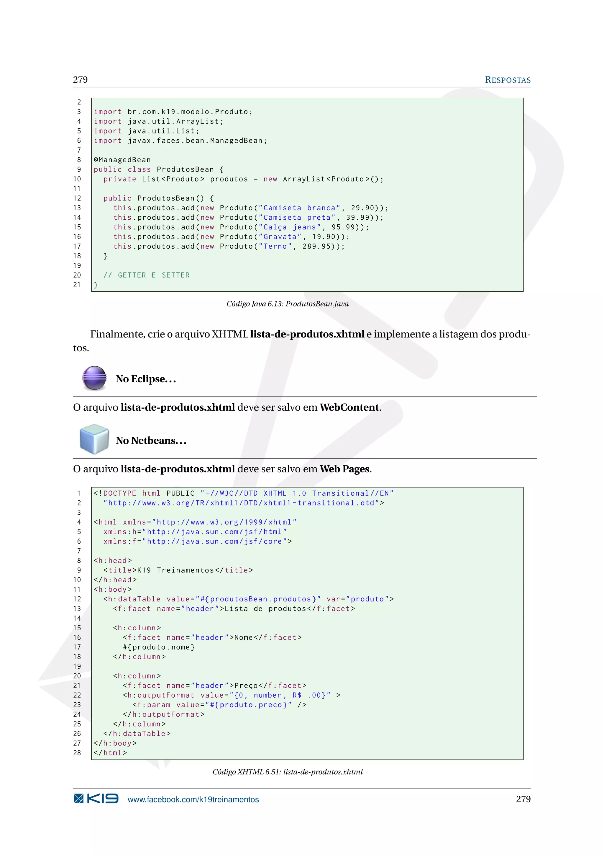 279                                                                                         R ESPOSTAS

 2
 3     import    br . com . k19 . modelo . Produto ;
 4     import    java . util . ArrayList ;
 5     import    java . util . List ;
 6     import    javax . faces . bean . ManagedBean ;
 7
 8     @ManagedBean
 9     public class ProdutosBean {
10       private List < Produto > produtos = new ArrayList < Produto >() ;
11
12         public ProdutosBean () {
13           this . produtos . add ( new   Produto ( " Camiseta branca " , 29.90) ) ;
14           this . produtos . add ( new   Produto ( " Camiseta preta " , 39.99) ) ;
15           this . produtos . add ( new   Produto ( " Calça jeans " , 95.99) ) ;
16           this . produtos . add ( new   Produto ( " Gravata " , 19.90) ) ;
17           this . produtos . add ( new   Produto ( " Terno " , 289.95) ) ;
18         }
19
20         // GETTER E SETTER
21     }

                                             Código Java 6.13: ProdutosBean.java



       Finalmente, crie o arquivo XHTML lista-de-produtos.xhtml e implemente a listagem dos produ-
tos.


              No Eclipse. . .

O arquivo lista-de-produtos.xhtml deve ser salvo em WebContent.


              No Netbeans. . .

O arquivo lista-de-produtos.xhtml deve ser salvo em Web Pages.

 1     <! DOCTYPE html PUBLIC " -// W3C // DTD XHTML 1.0 Transitional // EN "
 2        " http :// www . w3 . org / TR / xhtml1 / DTD / xhtml1 - transitional . dtd " >
 3
 4     < html xmlns = " http :// www . w3 . org /1999/ xhtml "
 5        xmlns : h = " http :// java . sun . com / jsf / html "
 6        xmlns : f = " http :// java . sun . com / jsf / core " >
 7
 8     <h : head >
 9        < title > K19 Treinamentos </ title >
10     </ h : head >
11     <h : body >
12        <h : dataTable value = " #{ produtosBean . produtos } " var = " produto " >
13            <f : facet name = " header " > Lista de produtos </ f : facet >
14
15           <h : column >
16              <f : facet name = " header " > Nome </ f : facet >
17              #{ produto . nome }
18           </ h : column >
19
20            <h : column >
21               <f : facet name = " header " > Preço </ f : facet >
22               <h : outputFormat value = " {0 , number , R$ .00} " >
23                   <f : param value = " #{ produto . preco } " / >
24               </ h : outputFormat >
25            </ h : column >
26        </ h : dataTable >
27     </ h : body >
28     </ html >

                                         Código XHTML 6.51: lista-de-produtos.xhtml


                 www.facebook.com/k19treinamentos                                                 279
 