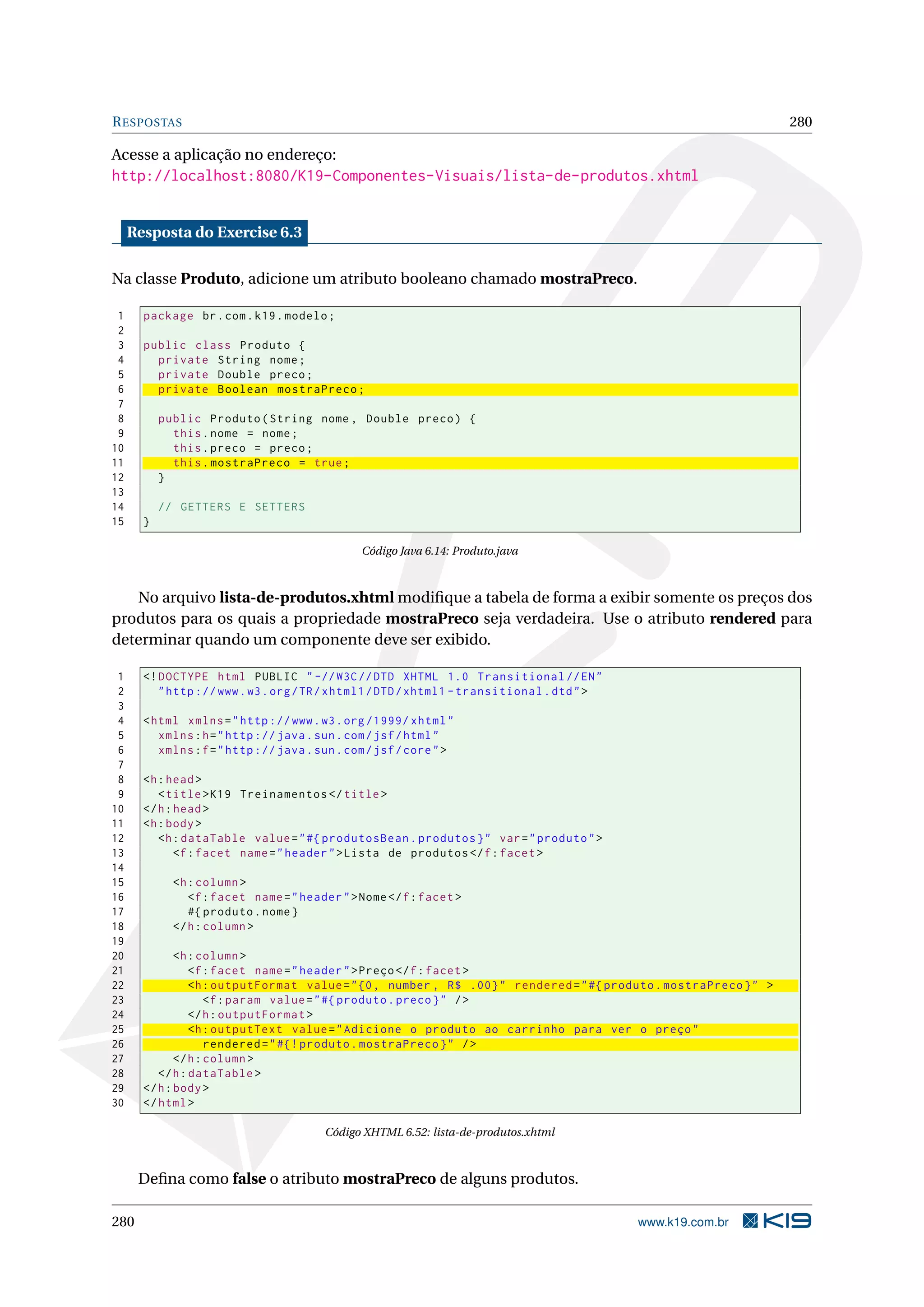 R ESPOSTAS                                                                                                         280

Acesse a aplicação no endereço:
http://localhost:8080/K19-Componentes-Visuais/lista-de-produtos.xhtml


     Resposta do Exercise 6.3

Na classe Produto, adicione um atributo booleano chamado mostraPreco.

 1     package br . com . k19 . modelo ;
 2
 3     public class Produto {
 4       private String nome ;
 5       private Double preco ;
 6       private Boolean mostraPreco ;
 7
 8         public Produto ( String nome , Double preco ) {
 9           this . nome = nome ;
10           this . preco = preco ;
11           this . mostraPreco = true ;
12         }
13
14         // GETTERS E SETTERS
15     }

                                                Código Java 6.14: Produto.java



   No arquivo lista-de-produtos.xhtml modiﬁque a tabela de forma a exibir somente os preços dos
produtos para os quais a propriedade mostraPreco seja verdadeira. Use o atributo rendered para
determinar quando um componente deve ser exibido.

 1     <! DOCTYPE html PUBLIC " -// W3C // DTD XHTML 1.0 Transitional // EN "
 2        " http :// www . w3 . org / TR / xhtml1 / DTD / xhtml1 - transitional . dtd " >
 3
 4     < html xmlns = " http :// www . w3 . org /1999/ xhtml "
 5        xmlns : h = " http :// java . sun . com / jsf / html "
 6        xmlns : f = " http :// java . sun . com / jsf / core " >
 7
 8     <h : head >
 9        < title > K19 Treinamentos </ title >
10     </ h : head >
11     <h : body >
12        <h : dataTable value = " #{ produtosBean . produtos } " var = " produto " >
13            <f : facet name = " header " > Lista de produtos </ f : facet >
14
15           <h : column >
16              <f : facet name = " header " > Nome </ f : facet >
17              #{ produto . nome }
18           </ h : column >
19
20            <h : column >
21               <f : facet name = " header " > Preço </ f : facet >
22               <h : outputFormat value = " {0 , number , R$ .00} " rendered = " #{ produto . mostraPreco } " >
23                   <f : param value = " #{ produto . preco } " / >
24               </ h : outputFormat >
25               <h : outputText value = " Adicione o produto ao carrinho para ver o preço "
26                   rendered = " #{! produto . mostraPreco } " / >
27            </ h : column >
28        </ h : dataTable >
29     </ h : body >
30     </ html >

                                         Código XHTML 6.52: lista-de-produtos.xhtml



      Deﬁna como false o atributo mostraPreco de alguns produtos.

280                                                                                         www.k19.com.br
 