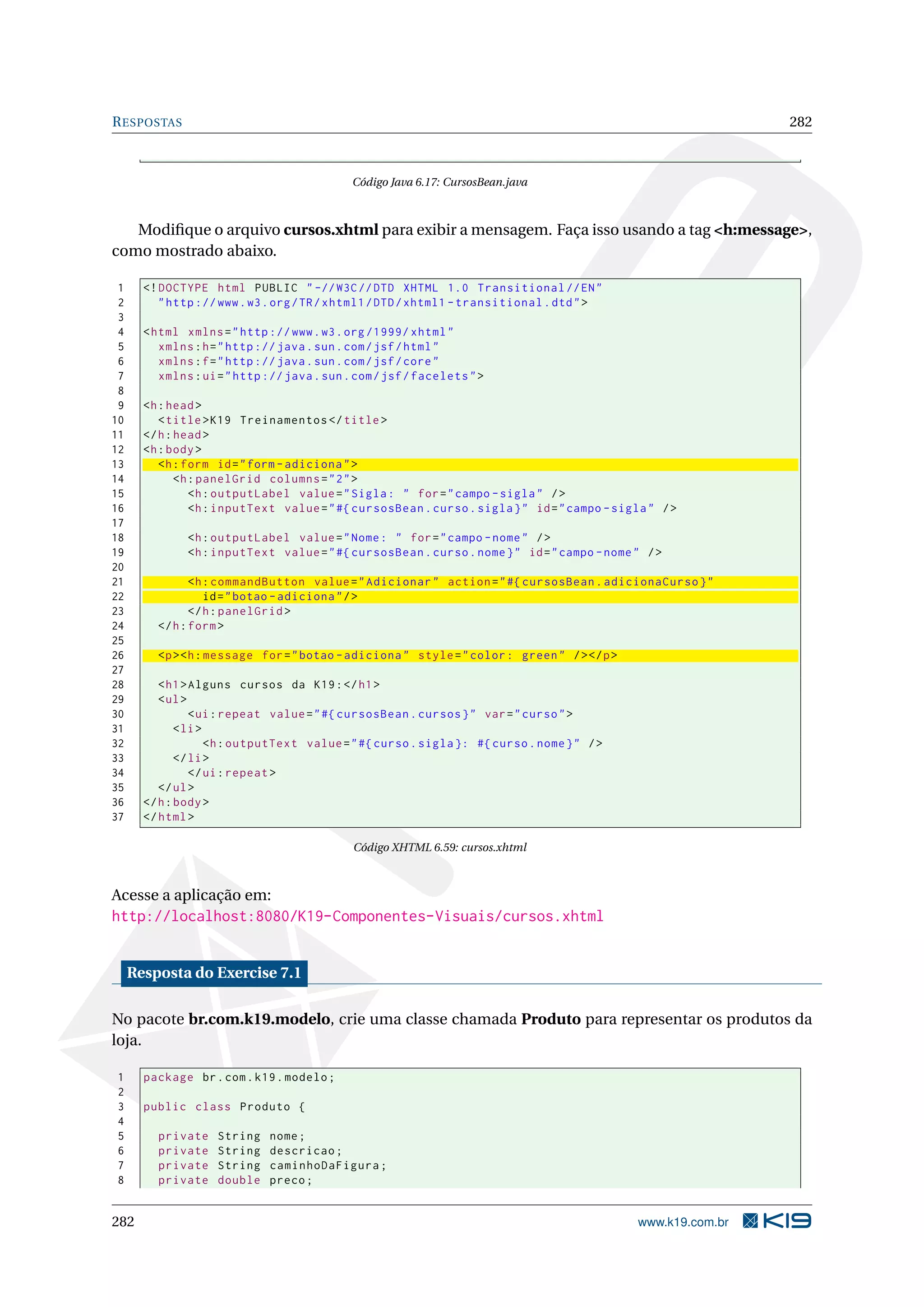 R ESPOSTAS                                                                                                      282



                                              Código Java 6.17: CursosBean.java



   Modiﬁque o arquivo cursos.xhtml para exibir a mensagem. Faça isso usando a tag <h:message>,
como mostrado abaixo.

 1     <! DOCTYPE html PUBLIC " -// W3C // DTD XHTML 1.0 Transitional // EN "
 2        " http :// www . w3 . org / TR / xhtml1 / DTD / xhtml1 - transitional . dtd " >
 3
 4     < html xmlns = " http :// www . w3 . org /1999/ xhtml "
 5        xmlns : h = " http :// java . sun . com / jsf / html "
 6        xmlns : f = " http :// java . sun . com / jsf / core "
 7        xmlns : ui = " http :// java . sun . com / jsf / facelets " >
 8
 9     <h : head >
10        < title > K19 Treinamentos </ title >
11     </ h : head >
12     <h : body >
13        <h : form id = " form - adiciona " >
14            <h : panelGrid columns = " 2 " >
15               <h : outputLabel value = " Sigla : " for = " campo - sigla " / >
16               <h : inputText value = " #{ cursosBean . curso . sigla } " id = " campo - sigla " / >
17
18             <h : outputLabel value = " Nome : " for = " campo - nome " / >
19             <h : inputText value = " #{ cursosBean . curso . nome } " id = " campo - nome " / >
20
21              <h : commandButton value = " Adicionar " action = " #{ cursosBean . adicionaCurso } "
22                 id = " botao - adiciona " / >
23              </ h : panelGrid >
24       </ h : form >
25
26       <p > <h : message for = " botao - adiciona " style = " color : green " / > </ p >
27
28        < h1 > Alguns cursos da K19 : </ h1 >
29        < ul >
30               < ui : repeat value = " #{ cursosBean . cursos } " var = " curso " >
31            < li >
32                   <h : outputText value = " #{ curso . sigla }: #{ curso . nome } " / >
33            </ li >
34               </ ui : repeat >
35        </ ul >
36     </ h : body >
37     </ html >

                                              Código XHTML 6.59: cursos.xhtml



Acesse a aplicação em:
http://localhost:8080/K19-Componentes-Visuais/cursos.xhtml


     Resposta do Exercise 7.1

No pacote br.com.k19.modelo, crie uma classe chamada Produto para representar os produtos da
loja.

1      package br . com . k19 . modelo ;
2
3      public class Produto {
4
5        private     String   nome ;
6        private     String   descricao ;
7        private     String   caminhoDaFigura ;
8        private     double   preco ;


282                                                                                            www.k19.com.br
 