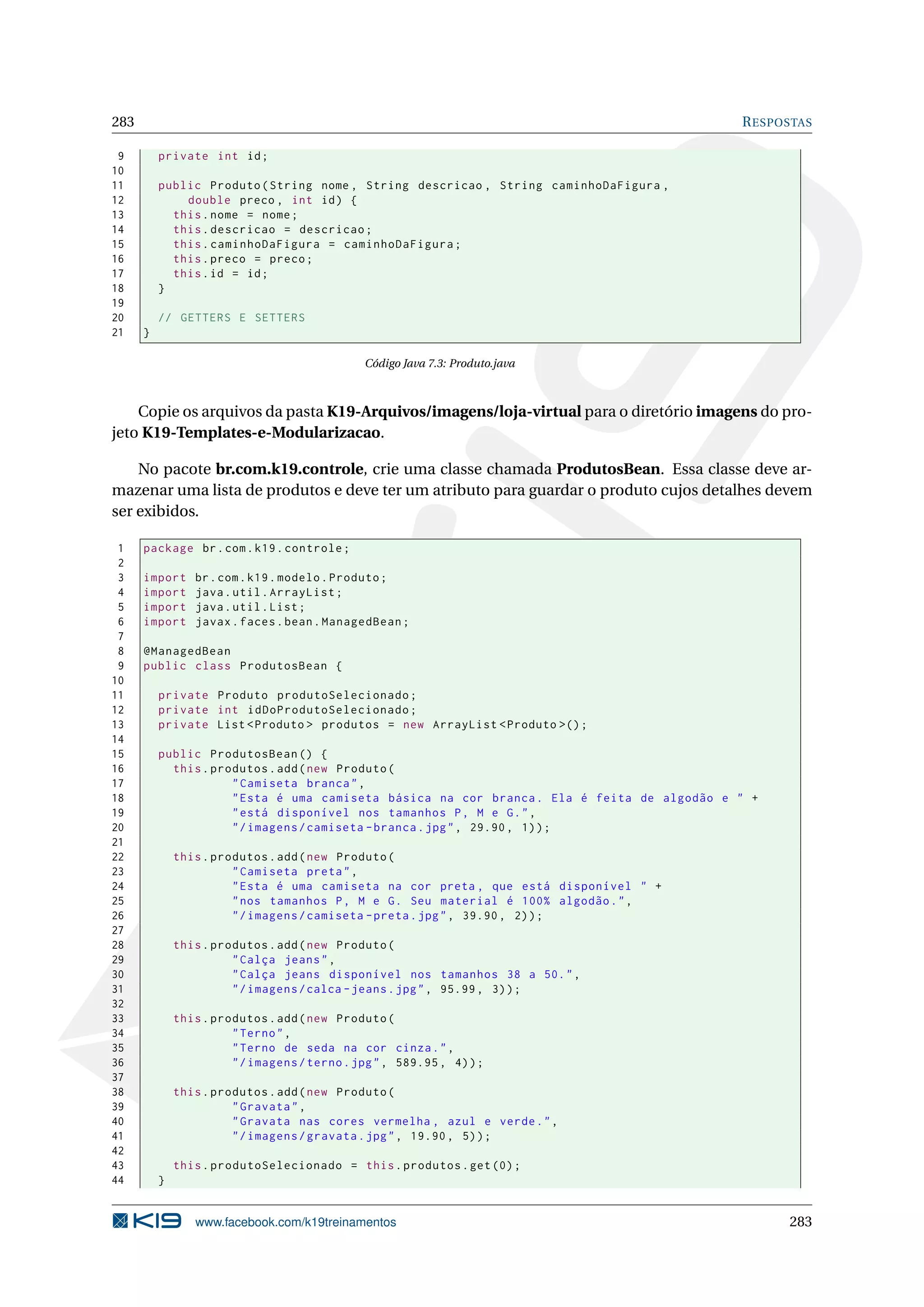 283                                                                                         R ESPOSTAS

 9        private int id ;
10
11        public Produto ( String nome , String descricao , String caminhoDaFigura ,
12            double preco , int id ) {
13          this . nome = nome ;
14          this . descricao = descricao ;
15          this . caminhoDaFigura = caminhoDaFigura ;
16          this . preco = preco ;
17          this . id = id ;
18        }
19
20        // GETTERS E SETTERS
21    }

                                               Código Java 7.3: Produto.java



    Copie os arquivos da pasta K19-Arquivos/imagens/loja-virtual para o diretório imagens do pro-
jeto K19-Templates-e-Modularizacao.

    No pacote br.com.k19.controle, crie uma classe chamada ProdutosBean. Essa classe deve ar-
mazenar uma lista de produtos e deve ter um atributo para guardar o produto cujos detalhes devem
ser exibidos.

 1    package br . com . k19 . controle ;
 2
 3    import     br . com . k19 . modelo . Produto ;
 4    import     java . util . ArrayList ;
 5    import     java . util . List ;
 6    import     javax . faces . bean . ManagedBean ;
 7
 8    @ManagedBean
 9    public class ProdutosBean {
10
11        private Produto produtoSelecionado ;
12        private int idDoProdutoSelecionado ;
13        private List < Produto > produtos = new ArrayList < Produto >() ;
14
15        public ProdutosBean () {
16          this . produtos . add ( new Produto (
17                    " Camiseta branca " ,
18                    " Esta é uma camiseta básica na cor branca . Ela é feita de algodão e " +
19                    " está disponível nos tamanhos P , M e G . " ,
20                    " / imagens / camiseta - branca . jpg " , 29.90 , 1) ) ;
21
22            this . produtos . add ( new Produto (
23                      " Camiseta preta " ,
24                      " Esta é uma camiseta na cor preta , que está disponível " +
25                      " nos tamanhos P , M e G . Seu material é 100% algodão . " ,
26                      " / imagens / camiseta - preta . jpg " , 39.90 , 2) ) ;
27
28            this . produtos . add ( new Produto (
29                      " Calça jeans " ,
30                      " Calça jeans disponível nos tamanhos 38 a 50. " ,
31                      " / imagens / calca - jeans . jpg " , 95.99 , 3) ) ;
32
33            this . produtos . add ( new Produto (
34                      " Terno " ,
35                      " Terno de seda na cor cinza . " ,
36                      " / imagens / terno . jpg " , 589.95 , 4) ) ;
37
38            this . produtos . add ( new Produto (
39                      " Gravata " ,
40                      " Gravata nas cores vermelha , azul e verde . " ,
41                      " / imagens / gravata . jpg " , 19.90 , 5) ) ;
42
43            this . produtoSelecionado = this . produtos . get (0) ;
44        }


                 www.facebook.com/k19treinamentos                                                 283
 