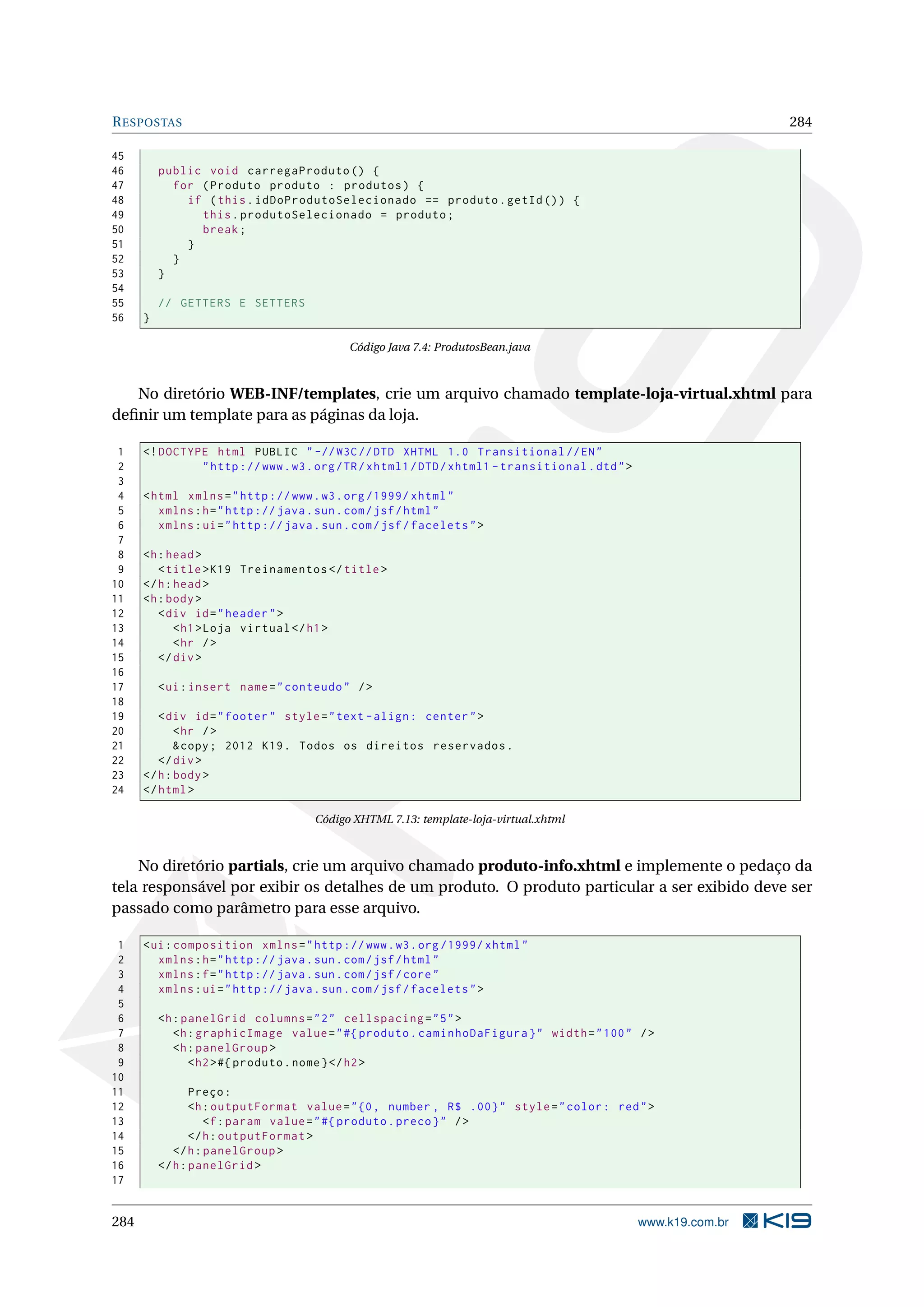 R ESPOSTAS                                                                                                        284

45
46        public void carregaProduto () {
47          for ( Produto produto : produtos ) {
48            if ( this . idDoProdutoSelecionado == produto . getId () ) {
49              this . produtoSelecionado = produto ;
50              break ;
51            }
52          }
53        }
54
55        // GETTERS E SETTERS
56    }

                                            Código Java 7.4: ProdutosBean.java



   No diretório WEB-INF/templates, crie um arquivo chamado template-loja-virtual.xhtml para
deﬁnir um template para as páginas da loja.

 1    <! DOCTYPE html PUBLIC " -// W3C // DTD XHTML 1.0 Transitional // EN "
 2             " http :// www . w3 . org / TR / xhtml1 / DTD / xhtml1 - transitional . dtd " >
 3
 4    < html xmlns = " http :// www . w3 . org /1999/ xhtml "
 5       xmlns : h = " http :// java . sun . com / jsf / html "
 6       xmlns : ui = " http :// java . sun . com / jsf / facelets " >
 7
 8    <h : head >
 9       < title > K19 Treinamentos </ title >
10    </ h : head >
11    <h : body >
12       < div id = " header " >
13           < h1 > Loja virtual </ h1 >
14           < hr / >
15       </ div >
16
17        < ui : insert name = " conteudo " / >
18
19       < div id = " footer " style = " text - align : center " >
20           < hr / >
21           & copy ; 2012 K19 . Todos os direitos reservados .
22       </ div >
23    </ h : body >
24    </ html >

                                      Código XHTML 7.13: template-loja-virtual.xhtml



    No diretório partials, crie um arquivo chamado produto-info.xhtml e implemente o pedaço da
tela responsável por exibir os detalhes de um produto. O produto particular a ser exibido deve ser
passado como parâmetro para esse arquivo.

 1    < ui : composition xmlns = " http :// www . w3 . org /1999/ xhtml "
 2       xmlns : h = " http :// java . sun . com / jsf / html "
 3       xmlns : f = " http :// java . sun . com / jsf / core "
 4       xmlns : ui = " http :// java . sun . com / jsf / facelets " >
 5
 6        <h : panelGrid columns = " 2 " cellspacing = " 5 " >
 7           <h : graphicImage value = " #{ produto . caminhoDaFigura } " width = " 100 " / >
 8           <h : panelGroup >
 9              < h2 > #{ produto . nome } </ h2 >
10
11               Preço :
12               <h : outputFormat value = " {0 , number , R$ .00} " style = " color : red " >
13                  <f : param value = " #{ produto . preco } " / >
14               </ h : outputFormat >
15           </ h : panelGroup >
16        </ h : panelGrid >
17


284                                                                                              www.k19.com.br
 