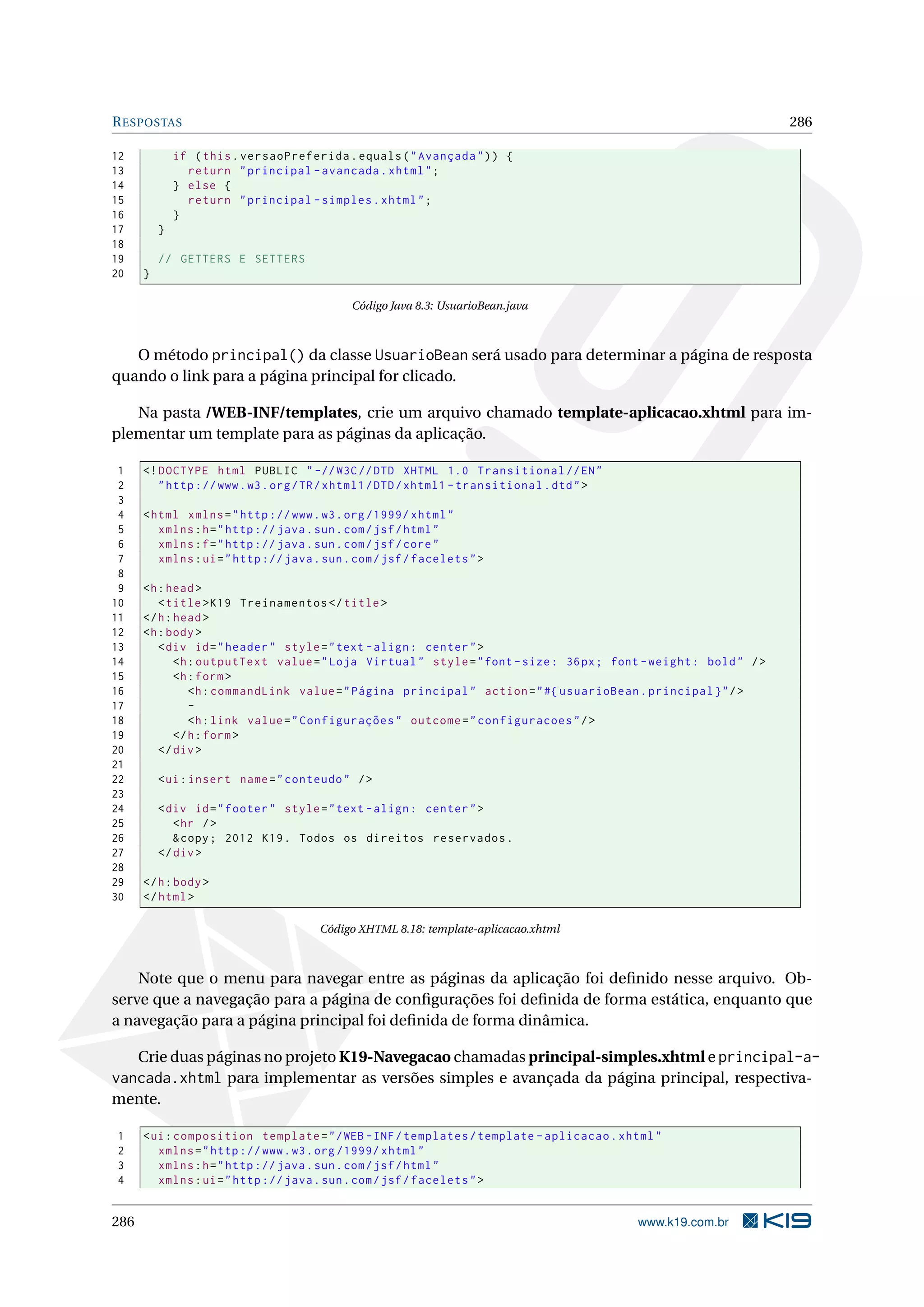 R ESPOSTAS                                                                                                         286

12            if ( this . versaoPreferida . equals ( " Avançada " ) ) {
13              return " principal - avancada . xhtml " ;
14            } else {
15              return " principal - simples . xhtml " ;
16            }
17        }
18
19        // GETTERS E SETTERS
20    }

                                             Código Java 8.3: UsuarioBean.java



   O método principal() da classe UsuarioBean será usado para determinar a página de resposta
quando o link para a página principal for clicado.

   Na pasta /WEB-INF/templates, crie um arquivo chamado template-aplicacao.xhtml para im-
plementar um template para as páginas da aplicação.

 1    <! DOCTYPE html PUBLIC " -// W3C // DTD XHTML 1.0 Transitional // EN "
 2       " http :// www . w3 . org / TR / xhtml1 / DTD / xhtml1 - transitional . dtd " >
 3
 4    < html xmlns = " http :// www . w3 . org /1999/ xhtml "
 5       xmlns : h = " http :// java . sun . com / jsf / html "
 6       xmlns : f = " http :// java . sun . com / jsf / core "
 7       xmlns : ui = " http :// java . sun . com / jsf / facelets " >
 8
 9    <h : head >
10       < title > K19 Treinamentos </ title >
11    </ h : head >
12    <h : body >
13       < div id = " header " style = " text - align : center " >
14           <h : outputText value = " Loja Virtual " style = " font - size : 36 px ; font - weight : bold " / >
15           <h : form >
16              <h : commandLink value = " Página principal " action = " #{ usuarioBean . principal } " / >
17              -
18              <h : link value = " Configurações " outcome = " configuracoes " / >
19           </ h : form >
20       </ div >
21
22        < ui : insert name = " conteudo " / >
23
24        < div id = " footer " style = " text - align : center " >
25           < hr / >
26           & copy ; 2012 K19 . Todos os direitos reservados .
27        </ div >
28
29    </ h : body >
30    </ html >

                                       Código XHTML 8.18: template-aplicacao.xhtml



    Note que o menu para navegar entre as páginas da aplicação foi deﬁnido nesse arquivo. Ob-
serve que a navegação para a página de conﬁgurações foi deﬁnida de forma estática, enquanto que
a navegação para a página principal foi deﬁnida de forma dinâmica.

   Crie duas páginas no projeto K19-Navegacao chamadas principal-simples.xhtml e principal-a-
vancada.xhtml para implementar as versões simples e avançada da página principal, respectiva-
mente.

1     < ui : composition template = " / WEB - INF / templates / template - aplicacao . xhtml "
2        xmlns = " http :// www . w3 . org /1999/ xhtml "
3        xmlns : h = " http :// java . sun . com / jsf / html "
4        xmlns : ui = " http :// java . sun . com / jsf / facelets " >


286                                                                                        www.k19.com.br
 