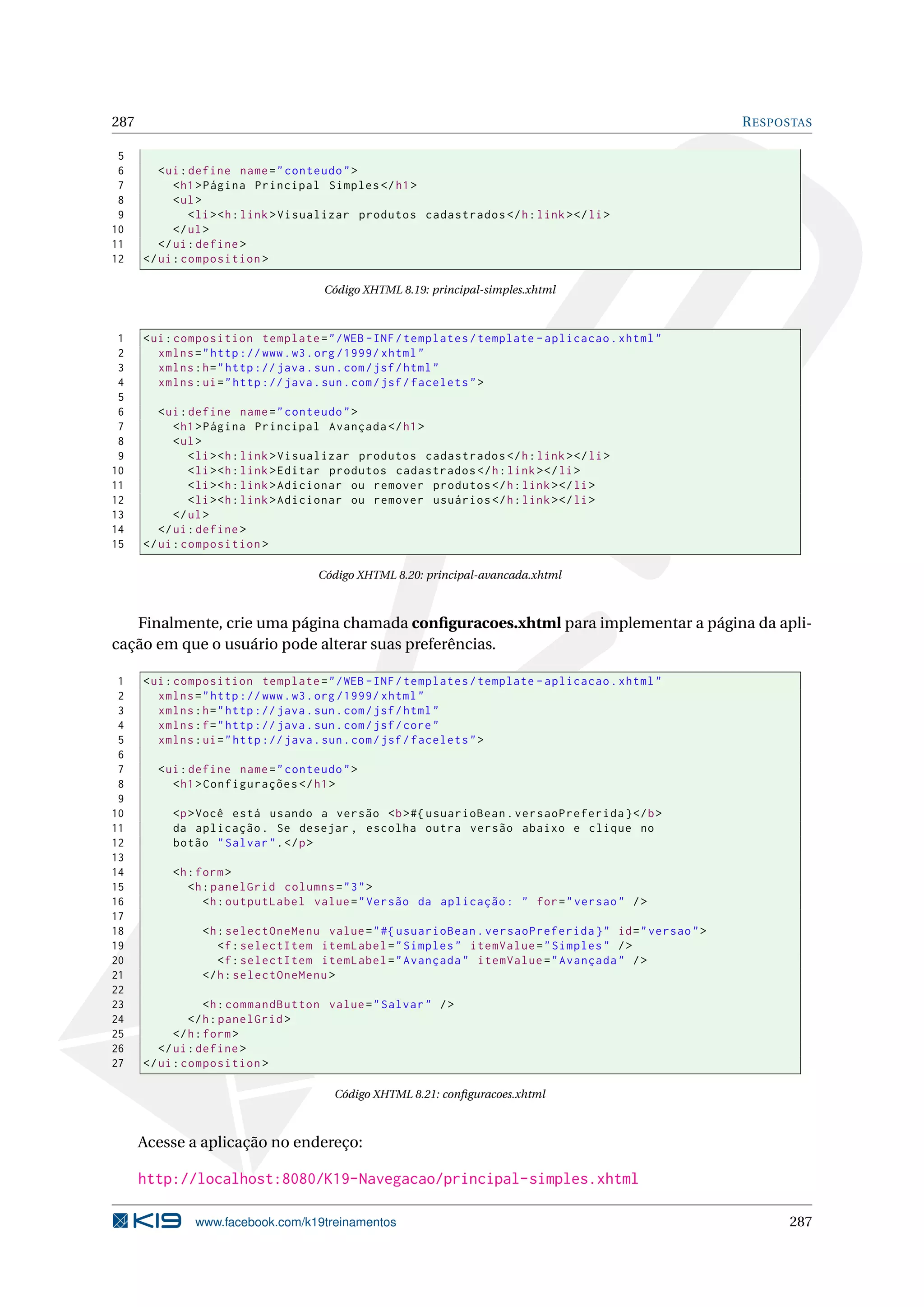 287                                                                                                   R ESPOSTAS

 5
 6       < ui : define name = " conteudo " >
 7          < h1 > Página Principal Simples </ h1 >
 8          < ul >
 9              < li > <h : link > Visualizar produtos cadastrados </ h : link > </ li >
10          </ ul >
11       </ ui : define >
12    </ ui : composition >

                                     Código XHTML 8.19: principal-simples.xhtml



 1    < ui : composition template = " / WEB - INF / templates / template - aplicacao . xhtml "
 2       xmlns = " http :// www . w3 . org /1999/ xhtml "
 3       xmlns : h = " http :// java . sun . com / jsf / html "
 4       xmlns : ui = " http :// java . sun . com / jsf / facelets " >
 5
 6       < ui : define name = " conteudo " >
 7          < h1 > Página Principal Avançada </ h1 >
 8          < ul >
 9              < li > <h : link > Visualizar produtos cadastrados </ h : link > </ li >
10              < li > <h : link > Editar produtos cadastrados </ h : link > </ li >
11              < li > <h : link > Adicionar ou remover produtos </ h : link > </ li >
12              < li > <h : link > Adicionar ou remover usuários </ h : link > </ li >
13          </ ul >
14       </ ui : define >
15    </ ui : composition >

                                    Código XHTML 8.20: principal-avancada.xhtml



   Finalmente, crie uma página chamada conﬁguracoes.xhtml para implementar a página da apli-
cação em que o usuário pode alterar suas preferências.

 1    < ui : composition template = " / WEB - INF / templates / template - aplicacao . xhtml "
 2       xmlns = " http :// www . w3 . org /1999/ xhtml "
 3       xmlns : h = " http :// java . sun . com / jsf / html "
 4       xmlns : f = " http :// java . sun . com / jsf / core "
 5       xmlns : ui = " http :// java . sun . com / jsf / facelets " >
 6
 7      < ui : define name = " conteudo " >
 8         < h1 > Configurações </ h1 >
 9
10         <p > Você está usando a versão <b > #{ usuarioBean . versaoPreferida } </ b >
11         da aplicação . Se desejar , escolha outra versão abaixo e clique no
12         botão " Salvar " . </ p >
13
14         <h : form >
15            <h : panelGrid columns = " 3 " >
16               <h : outputLabel value = " Versão da aplicação : " for = " versao " / >
17
18              <h : selectOneMenu value = " #{ usuarioBean . versaoPreferida } " id = " versao " >
19                 <f : selectItem itemLabel = " Simples " itemValue = " Simples " / >
20                 <f : selectItem itemLabel = " Avançada " itemValue = " Avançada " / >
21              </ h : selectOneMenu >
22
23                 <h : commandButton value = " Salvar " / >
24             </ h : panelGrid >
25          </ h : form >
26       </ ui : define >
27    </ ui : composition >

                                       Código XHTML 8.21: conﬁguracoes.xhtml



      Acesse a aplicação no endereço:

      http://localhost:8080/K19-Navegacao/principal-simples.xhtml

               www.facebook.com/k19treinamentos                                                             287
 