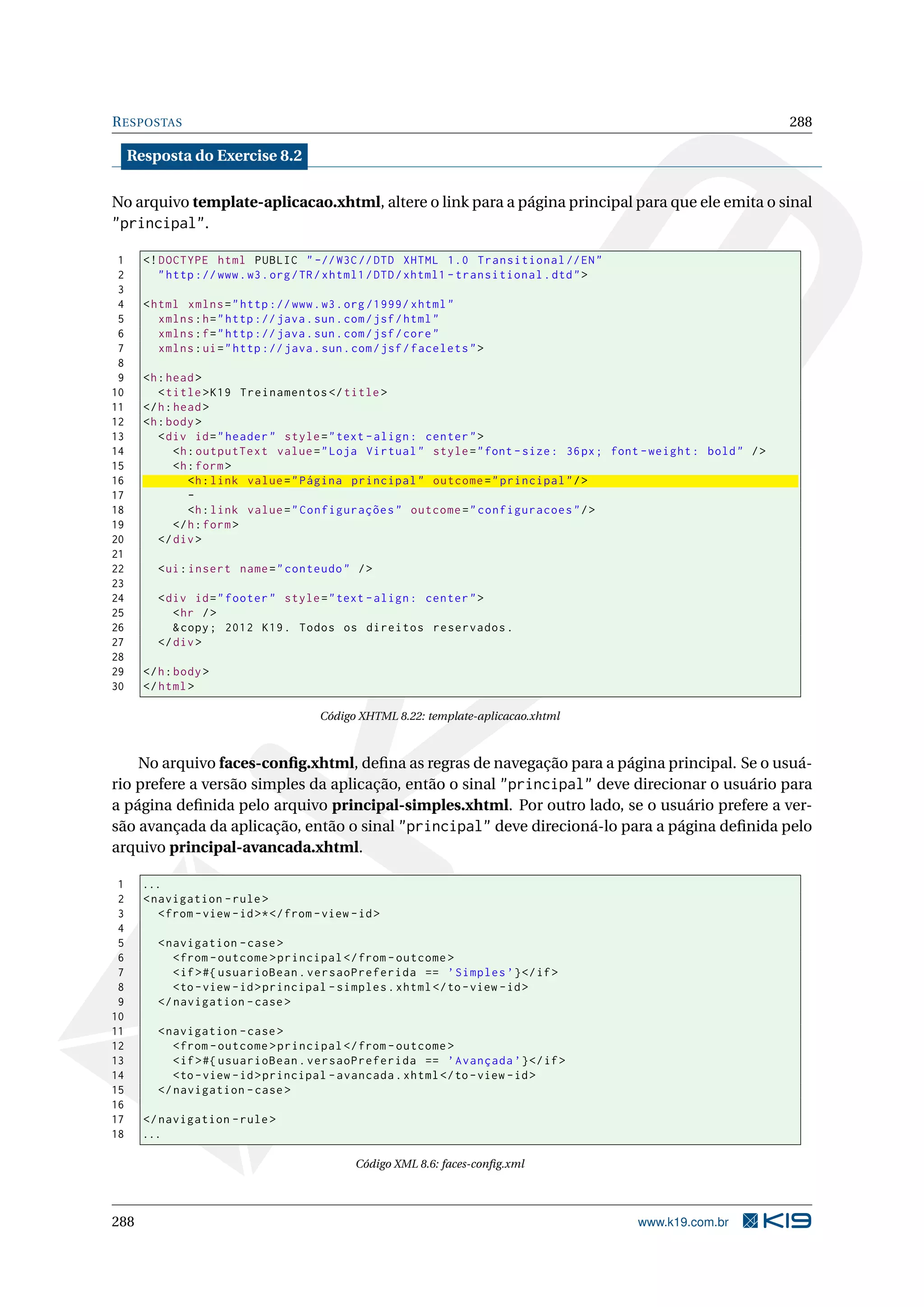 R ESPOSTAS                                                                                                          288

     Resposta do Exercise 8.2

No arquivo template-aplicacao.xhtml, altere o link para a página principal para que ele emita o sinal
"principal".

 1     <! DOCTYPE html PUBLIC " -// W3C // DTD XHTML 1.0 Transitional // EN "
 2        " http :// www . w3 . org / TR / xhtml1 / DTD / xhtml1 - transitional . dtd " >
 3
 4     < html xmlns = " http :// www . w3 . org /1999/ xhtml "
 5        xmlns : h = " http :// java . sun . com / jsf / html "
 6        xmlns : f = " http :// java . sun . com / jsf / core "
 7        xmlns : ui = " http :// java . sun . com / jsf / facelets " >
 8
 9     <h : head >
10        < title > K19 Treinamentos </ title >
11     </ h : head >
12     <h : body >
13        < div id = " header " style = " text - align : center " >
14            <h : outputText value = " Loja Virtual " style = " font - size : 36 px ; font - weight : bold " / >
15            <h : form >
16               <h : link value = " Página principal " outcome = " principal " / >
17               -
18               <h : link value = " Configurações " outcome = " configuracoes " / >
19            </ h : form >
20        </ div >
21
22        < ui : insert name = " conteudo " / >
23
24        < div id = " footer " style = " text - align : center " >
25           < hr / >
26           & copy ; 2012 K19 . Todos os direitos reservados .
27        </ div >
28
29     </ h : body >
30     </ html >

                                         Código XHTML 8.22: template-aplicacao.xhtml



    No arquivo faces-conﬁg.xhtml, deﬁna as regras de navegação para a página principal. Se o usuá-
rio prefere a versão simples da aplicação, então o sinal "principal" deve direcionar o usuário para
a página deﬁnida pelo arquivo principal-simples.xhtml. Por outro lado, se o usuário prefere a ver-
são avançada da aplicação, então o sinal "principal" deve direcioná-lo para a página deﬁnida pelo
arquivo principal-avancada.xhtml.

 1     ...
 2     < navigation - rule >
 3        < from - view - id >* </ from - view - id >
 4
 5        < navigation - case >
 6           < from - outcome > principal </ from - outcome >
 7           < if > #{ usuarioBean . versaoPreferida == ’ Simples ’} </ if >
 8           <to - view - id > principal - simples . xhtml </ to - view - id >
 9        </ navigation - case >
10
11        < navigation - case >
12           < from - outcome > principal </ from - outcome >
13           < if > #{ usuarioBean . versaoPreferida == ’ Avançada ’} </ if >
14           <to - view - id > principal - avancada . xhtml </ to - view - id >
15        </ navigation - case >
16
17     </ navigation - rule >
18     ...

                                                Código XML 8.6: faces-conﬁg.xml




288                                                                                         www.k19.com.br
 