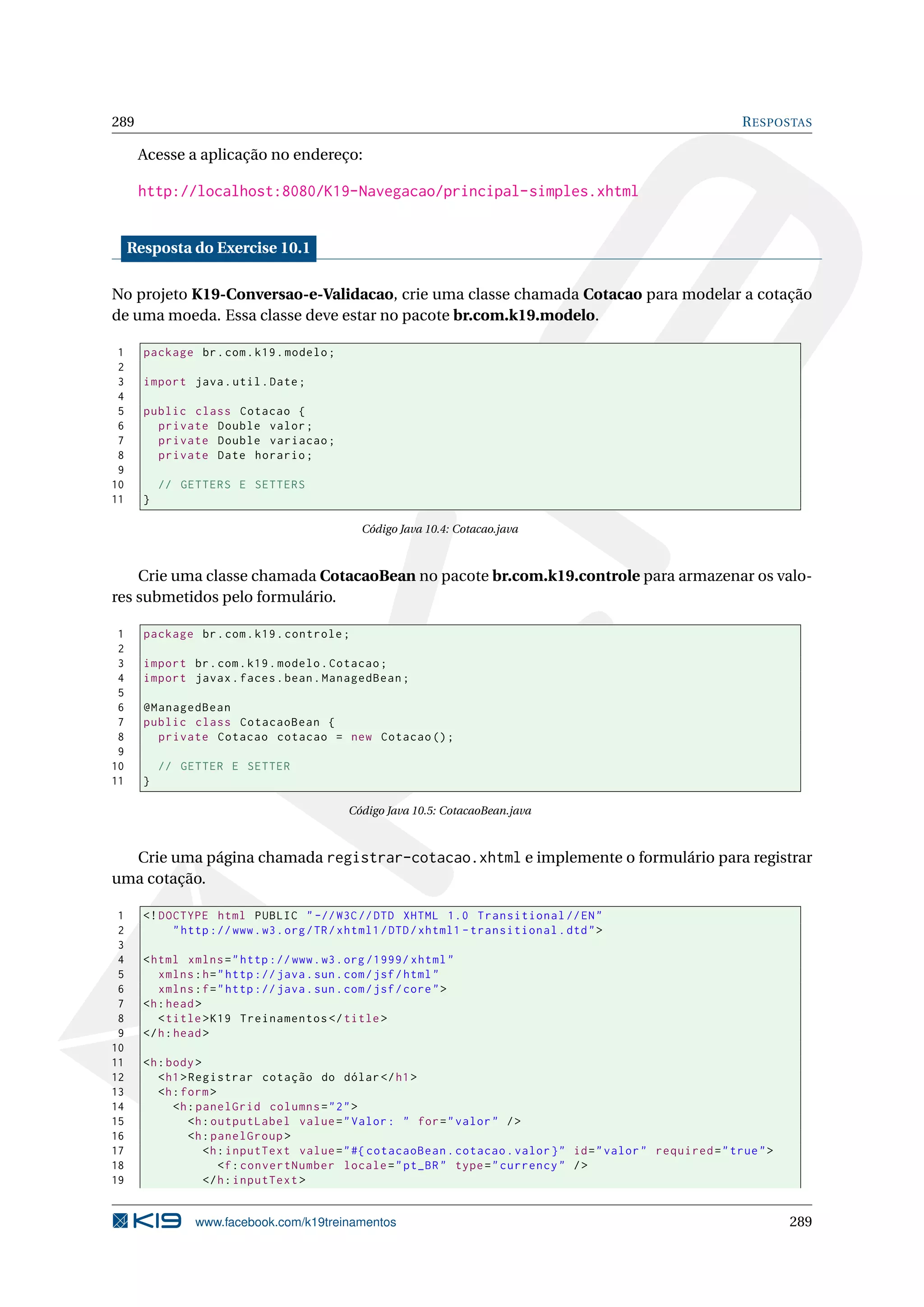 289                                                                                                             R ESPOSTAS

      Acesse a aplicação no endereço:

      http://localhost:8080/K19-Navegacao/principal-simples.xhtml


     Resposta do Exercise 10.1

No projeto K19-Conversao-e-Validacao, crie uma classe chamada Cotacao para modelar a cotação
de uma moeda. Essa classe deve estar no pacote br.com.k19.modelo.

 1     package br . com . k19 . modelo ;
 2
 3     import java . util . Date ;
 4
 5     public class Cotacao {
 6       private Double valor ;
 7       private Double variacao ;
 8       private Date horario ;
 9
10         // GETTERS E SETTERS
11     }

                                                Código Java 10.4: Cotacao.java



    Crie uma classe chamada CotacaoBean no pacote br.com.k19.controle para armazenar os valo-
res submetidos pelo formulário.

 1     package br . com . k19 . controle ;
 2
 3     import br . com . k19 . modelo . Cotacao ;
 4     import javax . faces . bean . ManagedBean ;
 5
 6     @ManagedBean
 7     public class CotacaoBean {
 8       private Cotacao cotacao = new Cotacao () ;
 9
10         // GETTER E SETTER
11     }

                                             Código Java 10.5: CotacaoBean.java



  Crie uma página chamada registrar-cotacao.xhtml e implemente o formulário para registrar
uma cotação.

 1     <! DOCTYPE html PUBLIC " -// W3C // DTD XHTML 1.0 Transitional // EN "
 2          " http :// www . w3 . org / TR / xhtml1 / DTD / xhtml1 - transitional . dtd " >
 3
 4     < html xmlns = " http :// www . w3 . org /1999/ xhtml "
 5        xmlns : h = " http :// java . sun . com / jsf / html "
 6        xmlns : f = " http :// java . sun . com / jsf / core " >
 7     <h : head >
 8        < title > K19 Treinamentos </ title >
 9     </ h : head >
10
11     <h : body >
12        < h1 > Registrar cotação do dólar </ h1 >
13        <h : form >
14           <h : panelGrid columns = " 2 " >
15               <h : outputLabel value = " Valor : " for = " valor " / >
16               <h : panelGroup >
17                  <h : inputText value = " #{ cotacaoBean . cotacao . valor } " id = " valor " required = " true " >
18                     <f : convertNumber locale = " pt_BR " type = " currency " / >
19                  </ h : inputText >


                www.facebook.com/k19treinamentos                                                                         289
 