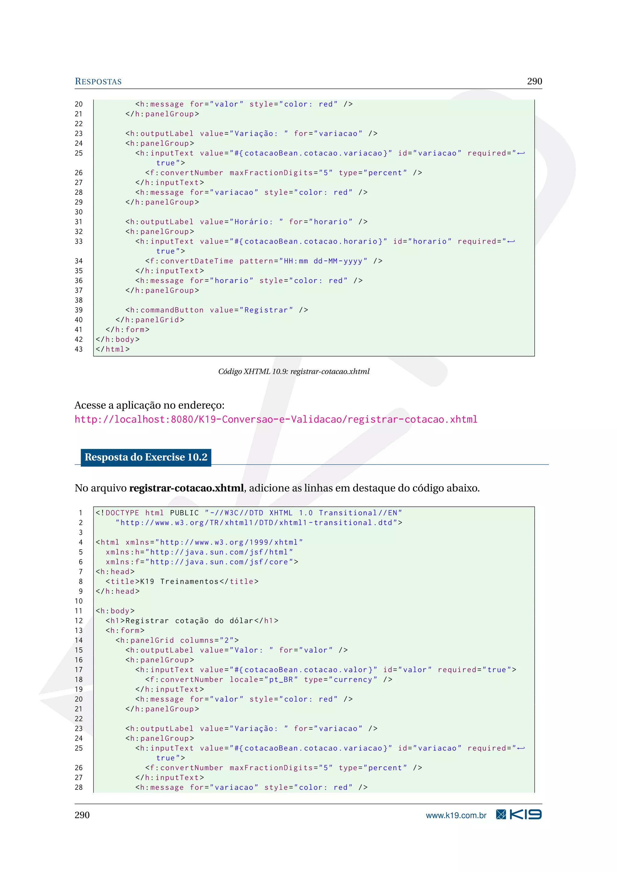R ESPOSTAS                                                                                                               290

20                <h : message for = " valor " style = " color : red " / >
21             </ h : panelGroup >
22
23             <h : outputLabel value = " Variação : " for = " variacao " / >
24             <h : panelGroup >
25                <h : inputText value = " #{ cotacaoBean . cotacao . variacao } " id = " variacao " required = " ←
                         true " >
26                    <f : convertNumber maxFractionDigits = " 5 " type = " percent " / >
27                </ h : inputText >
28                <h : message for = " variacao " style = " color : red " / >
29             </ h : panelGroup >
30
31             <h : outputLabel value = " Horário : " for = " horario " / >
32             <h : panelGroup >
33                <h : inputText value = " #{ cotacaoBean . cotacao . horario } " id = " horario " required = " ←
                         true " >
34                    <f : convertDateTime pattern = " HH : mm dd - MM - yyyy " / >
35                </ h : inputText >
36                <h : message for = " horario " style = " color : red " / >
37             </ h : panelGroup >
38
39               <h : commandButton value = " Registrar " / >
40            </ h : panelGrid >
41        </ h : form >
42     </ h : body >
43     </ html >

                                         Código XHTML 10.9: registrar-cotacao.xhtml



Acesse a aplicação no endereço:
http://localhost:8080/K19-Conversao-e-Validacao/registrar-cotacao.xhtml


     Resposta do Exercise 10.2

No arquivo registrar-cotacao.xhtml, adicione as linhas em destaque do código abaixo.

 1     <! DOCTYPE html PUBLIC " -// W3C // DTD XHTML 1.0 Transitional // EN "
 2          " http :// www . w3 . org / TR / xhtml1 / DTD / xhtml1 - transitional . dtd " >
 3
 4     < html xmlns = " http :// www . w3 . org /1999/ xhtml "
 5        xmlns : h = " http :// java . sun . com / jsf / html "
 6        xmlns : f = " http :// java . sun . com / jsf / core " >
 7     <h : head >
 8        < title > K19 Treinamentos </ title >
 9     </ h : head >
10
11     <h : body >
12        < h1 > Registrar cotação do dólar </ h1 >
13        <h : form >
14           <h : panelGrid columns = " 2 " >
15               <h : outputLabel value = " Valor : " for = " valor " / >
16               <h : panelGroup >
17                  <h : inputText value = " #{ cotacaoBean . cotacao . valor } " id = " valor " required = " true " >
18                      <f : convertNumber locale = " pt_BR " type = " currency " / >
19                  </ h : inputText >
20                  <h : message for = " valor " style = " color : red " / >
21               </ h : panelGroup >
22
23             <h : outputLabel value = " Variação : " for = " variacao " / >
24             <h : panelGroup >
25                <h : inputText value = " #{ cotacaoBean . cotacao . variacao } " id = " variacao " required = " ←
                         true " >
26                   <f : convertNumber maxFractionDigits = " 5 " type = " percent " / >
27                </ h : inputText >
28                <h : message for = " variacao " style = " color : red " / >


290                                                                                           www.k19.com.br
 