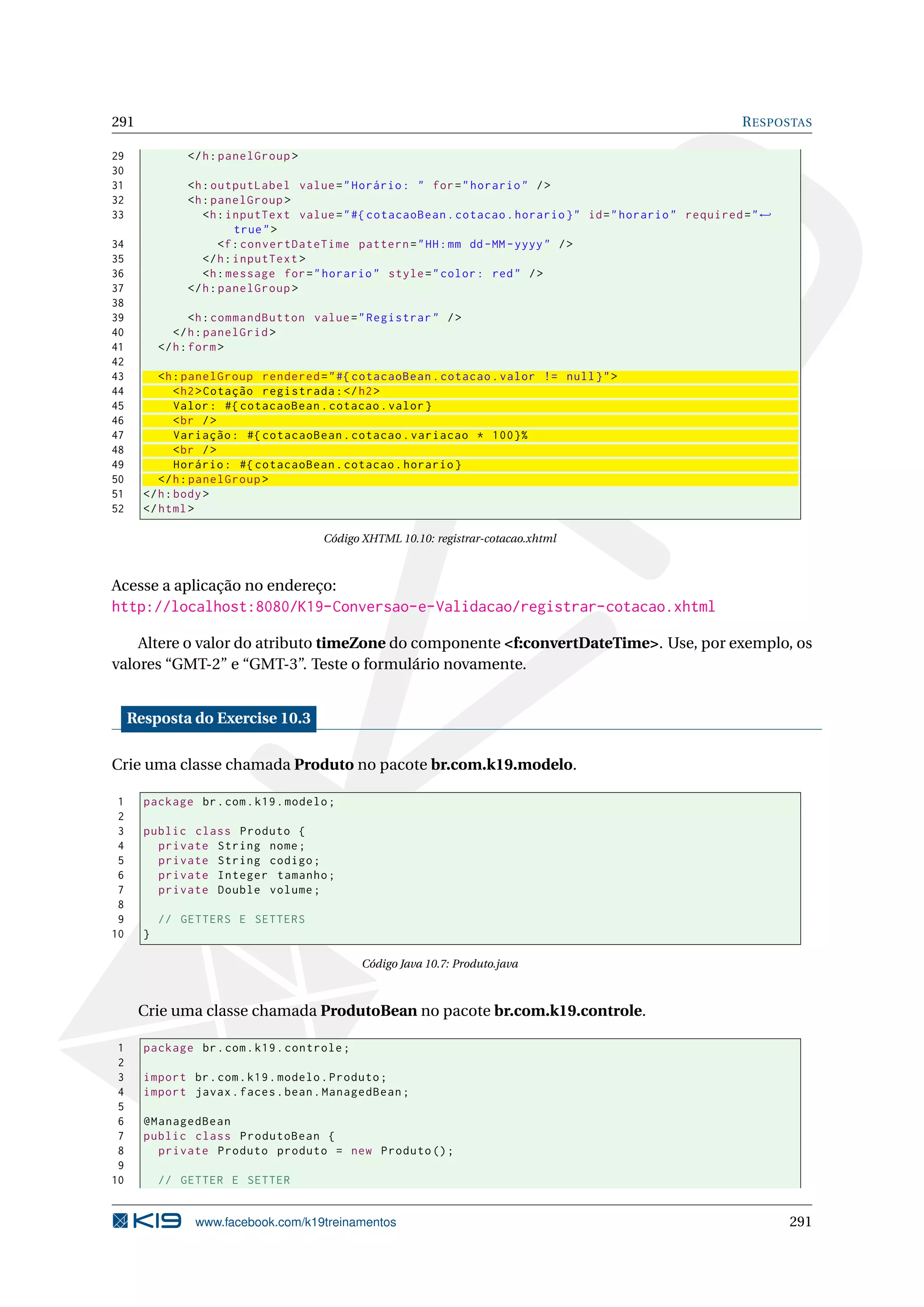 291                                                                                                         R ESPOSTAS

29             </ h : panelGroup >
30
31             <h : outputLabel value = " Horário : " for = " horario " / >
32             <h : panelGroup >
33                <h : inputText value = " #{ cotacaoBean . cotacao . horario } " id = " horario " required = " ←
                         true " >
34                    <f : convertDateTime pattern = " HH : mm dd - MM - yyyy " / >
35                </ h : inputText >
36                <h : message for = " horario " style = " color : red " / >
37             </ h : panelGroup >
38
39                <h : commandButton value = " Registrar " / >
40            </ h : panelGrid >
41         </ h : form >
42
43        <h : panelGroup rendered = " #{ cotacaoBean . cotacao . valor != null } " >
44            < h2 > Cotação registrada : </ h2 >
45            Valor : #{ cotacaoBean . cotacao . valor }
46            < br / >
47            Variação : #{ cotacaoBean . cotacao . variacao * 100}%
48            < br / >
49            Horário : #{ cotacaoBean . cotacao . horario }
50        </ h : panelGroup >
51     </ h : body >
52     </ html >

                                      Código XHTML 10.10: registrar-cotacao.xhtml



Acesse a aplicação no endereço:
http://localhost:8080/K19-Conversao-e-Validacao/registrar-cotacao.xhtml

    Altere o valor do atributo timeZone do componente <f:convertDateTime>. Use, por exemplo, os
valores “GMT-2” e “GMT-3”. Teste o formulário novamente.


     Resposta do Exercise 10.3

Crie uma classe chamada Produto no pacote br.com.k19.modelo.

 1     package br . com . k19 . modelo ;
 2
 3     public class Produto {
 4       private String nome ;
 5       private String codigo ;
 6       private Integer tamanho ;
 7       private Double volume ;
 8
 9         // GETTERS E SETTERS
10     }

                                             Código Java 10.7: Produto.java



      Crie uma classe chamada ProdutoBean no pacote br.com.k19.controle.

 1     package br . com . k19 . controle ;
 2
 3     import br . com . k19 . modelo . Produto ;
 4     import javax . faces . bean . ManagedBean ;
 5
 6     @ManagedBean
 7     public class ProdutoBean {
 8       private Produto produto = new Produto () ;
 9
10         // GETTER E SETTER


                 www.facebook.com/k19treinamentos                                                                   291
 