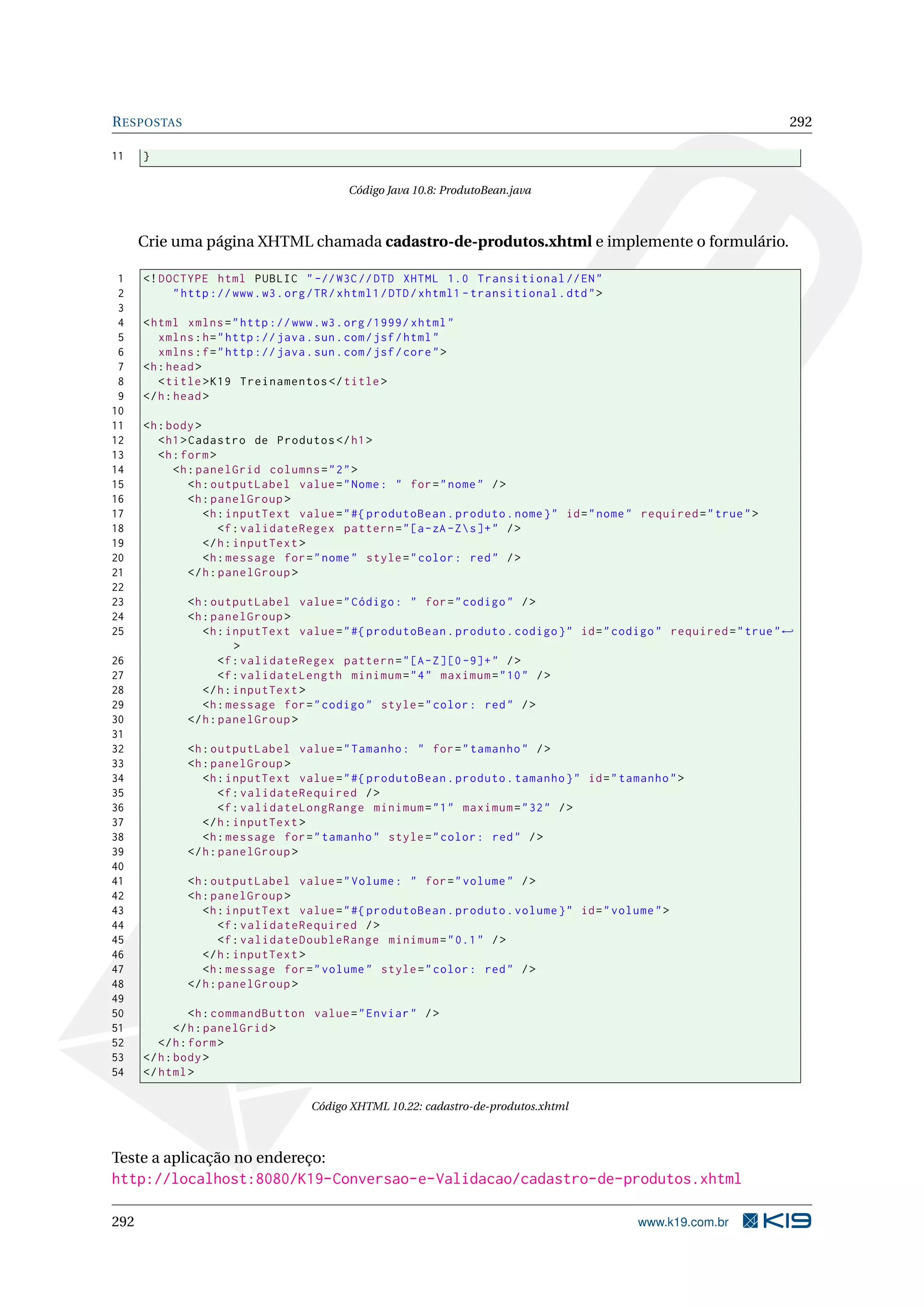 R ESPOSTAS                                                                                                            292

11    }

                                            Código Java 10.8: ProdutoBean.java



      Crie uma página XHTML chamada cadastro-de-produtos.xhtml e implemente o formulário.

 1    <! DOCTYPE html PUBLIC " -// W3C // DTD XHTML 1.0 Transitional // EN "
 2         " http :// www . w3 . org / TR / xhtml1 / DTD / xhtml1 - transitional . dtd " >
 3
 4    < html xmlns = " http :// www . w3 . org /1999/ xhtml "
 5       xmlns : h = " http :// java . sun . com / jsf / html "
 6       xmlns : f = " http :// java . sun . com / jsf / core " >
 7    <h : head >
 8       < title > K19 Treinamentos </ title >
 9    </ h : head >
10
11    <h : body >
12       < h1 > Cadastro de Produtos </ h1 >
13       <h : form >
14          <h : panelGrid columns = " 2 " >
15              <h : outputLabel value = " Nome : " for = " nome " / >
16              <h : panelGroup >
17                 <h : inputText value = " #{ produtoBean . produto . nome } " id = " nome " required = " true " >
18                     <f : validateRegex pattern = " [a - zA - Z  s ]+ " / >
19                 </ h : inputText >
20                 <h : message for = " nome " style = " color : red " / >
21              </ h : panelGroup >
22
23            <h : outputLabel value = " Código : " for = " codigo " / >
24            <h : panelGroup >
25               <h : inputText value = " #{ produtoBean . produto . codigo } " id = " codigo " required = " true " ←
                        >
26                   <f : validateRegex pattern = " [A - Z ][0 -9]+ " / >
27                   <f : validateLength minimum = " 4 " maximum = " 10 " / >
28               </ h : inputText >
29               <h : message for = " codigo " style = " color : red " / >
30            </ h : panelGroup >
31
32            <h : outputLabel value = " Tamanho : " for = " tamanho " / >
33            <h : panelGroup >
34               <h : inputText value = " #{ produtoBean . produto . tamanho } " id = " tamanho " >
35                   <f : validateRequired / >
36                   <f : validateLongRange minimum = " 1 " maximum = " 32 " / >
37               </ h : inputText >
38               <h : message for = " tamanho " style = " color : red " / >
39            </ h : panelGroup >
40
41            <h : outputLabel value = " Volume : " for = " volume " / >
42            <h : panelGroup >
43               <h : inputText value = " #{ produtoBean . produto . volume } " id = " volume " >
44                   <f : validateRequired / >
45                   <f : validateDoubleRange minimum = " 0.1 " / >
46               </ h : inputText >
47               <h : message for = " volume " style = " color : red " / >
48            </ h : panelGroup >
49
50              <h : commandButton value = " Enviar " / >
51           </ h : panelGrid >
52       </ h : form >
53    </ h : body >
54    </ html >

                                     Código XHTML 10.22: cadastro-de-produtos.xhtml



Teste a aplicação no endereço:
http://localhost:8080/K19-Conversao-e-Validacao/cadastro-de-produtos.xhtml

292                                                                                          www.k19.com.br
 