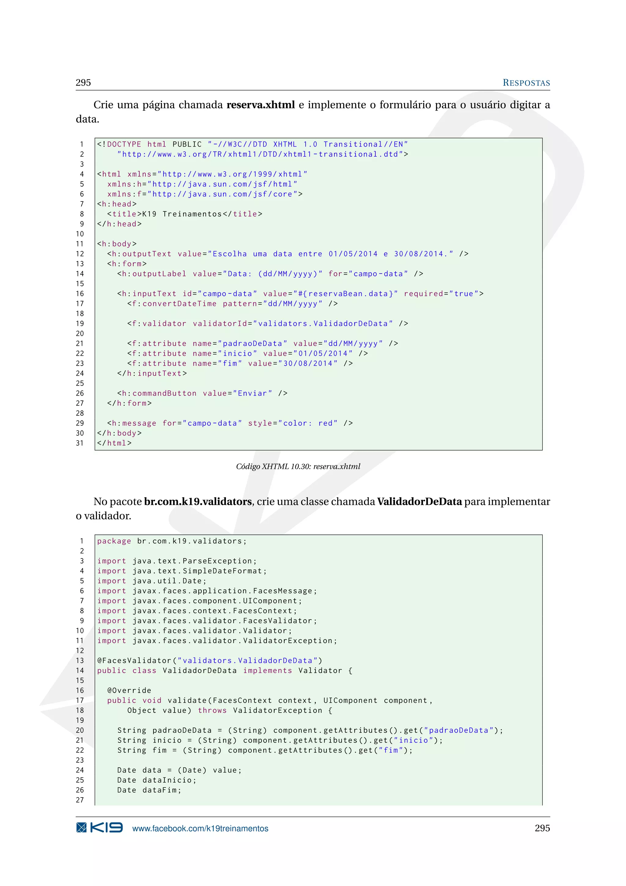295                                                                                                         R ESPOSTAS

   Crie uma página chamada reserva.xhtml e implemente o formulário para o usuário digitar a
data.

 1    <! DOCTYPE html PUBLIC " -// W3C // DTD XHTML 1.0 Transitional // EN "
 2         " http :// www . w3 . org / TR / xhtml1 / DTD / xhtml1 - transitional . dtd " >
 3
 4    < html xmlns = " http :// www . w3 . org /1999/ xhtml "
 5       xmlns : h = " http :// java . sun . com / jsf / html "
 6       xmlns : f = " http :// java . sun . com / jsf / core " >
 7    <h : head >
 8       < title > K19 Treinamentos </ title >
 9    </ h : head >
10
11    <h : body >
12       <h : outputText value = " Escolha uma data entre 01/05/2014 e 30/08/2014. " / >
13       <h : form >
14          <h : outputLabel value = " Data : ( dd / MM / yyyy ) " for = " campo - data " / >
15
16         <h : inputText id = " campo - data " value = " #{ reservaBean . data } " required = " true " >
17            <f : convertDateTime pattern = " dd / MM / yyyy " / >
18
19             <f : validator validatorId = " validators . ValidadorDeData " / >
20
21            <f : attribute name = " padraoDeData " value = " dd / MM / yyyy " / >
22            <f : attribute name = " inicio " value = " 01/05/2014 " / >
23            <f : attribute name = " fim " value = " 30/08/2014 " / >
24         </ h : inputText >
25
26         <h : commandButton value = " Enviar " / >
27      </ h : form >
28
29       <h : message for = " campo - data " style = " color : red " / >
30    </ h : body >
31    </ html >

                                            Código XHTML 10.30: reserva.xhtml



    No pacote br.com.k19.validators, crie uma classe chamada ValidadorDeData para implementar
o validador.

 1    package br . com . k19 . validators ;
 2
 3    import    java . text . ParseException ;
 4    import    java . text . SimpleDateFormat ;
 5    import    java . util . Date ;
 6    import    javax . faces . application . FacesMessage ;
 7    import    javax . faces . component . UIComponent ;
 8    import    javax . faces . context . FacesContext ;
 9    import    javax . faces . validator . FacesValidator ;
10    import    javax . faces . validator . Validator ;
11    import    javax . faces . validator . ValidatorException ;
12
13    @FacesValidator ( " validators . ValidadorDeData " )
14    public class ValidadorDeData implements Validator {
15
16      @Override
17      public void validate ( FacesContext context , UIComponent component ,
18          Object value ) throws ValidatorException {
19
20         String padraoDeData = ( String ) component . getAttributes () . get ( " padraoDeData " ) ;
21         String inicio = ( String ) component . getAttributes () . get ( " inicio " ) ;
22         String fim = ( String ) component . getAttributes () . get ( " fim " ) ;
23
24         Date data = ( Date ) value ;
25         Date dataInicio ;
26         Date dataFim ;
27


                www.facebook.com/k19treinamentos                                                                  295
 