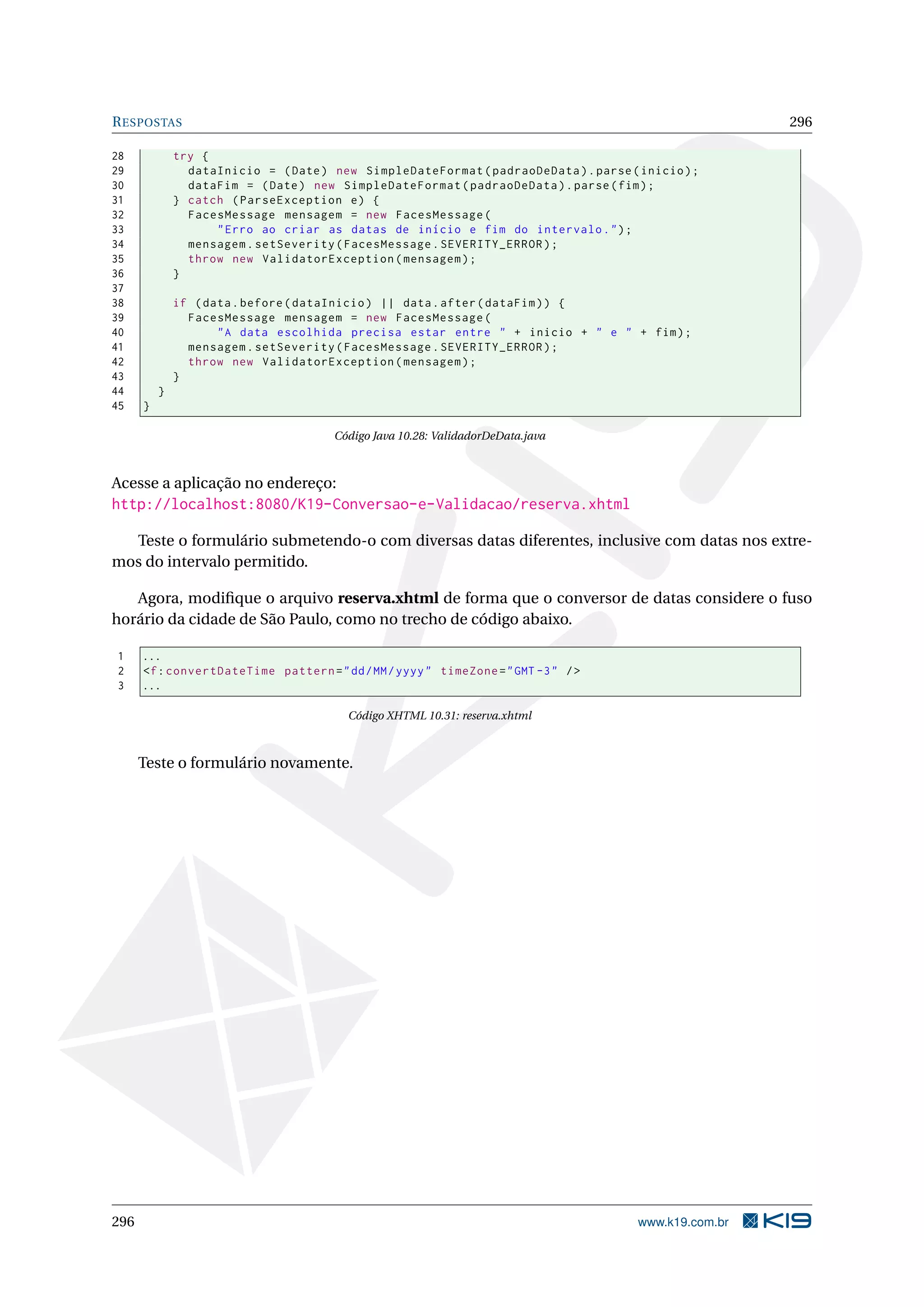 R ESPOSTAS                                                                                             296

28            try {
29              dataInicio = ( Date ) new SimpleDateFormat ( padraoDeData ) . parse ( inicio ) ;
30              dataFim = ( Date ) new SimpleDateFormat ( padraoDeData ) . parse ( fim ) ;
31            } catch ( ParseException e ) {
32              FacesMessage mensagem = new FacesMessage (
33                  " Erro ao criar as datas de início e fim do intervalo . " ) ;
34              mensagem . setSeverity ( FacesMessage . SEVERITY_ERROR ) ;
35              throw new ValidatorException ( mensagem ) ;
36            }
37
38            if ( data . before ( dataInicio ) || data . after ( dataFim ) ) {
39              FacesMessage mensagem = new FacesMessage (
40                   " A data escolhida precisa estar entre " + inicio + " e " + fim ) ;
41              mensagem . setSeverity ( FacesMessage . SEVERITY_ERROR ) ;
42              throw new ValidatorException ( mensagem ) ;
43            }
44        }
45    }

                                       Código Java 10.28: ValidadorDeData.java



Acesse a aplicação no endereço:
http://localhost:8080/K19-Conversao-e-Validacao/reserva.xhtml

  Teste o formulário submetendo-o com diversas datas diferentes, inclusive com datas nos extre-
mos do intervalo permitido.

   Agora, modiﬁque o arquivo reserva.xhtml de forma que o conversor de datas considere o fuso
horário da cidade de São Paulo, como no trecho de código abaixo.

1     ...
2     <f : convertDateTime pattern = " dd / MM / yyyy " timeZone = " GMT -3 " / >
3     ...

                                         Código XHTML 10.31: reserva.xhtml



      Teste o formulário novamente.




296                                                                                   www.k19.com.br
 
