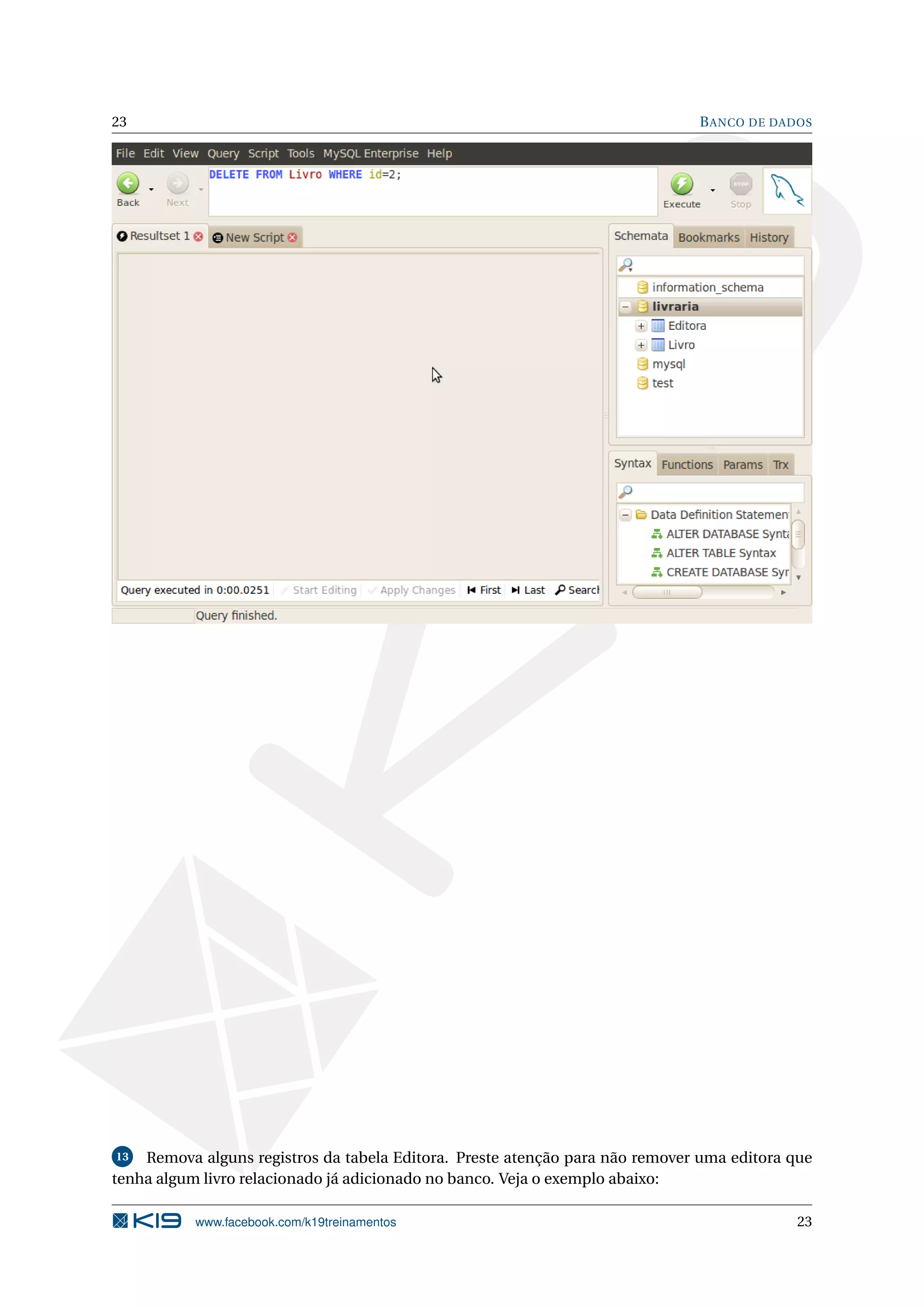 23                                                                            B ANCO DE DADOS




13  Remova alguns registros da tabela Editora. Preste atenção para não remover uma editora que
tenha algum livro relacionado já adicionado no banco. Veja o exemplo abaixo:

           www.facebook.com/k19treinamentos                                                23
 