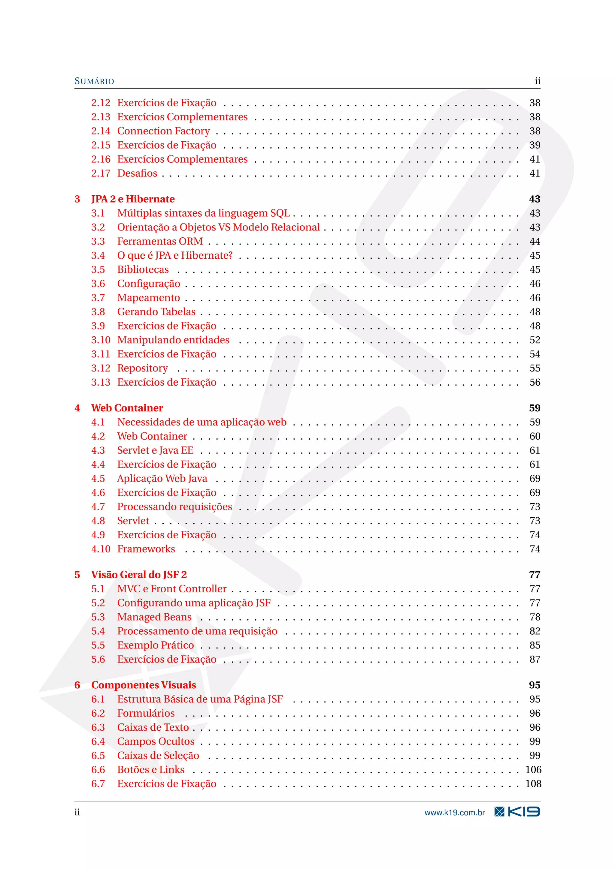 S UMÁRIO                                                                                                                                                                                   ii

     2.12   Exercícios de Fixação . . . .     .   .   .   .   .   .   .   .   .   .   .   .   .   .   .   .   .   .   .   .   .   .   .   .   .   .   .   .   .   .   .   .   .   .   .   38
     2.13   Exercícios Complementares         .   .   .   .   .   .   .   .   .   .   .   .   .   .   .   .   .   .   .   .   .   .   .   .   .   .   .   .   .   .   .   .   .   .   .   38
     2.14   Connection Factory . . . . .      .   .   .   .   .   .   .   .   .   .   .   .   .   .   .   .   .   .   .   .   .   .   .   .   .   .   .   .   .   .   .   .   .   .   .   38
     2.15   Exercícios de Fixação . . . .     .   .   .   .   .   .   .   .   .   .   .   .   .   .   .   .   .   .   .   .   .   .   .   .   .   .   .   .   .   .   .   .   .   .   .   39
     2.16   Exercícios Complementares         .   .   .   .   .   .   .   .   .   .   .   .   .   .   .   .   .   .   .   .   .   .   .   .   .   .   .   .   .   .   .   .   .   .   .   41
     2.17   Desaﬁos . . . . . . . . . . . .   .   .   .   .   .   .   .   .   .   .   .   .   .   .   .   .   .   .   .   .   .   .   .   .   .   .   .   .   .   .   .   .   .   .   .   41

3    JPA 2 e Hibernate                                                                                                                                                                    43
     3.1 Múltiplas sintaxes da linguagem SQL . . . .                              .   .   .   .   .   .   .   .   .   .   .   .   .   .   .   .   .   .   .   .   .   .   .   .   .   .   43
     3.2 Orientação a Objetos VS Modelo Relacional                                .   .   .   .   .   .   .   .   .   .   .   .   .   .   .   .   .   .   .   .   .   .   .   .   .   .   43
     3.3 Ferramentas ORM . . . . . . . . . . . . . . .                            .   .   .   .   .   .   .   .   .   .   .   .   .   .   .   .   .   .   .   .   .   .   .   .   .   .   44
     3.4 O que é JPA e Hibernate? . . . . . . . . . . .                           .   .   .   .   .   .   .   .   .   .   .   .   .   .   .   .   .   .   .   .   .   .   .   .   .   .   45
     3.5 Bibliotecas . . . . . . . . . . . . . . . . . . .                        .   .   .   .   .   .   .   .   .   .   .   .   .   .   .   .   .   .   .   .   .   .   .   .   .   .   45
     3.6 Conﬁguração . . . . . . . . . . . . . . . . . .                          .   .   .   .   .   .   .   .   .   .   .   .   .   .   .   .   .   .   .   .   .   .   .   .   .   .   46
     3.7 Mapeamento . . . . . . . . . . . . . . . . . .                           .   .   .   .   .   .   .   .   .   .   .   .   .   .   .   .   .   .   .   .   .   .   .   .   .   .   46
     3.8 Gerando Tabelas . . . . . . . . . . . . . . . .                          .   .   .   .   .   .   .   .   .   .   .   .   .   .   .   .   .   .   .   .   .   .   .   .   .   .   48
     3.9 Exercícios de Fixação . . . . . . . . . . . . .                          .   .   .   .   .   .   .   .   .   .   .   .   .   .   .   .   .   .   .   .   .   .   .   .   .   .   48
     3.10 Manipulando entidades . . . . . . . . . . .                             .   .   .   .   .   .   .   .   .   .   .   .   .   .   .   .   .   .   .   .   .   .   .   .   .   .   52
     3.11 Exercícios de Fixação . . . . . . . . . . . . .                         .   .   .   .   .   .   .   .   .   .   .   .   .   .   .   .   .   .   .   .   .   .   .   .   .   .   54
     3.12 Repository . . . . . . . . . . . . . . . . . . .                        .   .   .   .   .   .   .   .   .   .   .   .   .   .   .   .   .   .   .   .   .   .   .   .   .   .   55
     3.13 Exercícios de Fixação . . . . . . . . . . . . .                         .   .   .   .   .   .   .   .   .   .   .   .   .   .   .   .   .   .   .   .   .   .   .   .   .   .   56

4    Web Container                                                                                                                                                                        59
     4.1 Necessidades de uma aplicação web                        .   .   .   .   .   .   .   .   .   .   .   .   .   .   .   .   .   .   .   .   .   .   .   .   .   .   .   .   .   .   59
     4.2 Web Container . . . . . . . . . . . . .                  .   .   .   .   .   .   .   .   .   .   .   .   .   .   .   .   .   .   .   .   .   .   .   .   .   .   .   .   .   .   60
     4.3 Servlet e Java EE . . . . . . . . . . . .                .   .   .   .   .   .   .   .   .   .   .   .   .   .   .   .   .   .   .   .   .   .   .   .   .   .   .   .   .   .   61
     4.4 Exercícios de Fixação . . . . . . . . .                  .   .   .   .   .   .   .   .   .   .   .   .   .   .   .   .   .   .   .   .   .   .   .   .   .   .   .   .   .   .   61
     4.5 Aplicação Web Java . . . . . . . . . .                   .   .   .   .   .   .   .   .   .   .   .   .   .   .   .   .   .   .   .   .   .   .   .   .   .   .   .   .   .   .   69
     4.6 Exercícios de Fixação . . . . . . . . .                  .   .   .   .   .   .   .   .   .   .   .   .   .   .   .   .   .   .   .   .   .   .   .   .   .   .   .   .   .   .   69
     4.7 Processando requisições . . . . . . .                    .   .   .   .   .   .   .   .   .   .   .   .   .   .   .   .   .   .   .   .   .   .   .   .   .   .   .   .   .   .   73
     4.8 Servlet . . . . . . . . . . . . . . . . . .              .   .   .   .   .   .   .   .   .   .   .   .   .   .   .   .   .   .   .   .   .   .   .   .   .   .   .   .   .   .   73
     4.9 Exercícios de Fixação . . . . . . . . .                  .   .   .   .   .   .   .   .   .   .   .   .   .   .   .   .   .   .   .   .   .   .   .   .   .   .   .   .   .   .   74
     4.10 Frameworks . . . . . . . . . . . . . .                  .   .   .   .   .   .   .   .   .   .   .   .   .   .   .   .   .   .   .   .   .   .   .   .   .   .   .   .   .   .   74

5    Visão Geral do JSF 2                                                                                                                                                                 77
     5.1 MVC e Front Controller . . . . . . .                 .   .   .   .   .   .   .   .   .   .   .   .   .   .   .   .   .   .   .   .   .   .   .   .   .   .   .   .   .   .   .   77
     5.2 Conﬁgurando uma aplicação JSF .                      .   .   .   .   .   .   .   .   .   .   .   .   .   .   .   .   .   .   .   .   .   .   .   .   .   .   .   .   .   .   .   77
     5.3 Managed Beans . . . . . . . . . . .                  .   .   .   .   .   .   .   .   .   .   .   .   .   .   .   .   .   .   .   .   .   .   .   .   .   .   .   .   .   .   .   78
     5.4 Processamento de uma requisição                      .   .   .   .   .   .   .   .   .   .   .   .   .   .   .   .   .   .   .   .   .   .   .   .   .   .   .   .   .   .   .   82
     5.5 Exemplo Prático . . . . . . . . . . .                .   .   .   .   .   .   .   .   .   .   .   .   .   .   .   .   .   .   .   .   .   .   .   .   .   .   .   .   .   .   .   85
     5.6 Exercícios de Fixação . . . . . . . .                .   .   .   .   .   .   .   .   .   .   .   .   .   .   .   .   .   .   .   .   .   .   .   .   .   .   .   .   .   .   .   87

6    Componentes Visuais                                                                                                                                                                   95
     6.1 Estrutura Básica de uma Página JSF                       .   .   .   .   .   .   .   .   .   .   .   .   .   .   .   .   .   .   .   .   .   .   .   .   .   .   .   .   .   .    95
     6.2 Formulários . . . . . . . . . . . . . .                  .   .   .   .   .   .   .   .   .   .   .   .   .   .   .   .   .   .   .   .   .   .   .   .   .   .   .   .   .   .    96
     6.3 Caixas de Texto . . . . . . . . . . . . .                .   .   .   .   .   .   .   .   .   .   .   .   .   .   .   .   .   .   .   .   .   .   .   .   .   .   .   .   .   .    96
     6.4 Campos Ocultos . . . . . . . . . . . .                   .   .   .   .   .   .   .   .   .   .   .   .   .   .   .   .   .   .   .   .   .   .   .   .   .   .   .   .   .   .    99
     6.5 Caixas de Seleção . . . . . . . . . . .                  .   .   .   .   .   .   .   .   .   .   .   .   .   .   .   .   .   .   .   .   .   .   .   .   .   .   .   .   .   .    99
     6.6 Botões e Links . . . . . . . . . . . . .                 .   .   .   .   .   .   .   .   .   .   .   .   .   .   .   .   .   .   .   .   .   .   .   .   .   .   .   .   .   .   106
     6.7 Exercícios de Fixação . . . . . . . . .                  .   .   .   .   .   .   .   .   .   .   .   .   .   .   .   .   .   .   .   .   .   .   .   .   .   .   .   .   .   .   108

ii                                                                                                                                    www.k19.com.br
 