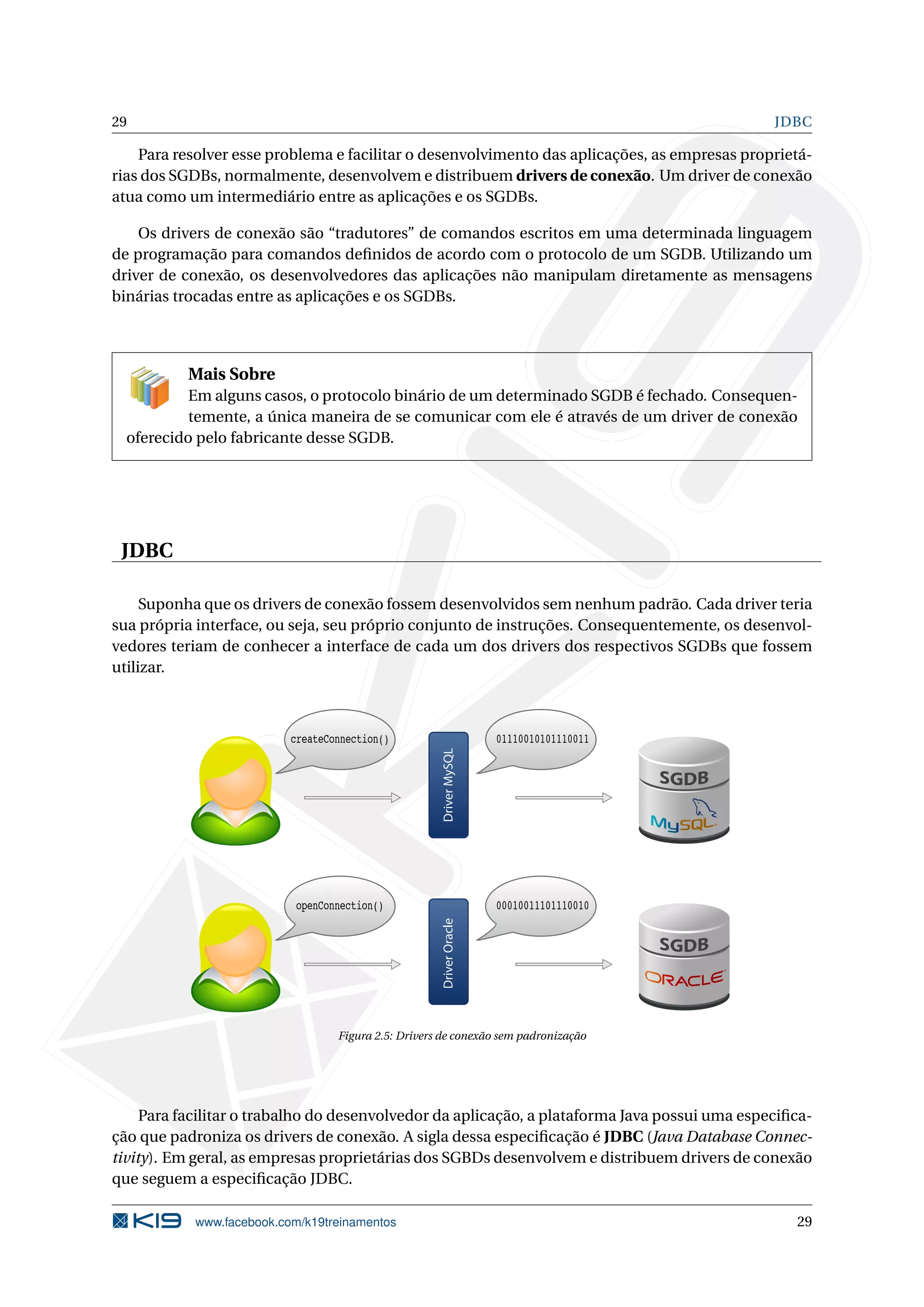 29                                                                                             JDBC

    Para resolver esse problema e facilitar o desenvolvimento das aplicações, as empresas proprietá-
rias dos SGDBs, normalmente, desenvolvem e distribuem drivers de conexão. Um driver de conexão
atua como um intermediário entre as aplicações e os SGDBs.

    Os drivers de conexão são “tradutores” de comandos escritos em uma determinada linguagem
de programação para comandos deﬁnidos de acordo com o protocolo de um SGDB. Utilizando um
driver de conexão, os desenvolvedores das aplicações não manipulam diretamente as mensagens
binárias trocadas entre as aplicações e os SGDBs.




           Mais Sobre
           Em alguns casos, o protocolo binário de um determinado SGDB é fechado. Consequen-
           temente, a única maneira de se comunicar com ele é através de um driver de conexão
  oferecido pelo fabricante desse SGDB.




 JDBC

     Suponha que os drivers de conexão fossem desenvolvidos sem nenhum padrão. Cada driver teria
sua própria interface, ou seja, seu próprio conjunto de instruções. Consequentemente, os desenvol-
vedores teriam de conhecer a interface de cada um dos drivers dos respectivos SGDBs que fossem
utilizar.



                           createConnection()                         01110010101110011
                                                      Driver MySQL




                            openConnection()                          00010011101110010
                                                      Driver Oracle




                                   Figura 2.5: Drivers de conexão sem padronização




     Para facilitar o trabalho do desenvolvedor da aplicação, a plataforma Java possui uma especiﬁca-
ção que padroniza os drivers de conexão. A sigla dessa especiﬁcação é JDBC (Java Database Connec-
tivity). Em geral, as empresas proprietárias dos SGBDs desenvolvem e distribuem drivers de conexão
que seguem a especiﬁcação JDBC.

            www.facebook.com/k19treinamentos                                                      29
 