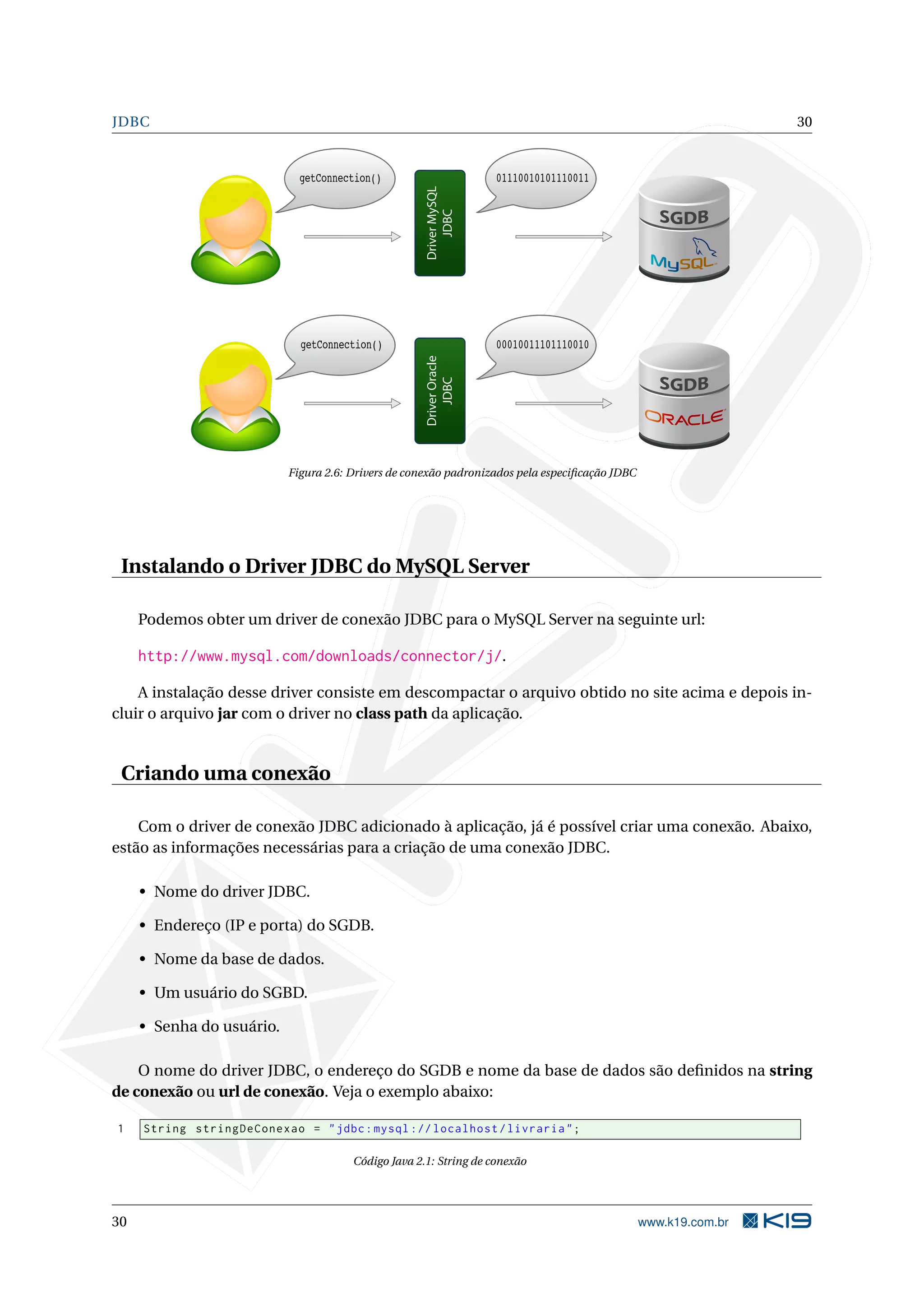 JDBC                                                                                                             30


                             getConnection()                        01110010101110011




                                                    Driver MySQL
                                                        JDBC
                             getConnection()                        00010011101110010




                                                    Driver Oracle
                                                        JDBC
                           Figura 2.6: Drivers de conexão padronizados pela especiﬁcação JDBC




 Instalando o Driver JDBC do MySQL Server

     Podemos obter um driver de conexão JDBC para o MySQL Server na seguinte url:

     http://www.mysql.com/downloads/connector/j/.

    A instalação desse driver consiste em descompactar o arquivo obtido no site acima e depois in-
cluir o arquivo jar com o driver no class path da aplicação.


 Criando uma conexão

    Com o driver de conexão JDBC adicionado à aplicação, já é possível criar uma conexão. Abaixo,
estão as informações necessárias para a criação de uma conexão JDBC.

     • Nome do driver JDBC.

     • Endereço (IP e porta) do SGDB.

     • Nome da base de dados.

     • Um usuário do SGBD.

     • Senha do usuário.

    O nome do driver JDBC, o endereço do SGDB e nome da base de dados são deﬁnidos na string
de conexão ou url de conexão. Veja o exemplo abaixo:

1    String stringDeConexao = " jdbc : mysql :// localhost / livraria " ;

                                       Código Java 2.1: String de conexão




30                                                                                              www.k19.com.br
 