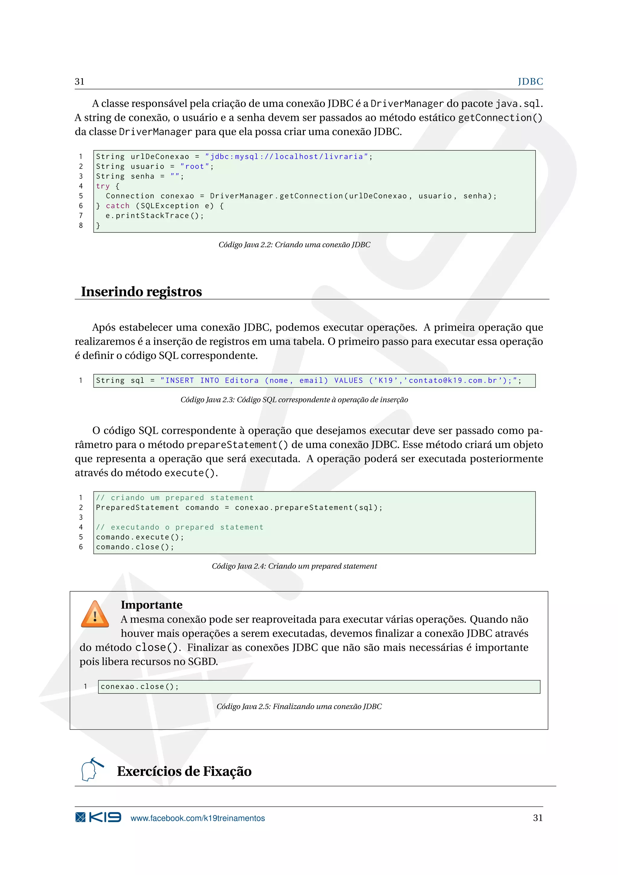 31                                                                                                           JDBC

    A classe responsável pela criação de uma conexão JDBC é a DriverManager do pacote java.sql.
A string de conexão, o usuário e a senha devem ser passados ao método estático getConnection()
da classe DriverManager para que ela possa criar uma conexão JDBC.

1       String urlDeConexao = " jdbc : mysql :// localhost / livraria " ;
2       String usuario = " root " ;
3       String senha = " " ;
4       try {
5         Connection conexao = DriverManager . getConnection ( urlDeConexao , usuario , senha ) ;
6       } catch ( SQLException e ) {
7         e . printStackTrace () ;
8       }

                                          Código Java 2.2: Criando uma conexão JDBC




 Inserindo registros

    Após estabelecer uma conexão JDBC, podemos executar operações. A primeira operação que
realizaremos é a inserção de registros em uma tabela. O primeiro passo para executar essa operação
é deﬁnir o código SQL correspondente.

1       String sql = " INSERT INTO Editora ( nome , email ) VALUES ( ’ K19 ’,’ contato@k19 . com . br ’) ; " ;

                                Código Java 2.3: Código SQL correspondente à operação de inserção



    O código SQL correspondente à operação que desejamos executar deve ser passado como pa-
râmetro para o método prepareStatement() de uma conexão JDBC. Esse método criará um objeto
que representa a operação que será executada. A operação poderá ser executada posteriormente
através do método execute().

1       // criando um prepared statement
2       PreparedStatement comando = conexao . prepareStatement ( sql ) ;
3
4       // executando o prepared statement
5       comando . execute () ;
6       comando . close () ;

                                        Código Java 2.4: Criando um prepared statement




              Importante
         A mesma conexão pode ser reaproveitada para executar várias operações. Quando não
         houver mais operações a serem executadas, devemos ﬁnalizar a conexão JDBC através
do método close(). Finalizar as conexões JDBC que não são mais necessárias é importante
pois libera recursos no SGBD.

    1    conexao . close () ;

                                          Código Java 2.5: Finalizando uma conexão JDBC




             Exercícios de Fixação


                www.facebook.com/k19treinamentos                                                                 31
 