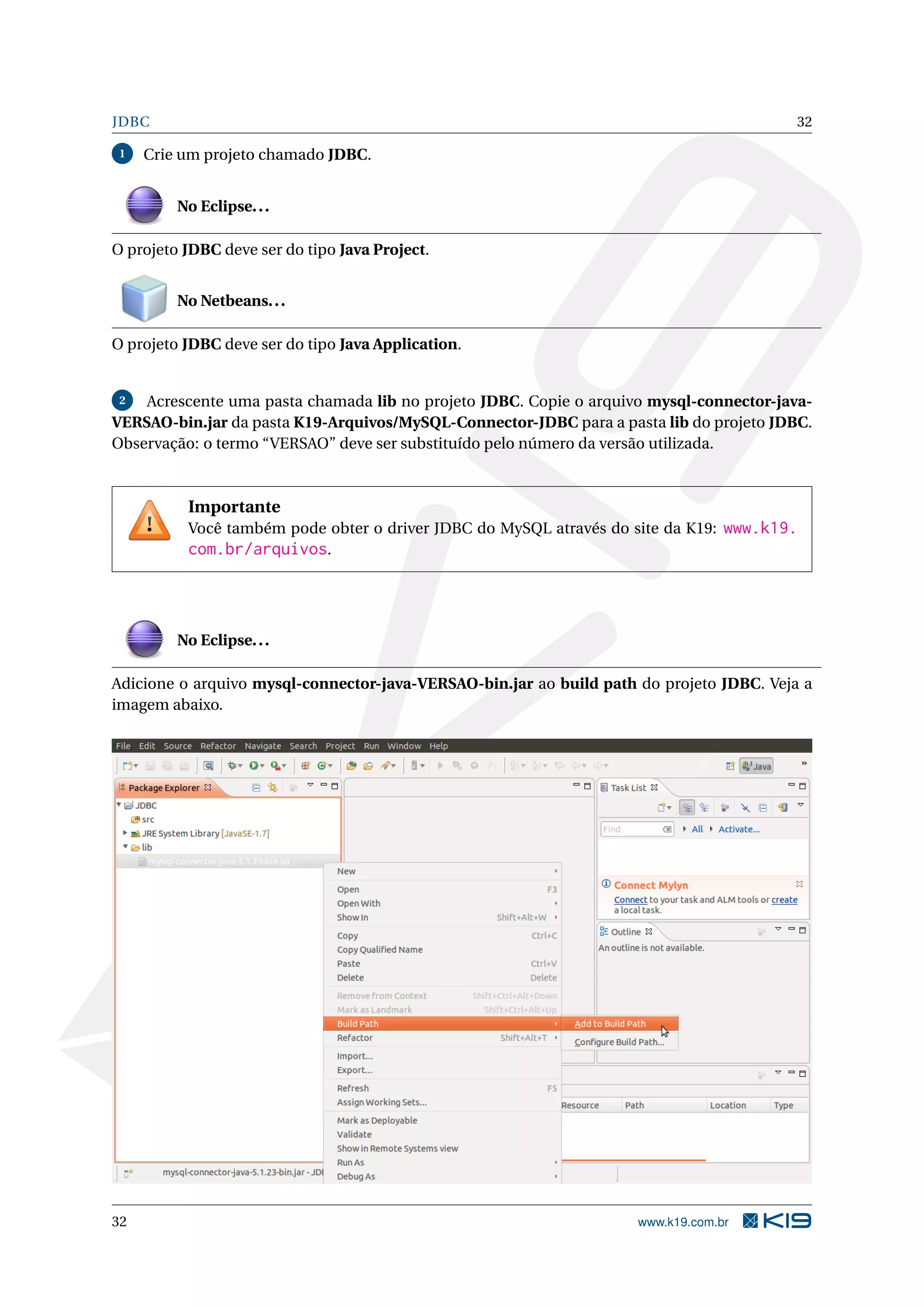JDBC                                                                                      32

 1   Crie um projeto chamado JDBC.


         No Eclipse. . .

O projeto JDBC deve ser do tipo Java Project.


         No Netbeans. . .

O projeto JDBC deve ser do tipo Java Application.


 2  Acrescente uma pasta chamada lib no projeto JDBC. Copie o arquivo mysql-connector-java-
VERSAO-bin.jar da pasta K19-Arquivos/MySQL-Connector-JDBC para a pasta lib do projeto JDBC.
Observação: o termo “VERSAO” deve ser substituído pelo número da versão utilizada.



          Importante
          Você também pode obter o driver JDBC do MySQL através do site da K19: www.k19.
          com.br/arquivos.



         No Eclipse. . .

Adicione o arquivo mysql-connector-java-VERSAO-bin.jar ao build path do projeto JDBC. Veja a
imagem abaixo.




32                                                                   www.k19.com.br
 