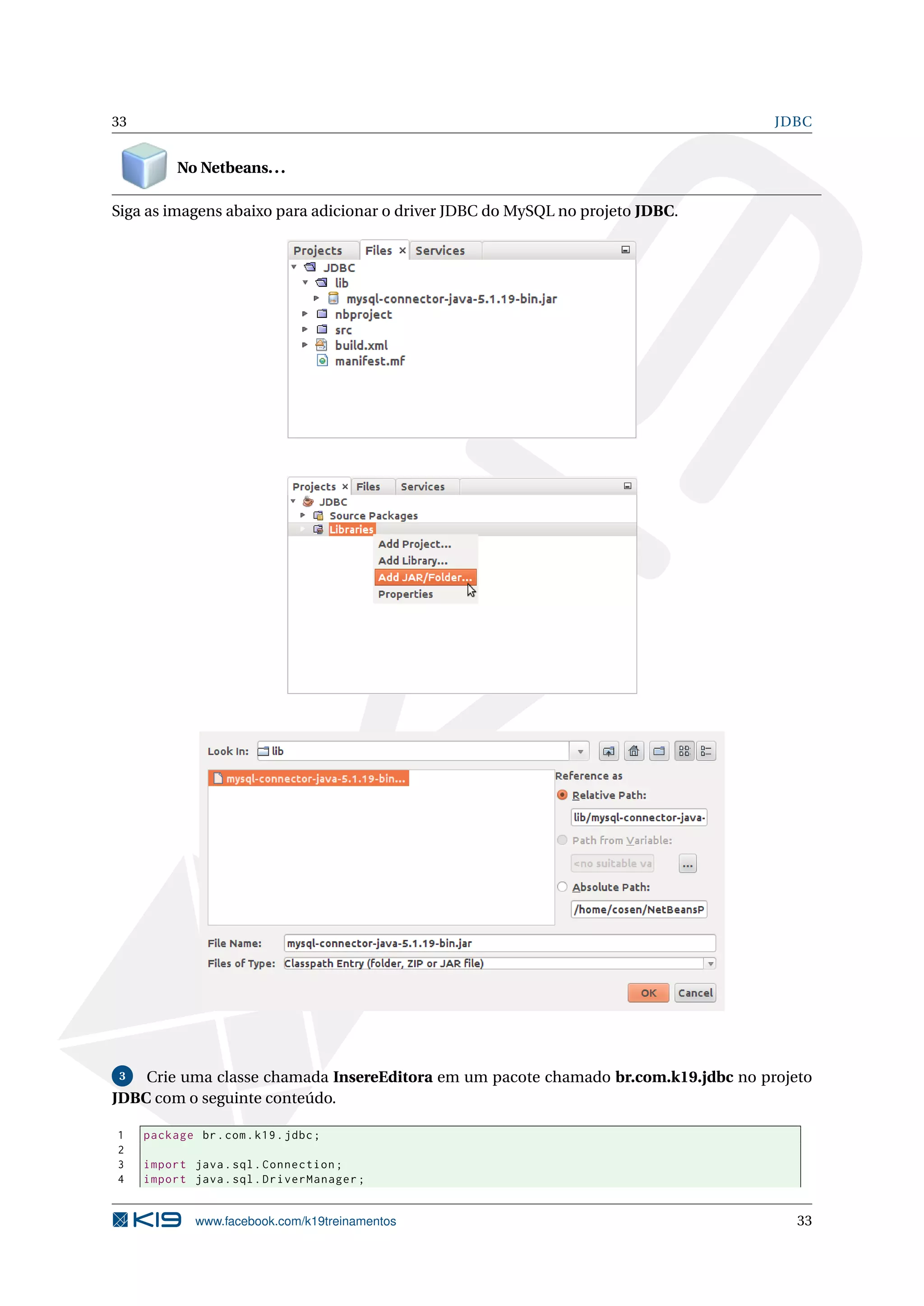 33                                                                                  JDBC


          No Netbeans. . .

Siga as imagens abaixo para adicionar o driver JDBC do MySQL no projeto JDBC.




 3  Crie uma classe chamada InsereEditora em um pacote chamado br.com.k19.jdbc no projeto
JDBC com o seguinte conteúdo.

1    package br . com . k19 . jdbc ;
2
3    import java . sql . Connection ;
4    import java . sql . DriverManager ;


              www.facebook.com/k19treinamentos                                         33
 