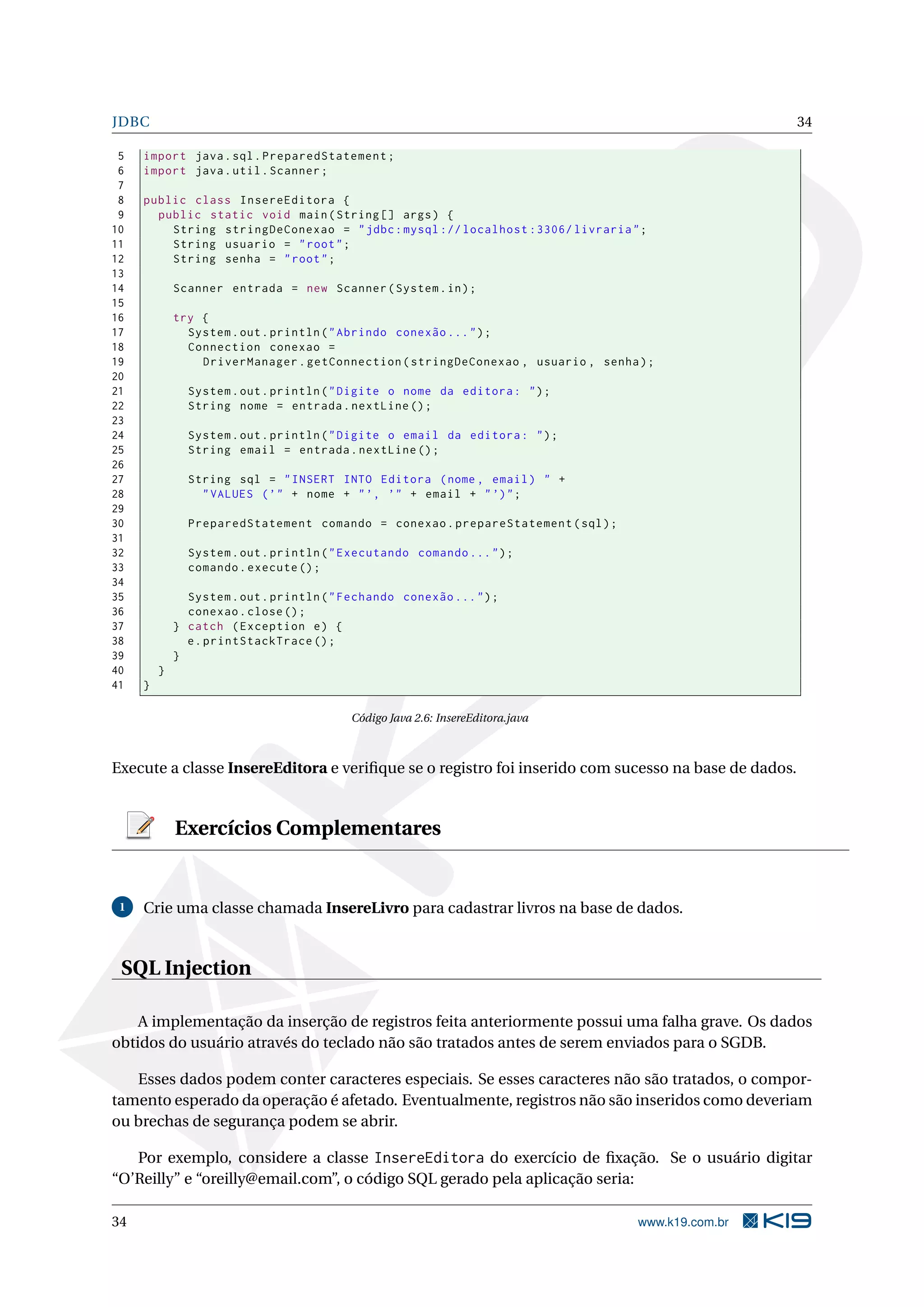 JDBC                                                                                                 34

 5   import java . sql . PreparedStatement ;
 6   import java . util . Scanner ;
 7
 8   public class InsereEditora {
 9     public static void main ( String [] args ) {
10       String stringDeConexao = " jdbc : mysql :// localhost :3306/ livraria " ;
11       String usuario = " root " ;
12       String senha = " root " ;
13
14           Scanner entrada = new Scanner ( System . in ) ;
15
16           try {
17             System . out . println ( " Abrindo conexão ... " ) ;
18             Connection conexao =
19               DriverManager . getConnection ( stringDeConexao , usuario , senha ) ;
20
21             System . out . println ( " Digite o nome da editora : " ) ;
22             String nome = entrada . nextLine () ;
23
24             System . out . println ( " Digite o email da editora : " ) ;
25             String email = entrada . nextLine () ;
26
27             String sql = " INSERT INTO Editora ( nome , email ) " +
28               " VALUES ( ’ " + nome + " ’, ’" + email + " ’) " ;
29
30             PreparedStatement comando = conexao . prepareStatement ( sql ) ;
31
32             System . out . println ( " Executando comando ... " ) ;
33             comando . execute () ;
34
35             System . out . println ( " Fechando conexão ... " ) ;
36             conexao . close () ;
37           } catch ( Exception e ) {
38             e . printStackTrace () ;
39           }
40       }
41   }

                                           Código Java 2.6: InsereEditora.java



Execute a classe InsereEditora e veriﬁque se o registro foi inserido com sucesso na base de dados.


             Exercícios Complementares


 1   Crie uma classe chamada InsereLivro para cadastrar livros na base de dados.


 SQL Injection

    A implementação da inserção de registros feita anteriormente possui uma falha grave. Os dados
obtidos do usuário através do teclado não são tratados antes de serem enviados para o SGDB.

   Esses dados podem conter caracteres especiais. Se esses caracteres não são tratados, o compor-
tamento esperado da operação é afetado. Eventualmente, registros não são inseridos como deveriam
ou brechas de segurança podem se abrir.

   Por exemplo, considere a classe InsereEditora do exercício de ﬁxação. Se o usuário digitar
“O’Reilly” e “oreilly@email.com”, o código SQL gerado pela aplicação seria:

34                                                                                 www.k19.com.br
 