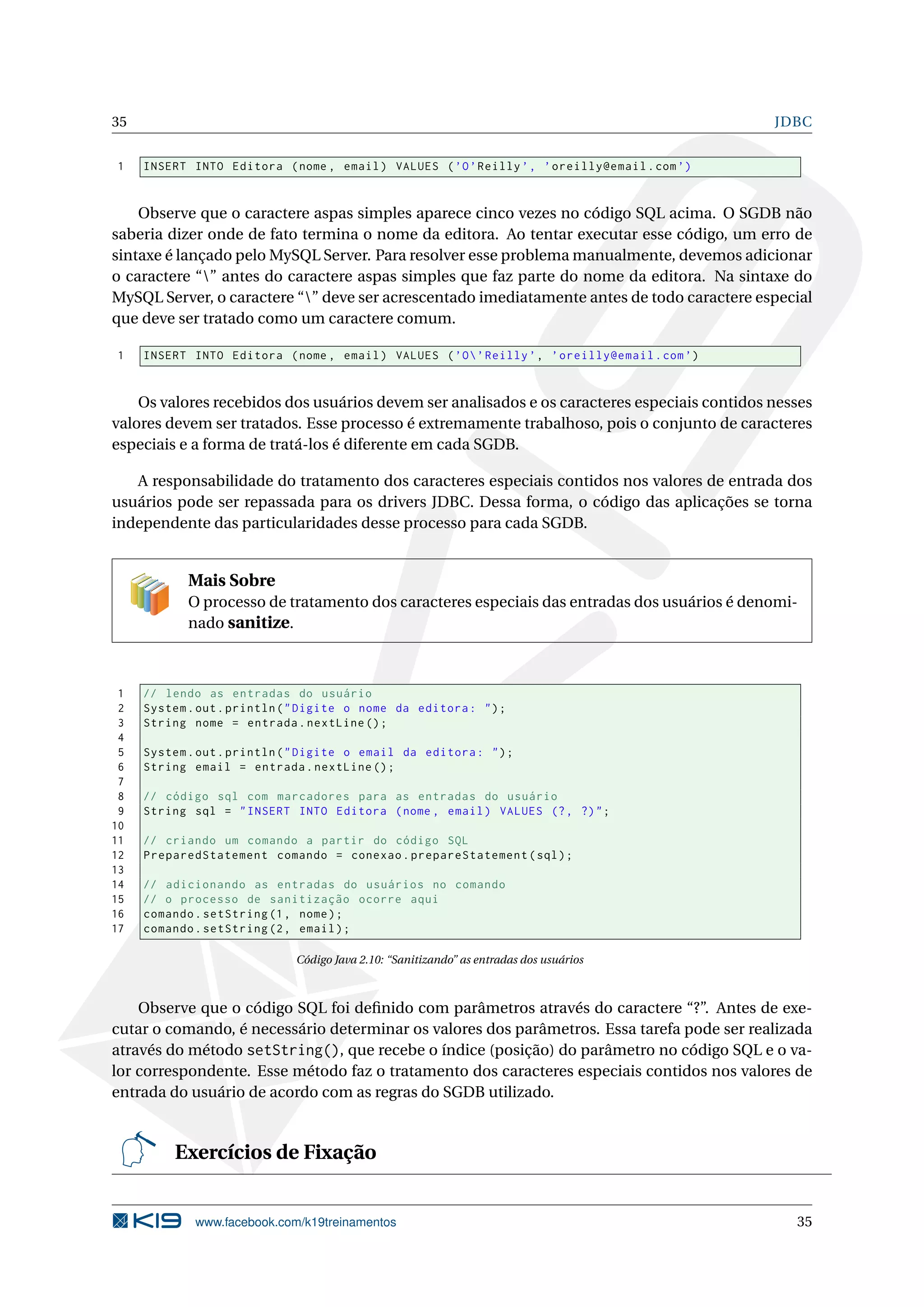 35                                                                                              JDBC


1    INSERT INTO Editora ( nome , email ) VALUES ( ’O ’ Reilly ’ , ’ oreilly@email . com ’)


    Observe que o caractere aspas simples aparece cinco vezes no código SQL acima. O SGDB não
saberia dizer onde de fato termina o nome da editora. Ao tentar executar esse código, um erro de
sintaxe é lançado pelo MySQL Server. Para resolver esse problema manualmente, devemos adicionar
o caractere “” antes do caractere aspas simples que faz parte do nome da editora. Na sintaxe do
MySQL Server, o caractere “” deve ser acrescentado imediatamente antes de todo caractere especial
que deve ser tratado como um caractere comum.

1    INSERT INTO Editora ( nome , email ) VALUES ( ’O  ’ Reilly ’ , ’ oreilly@email . com ’)


    Os valores recebidos dos usuários devem ser analisados e os caracteres especiais contidos nesses
valores devem ser tratados. Esse processo é extremamente trabalhoso, pois o conjunto de caracteres
especiais e a forma de tratá-los é diferente em cada SGDB.

   A responsabilidade do tratamento dos caracteres especiais contidos nos valores de entrada dos
usuários pode ser repassada para os drivers JDBC. Dessa forma, o código das aplicações se torna
independente das particularidades desse processo para cada SGDB.


            Mais Sobre
            O processo de tratamento dos caracteres especiais das entradas dos usuários é denomi-
            nado sanitize.



 1   // lendo as entradas do usuário
 2   System . out . println ( " Digite o nome da editora : " ) ;
 3   String nome = entrada . nextLine () ;
 4
 5   System . out . println ( " Digite o email da editora : " ) ;
 6   String email = entrada . nextLine () ;
 7
 8   // código sql com marcadores para as entradas do usuário
 9   String sql = " INSERT INTO Editora ( nome , email ) VALUES (? , ?) " ;
10
11   // criando um comando a partir do código SQL
12   PreparedStatement comando = conexao . prepareStatement ( sql ) ;
13
14   // adicionando as entradas do usuários no comando
15   // o processo de sanitização ocorre aqui
16   comando . setString (1 , nome ) ;
17   comando . setString (2 , email ) ;

                             Código Java 2.10: “Sanitizando” as entradas dos usuários



    Observe que o código SQL foi deﬁnido com parâmetros através do caractere “?”. Antes de exe-
cutar o comando, é necessário determinar os valores dos parâmetros. Essa tarefa pode ser realizada
através do método setString(), que recebe o índice (posição) do parâmetro no código SQL e o va-
lor correspondente. Esse método faz o tratamento dos caracteres especiais contidos nos valores de
entrada do usuário de acordo com as regras do SGDB utilizado.


          Exercícios de Fixação


             www.facebook.com/k19treinamentos                                                     35
 