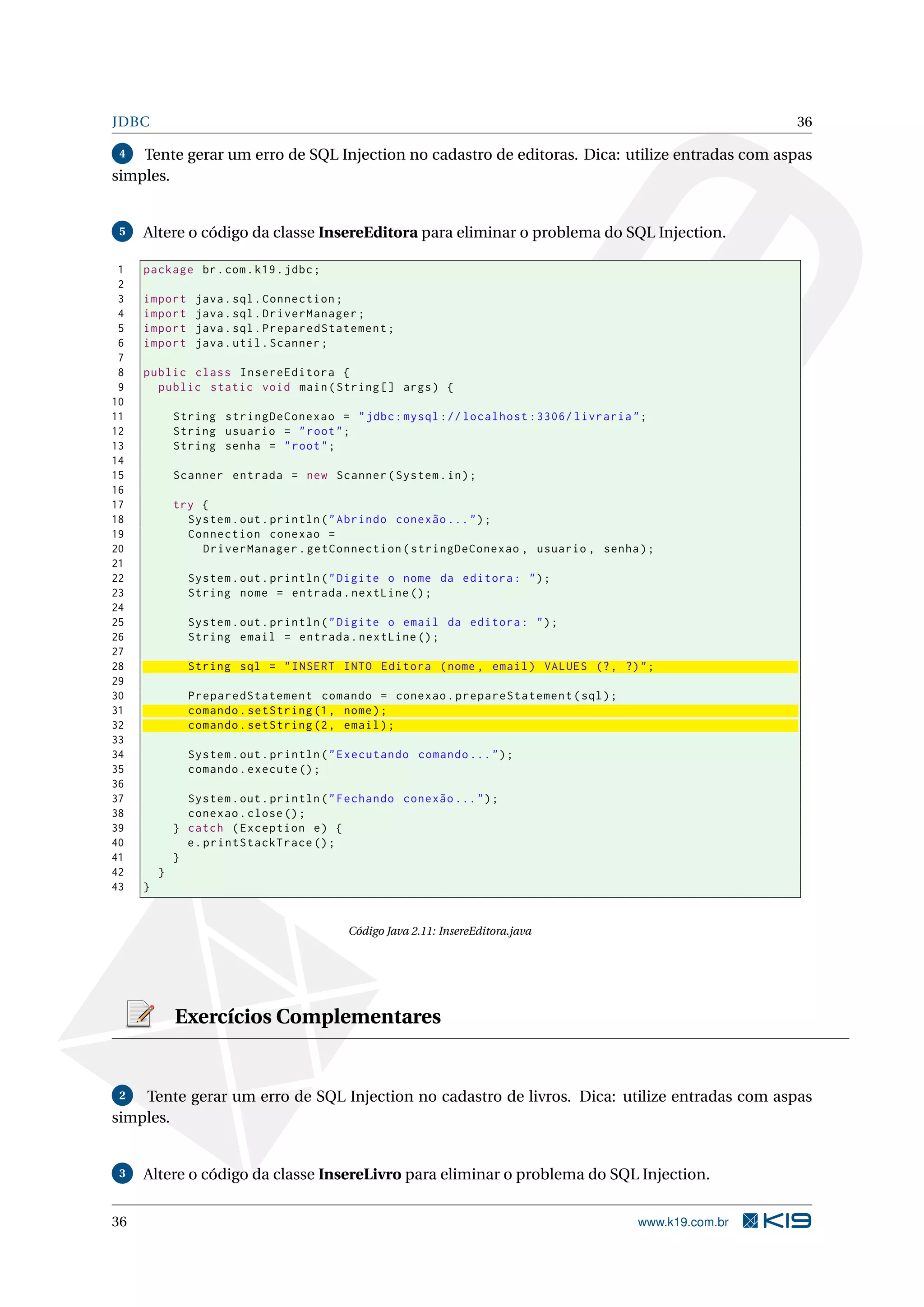 JDBC                                                                                                 36

 4  Tente gerar um erro de SQL Injection no cadastro de editoras. Dica: utilize entradas com aspas
simples.


 5   Altere o código da classe InsereEditora para eliminar o problema do SQL Injection.

 1   package br . com . k19 . jdbc ;
 2
 3   import     java . sql . Connection ;
 4   import     java . sql . DriverManager ;
 5   import     java . sql . PreparedStatement ;
 6   import     java . util . Scanner ;
 7
 8   public class InsereEditora {
 9     public static void main ( String [] args ) {
10
11           String stringDeConexao = " jdbc : mysql :// localhost :3306/ livraria " ;
12           String usuario = " root " ;
13           String senha = " root " ;
14
15           Scanner entrada = new Scanner ( System . in ) ;
16
17           try {
18             System . out . println ( " Abrindo conexão ... " ) ;
19             Connection conexao =
20               DriverManager . getConnection ( stringDeConexao , usuario , senha ) ;
21
22             System . out . println ( " Digite o nome da editora : " ) ;
23             String nome = entrada . nextLine () ;
24
25             System . out . println ( " Digite o email da editora : " ) ;
26             String email = entrada . nextLine () ;
27
28             String sql = " INSERT INTO Editora ( nome , email ) VALUES (? , ?) " ;
29
30             PreparedStatement comando = conexao . prepareStatement ( sql ) ;
31             comando . setString (1 , nome ) ;
32             comando . setString (2 , email ) ;
33
34             System . out . println ( " Executando comando ... " ) ;
35             comando . execute () ;
36
37             System . out . println ( " Fechando conexão ... " ) ;
38             conexao . close () ;
39           } catch ( Exception e ) {
40             e . printStackTrace () ;
41           }
42       }
43   }


                                          Código Java 2.11: InsereEditora.java




             Exercícios Complementares


 2  Tente gerar um erro de SQL Injection no cadastro de livros. Dica: utilize entradas com aspas
simples.


 3   Altere o código da classe InsereLivro para eliminar o problema do SQL Injection.


36                                                                                  www.k19.com.br
 