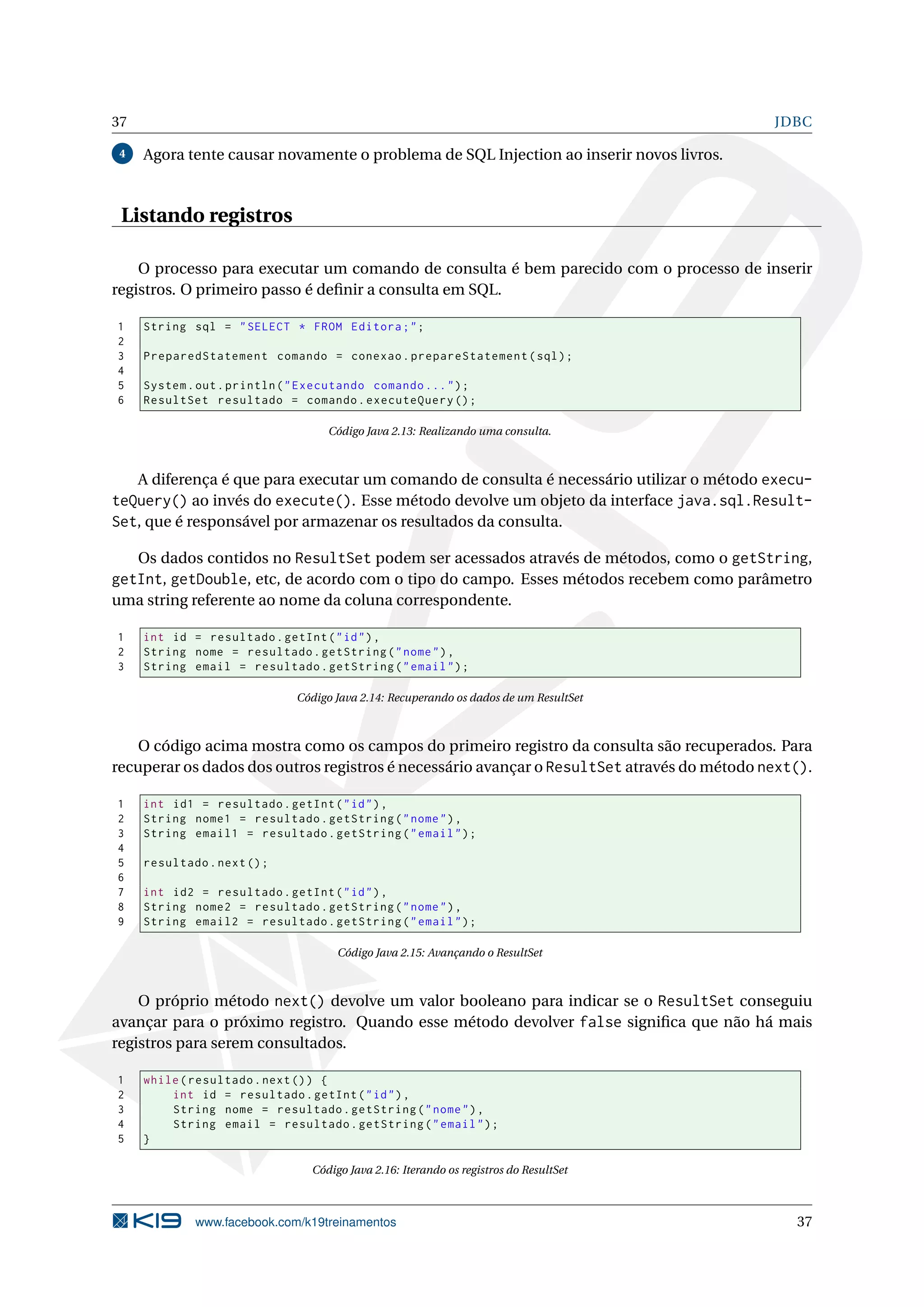 37                                                                                          JDBC

 4   Agora tente causar novamente o problema de SQL Injection ao inserir novos livros.



 Listando registros

    O processo para executar um comando de consulta é bem parecido com o processo de inserir
registros. O primeiro passo é deﬁnir a consulta em SQL.

1    String sql = " SELECT * FROM Editora ; " ;
2
3    PreparedStatement comando = conexao . prepareStatement ( sql ) ;
4
5    System . out . println ( " Executando comando ... " ) ;
6    ResultSet resultado = comando . executeQuery () ;

                                   Código Java 2.13: Realizando uma consulta.



   A diferença é que para executar um comando de consulta é necessário utilizar o método execu-
teQuery() ao invés do execute(). Esse método devolve um objeto da interface java.sql.Result-
Set, que é responsável por armazenar os resultados da consulta.

   Os dados contidos no ResultSet podem ser acessados através de métodos, como o getString,
getInt, getDouble, etc, de acordo com o tipo do campo. Esses métodos recebem como parâmetro
uma string referente ao nome da coluna correspondente.

1    int id = resultado . getInt ( " id " ) ,
2    String nome = resultado . getString ( " nome " ) ,
3    String email = resultado . getString ( " email " ) ;

                              Código Java 2.14: Recuperando os dados de um ResultSet



    O código acima mostra como os campos do primeiro registro da consulta são recuperados. Para
recuperar os dados dos outros registros é necessário avançar o ResultSet através do método next().

1    int id1 = resultado . getInt ( " id " ) ,
2    String nome1 = resultado . getString ( " nome " ) ,
3    String email1 = resultado . getString ( " email " ) ;
4
5    resultado . next () ;
6
7    int id2 = resultado . getInt ( " id " ) ,
8    String nome2 = resultado . getString ( " nome " ) ,
9    String email2 = resultado . getString ( " email " ) ;

                                     Código Java 2.15: Avançando o ResultSet



    O próprio método next() devolve um valor booleano para indicar se o ResultSet conseguiu
avançar para o próximo registro. Quando esse método devolver false signiﬁca que não há mais
registros para serem consultados.

1    while ( resultado . next () ) {
2        int id = resultado . getInt ( " id " ) ,
3        String nome = resultado . getString ( " nome " ) ,
4        String email = resultado . getString ( " email " ) ;
5    }

                                Código Java 2.16: Iterando os registros do ResultSet



             www.facebook.com/k19treinamentos                                                  37
 