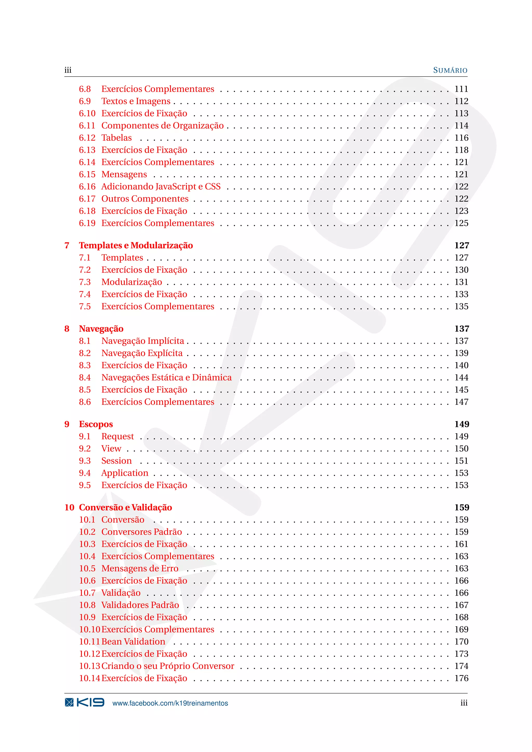 iii                                                                                                                                                                                   S UMÁRIO

      6.8    Exercícios Complementares . .                    .   .   .   .   .   .   .   .   .   .   .   .   .   .   .   .   .   .   .   .   .   .   .   .   .   .   .   .   .   .   .   .   .   111
      6.9    Textos e Imagens . . . . . . . . .               .   .   .   .   .   .   .   .   .   .   .   .   .   .   .   .   .   .   .   .   .   .   .   .   .   .   .   .   .   .   .   .   .   112
      6.10   Exercícios de Fixação . . . . . .                .   .   .   .   .   .   .   .   .   .   .   .   .   .   .   .   .   .   .   .   .   .   .   .   .   .   .   .   .   .   .   .   .   113
      6.11   Componentes de Organização .                     .   .   .   .   .   .   .   .   .   .   .   .   .   .   .   .   .   .   .   .   .   .   .   .   .   .   .   .   .   .   .   .   .   114
      6.12   Tabelas . . . . . . . . . . . . . .              .   .   .   .   .   .   .   .   .   .   .   .   .   .   .   .   .   .   .   .   .   .   .   .   .   .   .   .   .   .   .   .   .   116
      6.13   Exercícios de Fixação . . . . . .                .   .   .   .   .   .   .   .   .   .   .   .   .   .   .   .   .   .   .   .   .   .   .   .   .   .   .   .   .   .   .   .   .   118
      6.14   Exercícios Complementares . .                    .   .   .   .   .   .   .   .   .   .   .   .   .   .   .   .   .   .   .   .   .   .   .   .   .   .   .   .   .   .   .   .   .   121
      6.15   Mensagens . . . . . . . . . . . .                .   .   .   .   .   .   .   .   .   .   .   .   .   .   .   .   .   .   .   .   .   .   .   .   .   .   .   .   .   .   .   .   .   121
      6.16   Adicionando JavaScript e CSS .                   .   .   .   .   .   .   .   .   .   .   .   .   .   .   .   .   .   .   .   .   .   .   .   .   .   .   .   .   .   .   .   .   .   122
      6.17   Outros Componentes . . . . . .                   .   .   .   .   .   .   .   .   .   .   .   .   .   .   .   .   .   .   .   .   .   .   .   .   .   .   .   .   .   .   .   .   .   122
      6.18   Exercícios de Fixação . . . . . .                .   .   .   .   .   .   .   .   .   .   .   .   .   .   .   .   .   .   .   .   .   .   .   .   .   .   .   .   .   .   .   .   .   123
      6.19   Exercícios Complementares . .                    .   .   .   .   .   .   .   .   .   .   .   .   .   .   .   .   .   .   .   .   .   .   .   .   .   .   .   .   .   .   .   .   .   125

7     Templates e Modularização                                                                                                                                                                   127
      7.1 Templates . . . . . . . . . . .             .   .   .   .   .   .   .   .   .   .   .   .   .   .   .   .   .   .   .   .   .   .   .   .   .   .   .   .   .   .   .   .   .   .   .   127
      7.2 Exercícios de Fixação . . . .               .   .   .   .   .   .   .   .   .   .   .   .   .   .   .   .   .   .   .   .   .   .   .   .   .   .   .   .   .   .   .   .   .   .   .   130
      7.3 Modularização . . . . . . . .               .   .   .   .   .   .   .   .   .   .   .   .   .   .   .   .   .   .   .   .   .   .   .   .   .   .   .   .   .   .   .   .   .   .   .   131
      7.4 Exercícios de Fixação . . . .               .   .   .   .   .   .   .   .   .   .   .   .   .   .   .   .   .   .   .   .   .   .   .   .   .   .   .   .   .   .   .   .   .   .   .   133
      7.5 Exercícios Complementares                   .   .   .   .   .   .   .   .   .   .   .   .   .   .   .   .   .   .   .   .   .   .   .   .   .   .   .   .   .   .   .   .   .   .   .   135

8     Navegação                                                                                                                                                                                   137
      8.1 Navegação Implícita . . . . . . . .                     .   .   .   .   .   .   .   .   .   .   .   .   .   .   .   .   .   .   .   .   .   .   .   .   .   .   .   .   .   .   .   .   137
      8.2 Navegação Explícita . . . . . . . .                     .   .   .   .   .   .   .   .   .   .   .   .   .   .   .   .   .   .   .   .   .   .   .   .   .   .   .   .   .   .   .   .   139
      8.3 Exercícios de Fixação . . . . . . .                     .   .   .   .   .   .   .   .   .   .   .   .   .   .   .   .   .   .   .   .   .   .   .   .   .   .   .   .   .   .   .   .   140
      8.4 Navegações Estática e Dinâmica                          .   .   .   .   .   .   .   .   .   .   .   .   .   .   .   .   .   .   .   .   .   .   .   .   .   .   .   .   .   .   .   .   144
      8.5 Exercícios de Fixação . . . . . . .                     .   .   .   .   .   .   .   .   .   .   .   .   .   .   .   .   .   .   .   .   .   .   .   .   .   .   .   .   .   .   .   .   145
      8.6 Exercícios Complementares . . .                         .   .   .   .   .   .   .   .   .   .   .   .   .   .   .   .   .   .   .   .   .   .   .   .   .   .   .   .   .   .   .   .   147

9     Escopos                                                                                                                                                                                     149
      9.1 Request . . . . . . . .     .   .   .   .   .   .   .   .   .   .   .   .   .   .   .   .   .   .   .   .   .   .   .   .   .   .   .   .   .   .   .   .   .   .   .   .   .   .   .   149
      9.2 View . . . . . . . . . .    .   .   .   .   .   .   .   .   .   .   .   .   .   .   .   .   .   .   .   .   .   .   .   .   .   .   .   .   .   .   .   .   .   .   .   .   .   .   .   150
      9.3 Session . . . . . . . .     .   .   .   .   .   .   .   .   .   .   .   .   .   .   .   .   .   .   .   .   .   .   .   .   .   .   .   .   .   .   .   .   .   .   .   .   .   .   .   151
      9.4 Application . . . . . .     .   .   .   .   .   .   .   .   .   .   .   .   .   .   .   .   .   .   .   .   .   .   .   .   .   .   .   .   .   .   .   .   .   .   .   .   .   .   .   153
      9.5 Exercícios de Fixação       .   .   .   .   .   .   .   .   .   .   .   .   .   .   .   .   .   .   .   .   .   .   .   .   .   .   .   .   .   .   .   .   .   .   .   .   .   .   .   153

10 Conversão e Validação                                                                                                                                                                          159
   10.1 Conversão . . . . . . . . . . . . .                       .   .   .   .   .   .   .   .   .   .   .   .   .   .   .   .   .   .   .   .   .   .   .   .   .   .   .   .   .   .   .   .   159
   10.2 Conversores Padrão . . . . . . . .                        .   .   .   .   .   .   .   .   .   .   .   .   .   .   .   .   .   .   .   .   .   .   .   .   .   .   .   .   .   .   .   .   159
   10.3 Exercícios de Fixação . . . . . . .                       .   .   .   .   .   .   .   .   .   .   .   .   .   .   .   .   .   .   .   .   .   .   .   .   .   .   .   .   .   .   .   .   161
   10.4 Exercícios Complementares . . .                           .   .   .   .   .   .   .   .   .   .   .   .   .   .   .   .   .   .   .   .   .   .   .   .   .   .   .   .   .   .   .   .   163
   10.5 Mensagens de Erro . . . . . . . .                         .   .   .   .   .   .   .   .   .   .   .   .   .   .   .   .   .   .   .   .   .   .   .   .   .   .   .   .   .   .   .   .   163
   10.6 Exercícios de Fixação . . . . . . .                       .   .   .   .   .   .   .   .   .   .   .   .   .   .   .   .   .   .   .   .   .   .   .   .   .   .   .   .   .   .   .   .   166
   10.7 Validação . . . . . . . . . . . . . .                     .   .   .   .   .   .   .   .   .   .   .   .   .   .   .   .   .   .   .   .   .   .   .   .   .   .   .   .   .   .   .   .   166
   10.8 Validadores Padrão . . . . . . . .                        .   .   .   .   .   .   .   .   .   .   .   .   .   .   .   .   .   .   .   .   .   .   .   .   .   .   .   .   .   .   .   .   167
   10.9 Exercícios de Fixação . . . . . . .                       .   .   .   .   .   .   .   .   .   .   .   .   .   .   .   .   .   .   .   .   .   .   .   .   .   .   .   .   .   .   .   .   168
   10.10 Exercícios Complementares . . .                          .   .   .   .   .   .   .   .   .   .   .   .   .   .   .   .   .   .   .   .   .   .   .   .   .   .   .   .   .   .   .   .   169
   10.11 Bean Validation . . . . . . . . . .                      .   .   .   .   .   .   .   .   .   .   .   .   .   .   .   .   .   .   .   .   .   .   .   .   .   .   .   .   .   .   .   .   170
   10.12 Exercícios de Fixação . . . . . . .                      .   .   .   .   .   .   .   .   .   .   .   .   .   .   .   .   .   .   .   .   .   .   .   .   .   .   .   .   .   .   .   .   173
   10.13 Criando o seu Próprio Conversor                          .   .   .   .   .   .   .   .   .   .   .   .   .   .   .   .   .   .   .   .   .   .   .   .   .   .   .   .   .   .   .   .   174
   10.14 Exercícios de Fixação . . . . . . .                      .   .   .   .   .   .   .   .   .   .   .   .   .   .   .   .   .   .   .   .   .   .   .   .   .   .   .   .   .   .   .   .   176

                www.facebook.com/k19treinamentos                                                                                                                                                   iii
 
