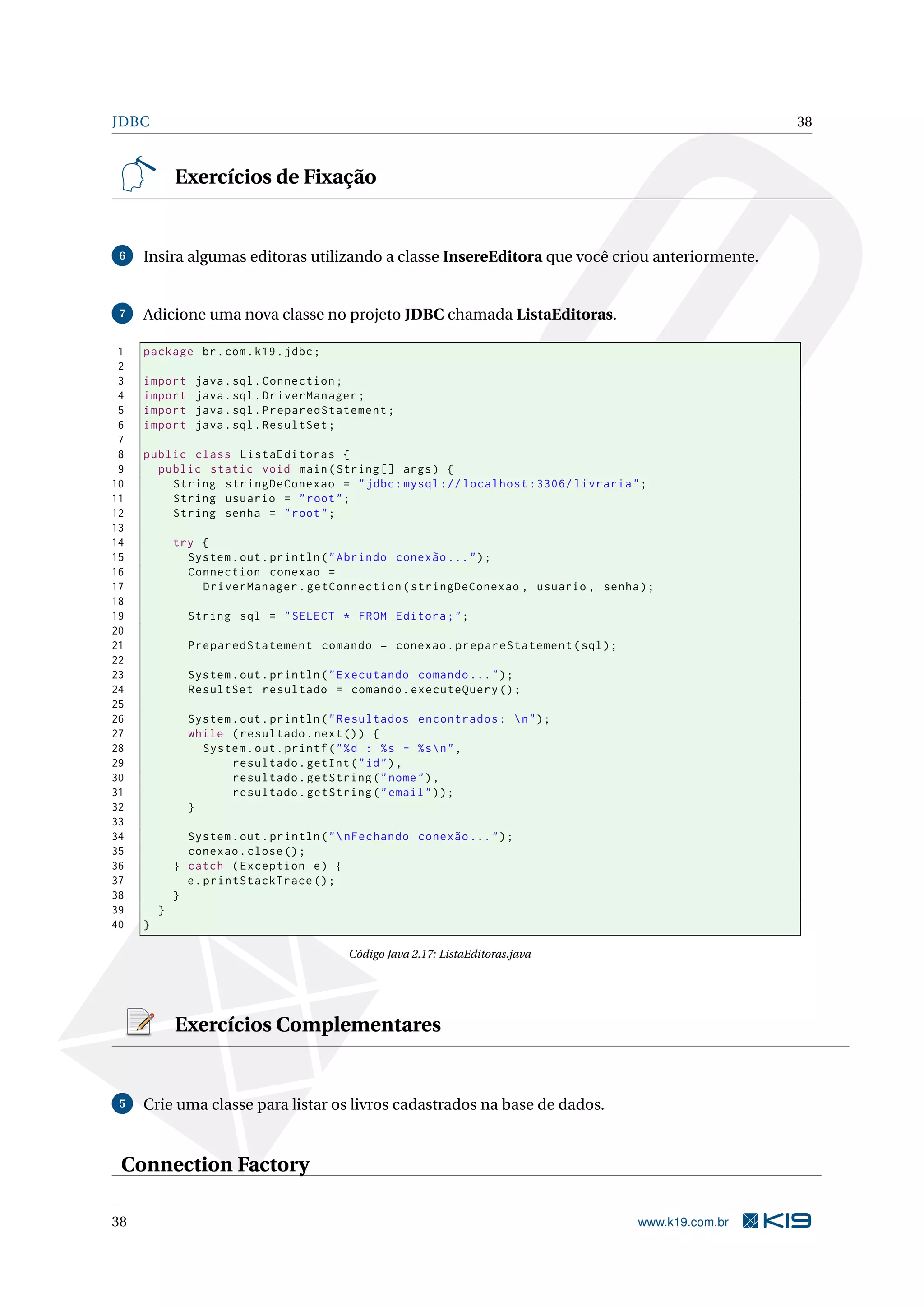 JDBC                                                                                                38



             Exercícios de Fixação


 6   Insira algumas editoras utilizando a classe InsereEditora que você criou anteriormente.


 7   Adicione uma nova classe no projeto JDBC chamada ListaEditoras.

 1   package br . com . k19 . jdbc ;
 2
 3   import     java . sql . Connection ;
 4   import     java . sql . DriverManager ;
 5   import     java . sql . PreparedStatement ;
 6   import     java . sql . ResultSet ;
 7
 8   public class ListaEditoras {
 9     public static void main ( String [] args ) {
10       String stringDeConexao = " jdbc : mysql :// localhost :3306/ livraria " ;
11       String usuario = " root " ;
12       String senha = " root " ;
13
14           try {
15             System . out . println ( " Abrindo conexão ... " ) ;
16             Connection conexao =
17               DriverManager . getConnection ( stringDeConexao , usuario , senha ) ;
18
19             String sql = " SELECT * FROM Editora ; " ;
20
21             PreparedStatement comando = conexao . prepareStatement ( sql ) ;
22
23             System . out . println ( " Executando comando ... " ) ;
24             ResultSet resultado = comando . executeQuery () ;
25
26             System . out . println ( " Resultados encontrados :  n " ) ;
27             while ( resultado . next () ) {
28               System . out . printf ( " % d : % s - % s  n " ,
29                    resultado . getInt ( " id " ) ,
30                    resultado . getString ( " nome " ) ,
31                    resultado . getString ( " email " ) ) ;
32             }
33
34             System . out . println ( "  nFechando conexão ... " ) ;
35             conexao . close () ;
36           } catch ( Exception e ) {
37             e . printStackTrace () ;
38           }
39       }
40   }

                                          Código Java 2.17: ListaEditoras.java




             Exercícios Complementares


 5   Crie uma classe para listar os livros cadastrados na base de dados.


 Connection Factory

38                                                                                 www.k19.com.br
 