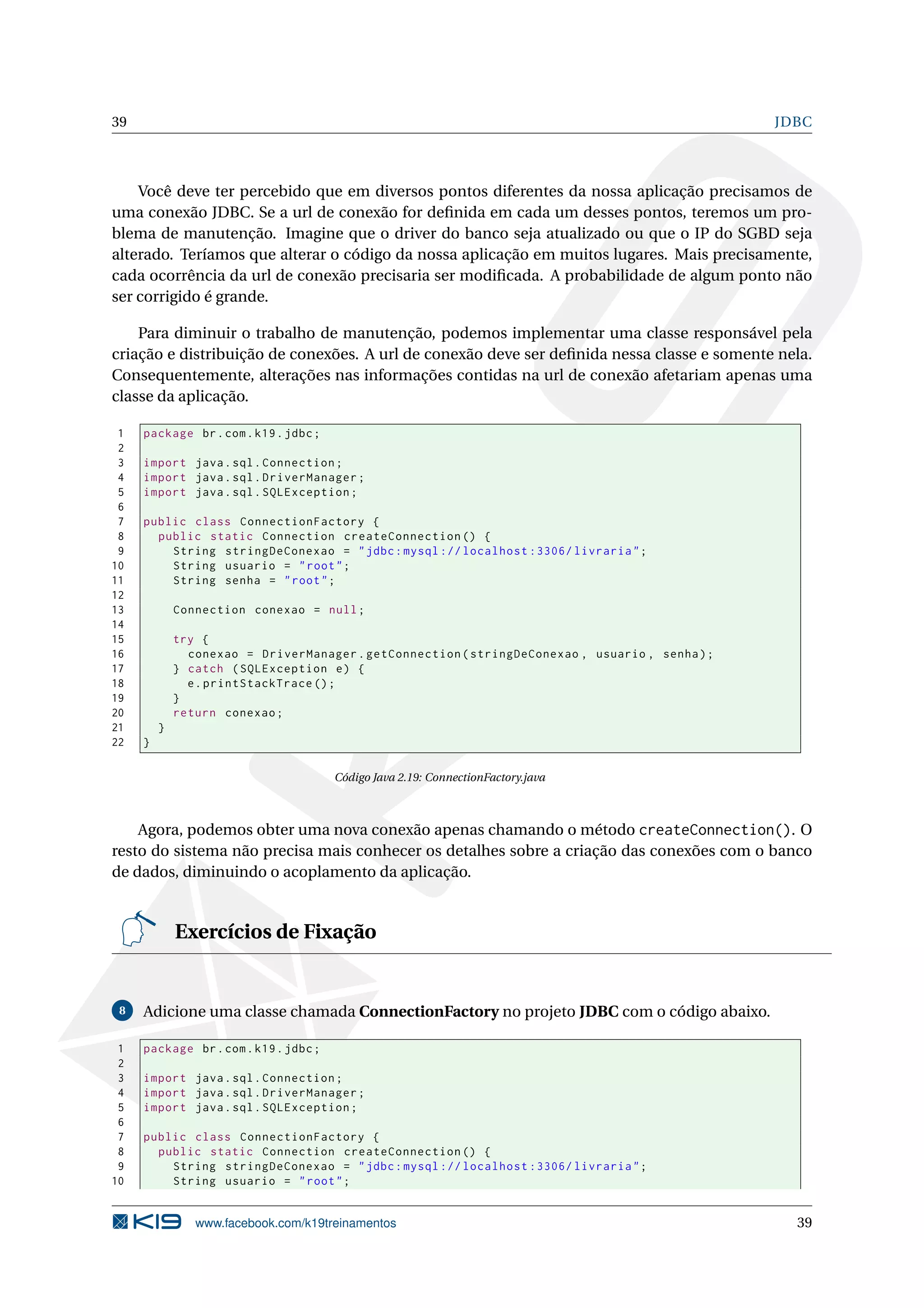 39                                                                                               JDBC



    Você deve ter percebido que em diversos pontos diferentes da nossa aplicação precisamos de
uma conexão JDBC. Se a url de conexão for deﬁnida em cada um desses pontos, teremos um pro-
blema de manutenção. Imagine que o driver do banco seja atualizado ou que o IP do SGBD seja
alterado. Teríamos que alterar o código da nossa aplicação em muitos lugares. Mais precisamente,
cada ocorrência da url de conexão precisaria ser modiﬁcada. A probabilidade de algum ponto não
ser corrigido é grande.

    Para diminuir o trabalho de manutenção, podemos implementar uma classe responsável pela
criação e distribuição de conexões. A url de conexão deve ser deﬁnida nessa classe e somente nela.
Consequentemente, alterações nas informações contidas na url de conexão afetariam apenas uma
classe da aplicação.

 1   package br . com . k19 . jdbc ;
 2
 3   import java . sql . Connection ;
 4   import java . sql . DriverManager ;
 5   import java . sql . SQLException ;
 6
 7   public class ConnectionFactory {
 8     public static Connection createConnection () {
 9       String stringDeConexao = " jdbc : mysql :// localhost :3306/ livraria " ;
10       String usuario = " root " ;
11       String senha = " root " ;
12
13           Connection conexao = null ;
14
15           try {
16             conexao = DriverManager . getConnection ( stringDeConexao , usuario , senha ) ;
17           } catch ( SQLException e ) {
18             e . printStackTrace () ;
19           }
20           return conexao ;
21       }
22   }

                                       Código Java 2.19: ConnectionFactory.java



    Agora, podemos obter uma nova conexão apenas chamando o método createConnection(). O
resto do sistema não precisa mais conhecer os detalhes sobre a criação das conexões com o banco
de dados, diminuindo o acoplamento da aplicação.


             Exercícios de Fixação


 8   Adicione uma classe chamada ConnectionFactory no projeto JDBC com o código abaixo.

 1   package br . com . k19 . jdbc ;
 2
 3   import java . sql . Connection ;
 4   import java . sql . DriverManager ;
 5   import java . sql . SQLException ;
 6
 7   public class ConnectionFactory {
 8     public static Connection createConnection () {
 9       String stringDeConexao = " jdbc : mysql :// localhost :3306/ livraria " ;
10       String usuario = " root " ;


                www.facebook.com/k19treinamentos                                                   39
 