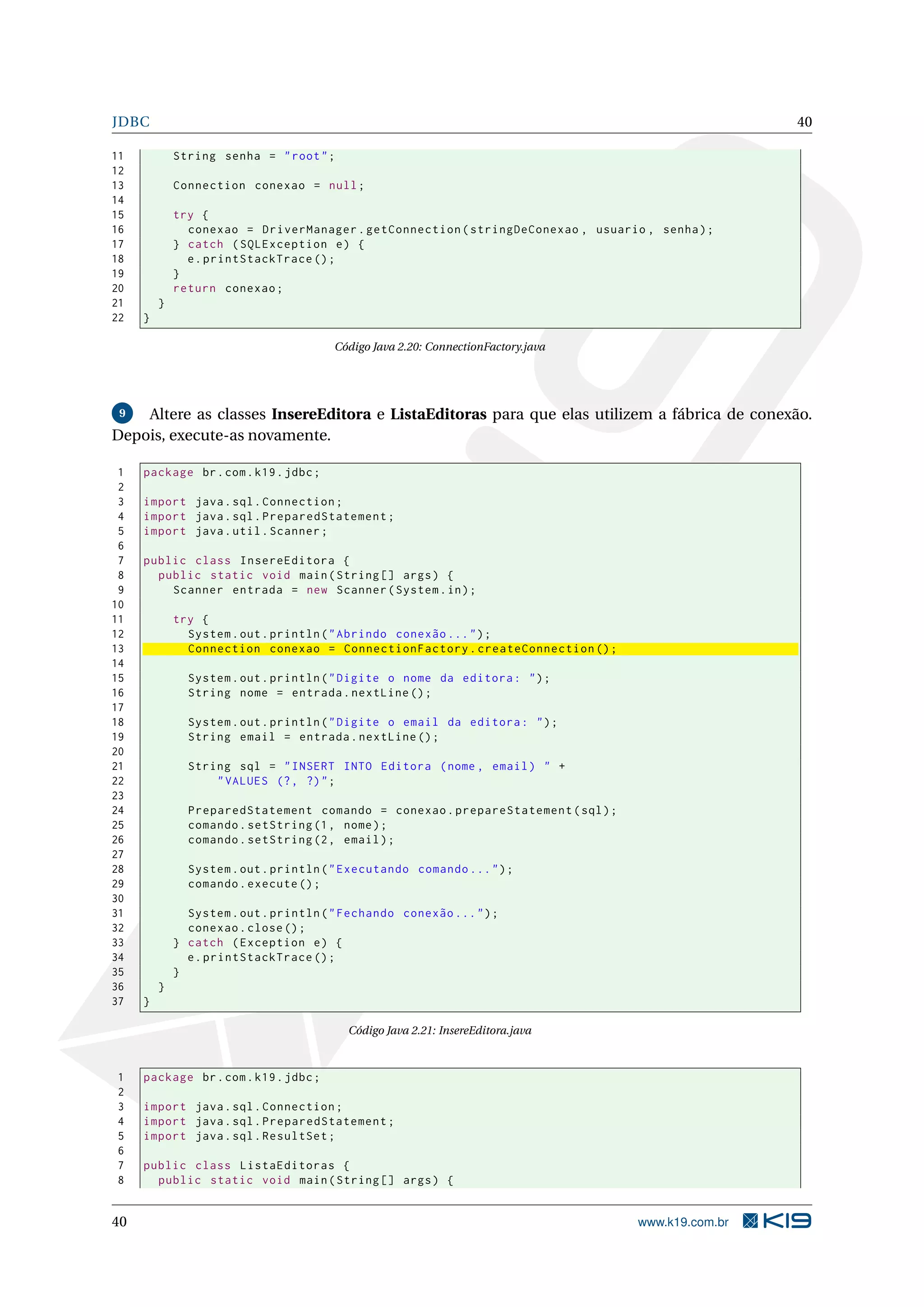 JDBC                                                                                                40

11           String senha = " root " ;
12
13           Connection conexao = null ;
14
15           try {
16             conexao = DriverManager . getConnection ( stringDeConexao , usuario , senha ) ;
17           } catch ( SQLException e ) {
18             e . printStackTrace () ;
19           }
20           return conexao ;
21       }
22   }

                                        Código Java 2.20: ConnectionFactory.java




 9  Altere as classes InsereEditora e ListaEditoras para que elas utilizem a fábrica de conexão.
Depois, execute-as novamente.

 1   package br . com . k19 . jdbc ;
 2
 3   import java . sql . Connection ;
 4   import java . sql . PreparedStatement ;
 5   import java . util . Scanner ;
 6
 7   public class InsereEditora {
 8     public static void main ( String [] args ) {
 9       Scanner entrada = new Scanner ( System . in ) ;
10
11           try {
12             System . out . println ( " Abrindo conexão ... " ) ;
13             Connection conexao = ConnectionFactory . createConnection () ;
14
15             System . out . println ( " Digite o nome da editora : " ) ;
16             String nome = entrada . nextLine () ;
17
18             System . out . println ( " Digite o email da editora : " ) ;
19             String email = entrada . nextLine () ;
20
21             String sql = " INSERT INTO Editora ( nome , email ) " +
22                 " VALUES (? , ?) " ;
23
24             PreparedStatement comando = conexao . prepareStatement ( sql ) ;
25             comando . setString (1 , nome ) ;
26             comando . setString (2 , email ) ;
27
28             System . out . println ( " Executando comando ... " ) ;
29             comando . execute () ;
30
31             System . out . println ( " Fechando conexão ... " ) ;
32             conexao . close () ;
33           } catch ( Exception e ) {
34             e . printStackTrace () ;
35           }
36       }
37   }

                                          Código Java 2.21: InsereEditora.java



1    package br . com . k19 . jdbc ;
2
3    import java . sql . Connection ;
4    import java . sql . PreparedStatement ;
5    import java . sql . ResultSet ;
6
7    public class ListaEditoras {
8      public static void main ( String [] args ) {


40                                                                                 www.k19.com.br
 