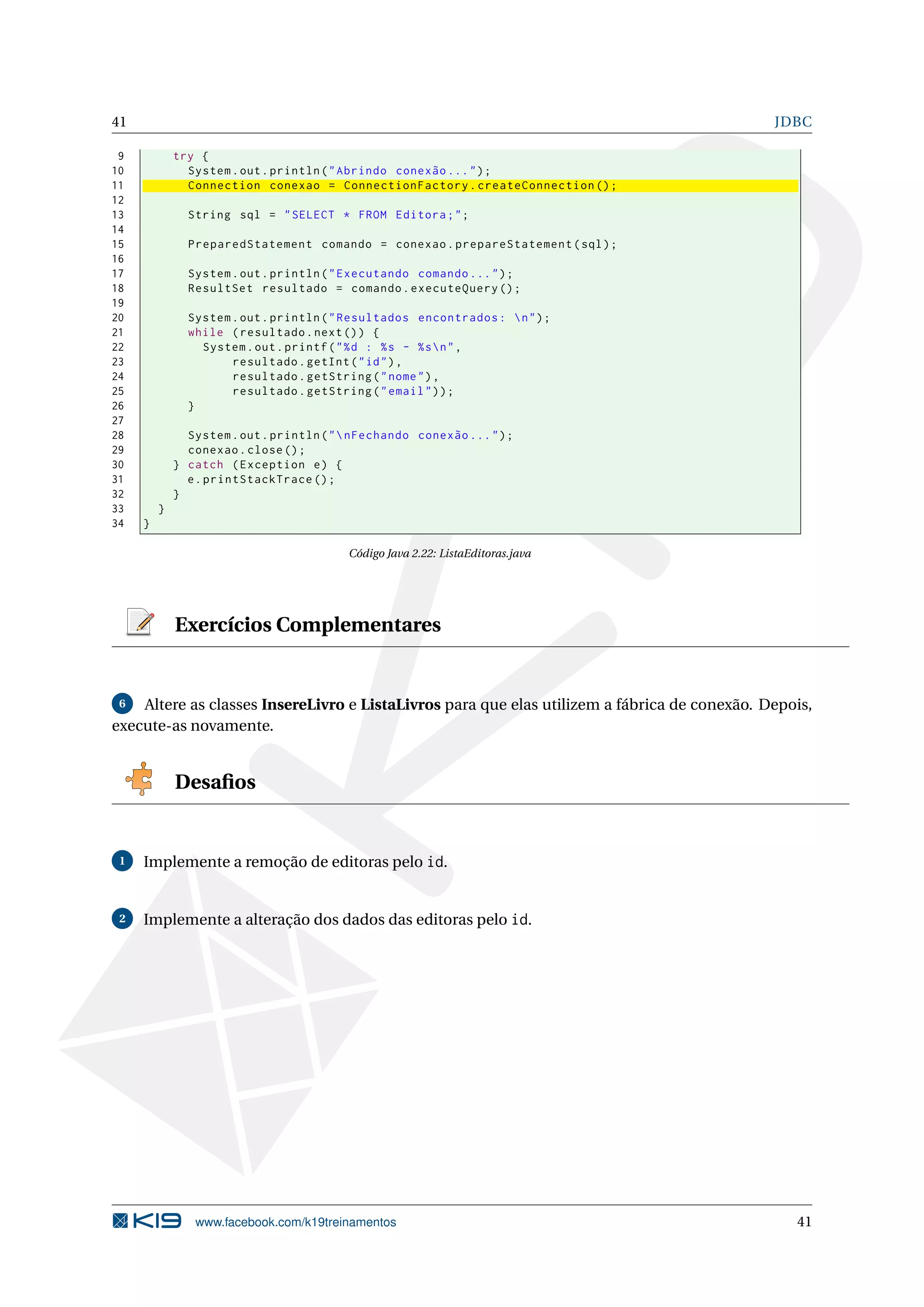 41                                                                                            JDBC

 9           try {
10             System . out . println ( " Abrindo conexão ... " ) ;
11             Connection conexao = ConnectionFactory . createConnection () ;
12
13             String sql = " SELECT * FROM Editora ; " ;
14
15             PreparedStatement comando = conexao . prepareStatement ( sql ) ;
16
17             System . out . println ( " Executando comando ... " ) ;
18             ResultSet resultado = comando . executeQuery () ;
19
20             System . out . println ( " Resultados encontrados :  n " ) ;
21             while ( resultado . next () ) {
22               System . out . printf ( " % d : % s - % s  n " ,
23                    resultado . getInt ( " id " ) ,
24                    resultado . getString ( " nome " ) ,
25                    resultado . getString ( " email " ) ) ;
26             }
27
28             System . out . println ( "  nFechando conexão ... " ) ;
29             conexao . close () ;
30           } catch ( Exception e ) {
31             e . printStackTrace () ;
32           }
33       }
34   }

                                          Código Java 2.22: ListaEditoras.java




             Exercícios Complementares


 6  Altere as classes InsereLivro e ListaLivros para que elas utilizem a fábrica de conexão. Depois,
execute-as novamente.


             Desaﬁos


 1   Implemente a remoção de editoras pelo id.


 2   Implemente a alteração dos dados das editoras pelo id.




                www.facebook.com/k19treinamentos                                                 41
 