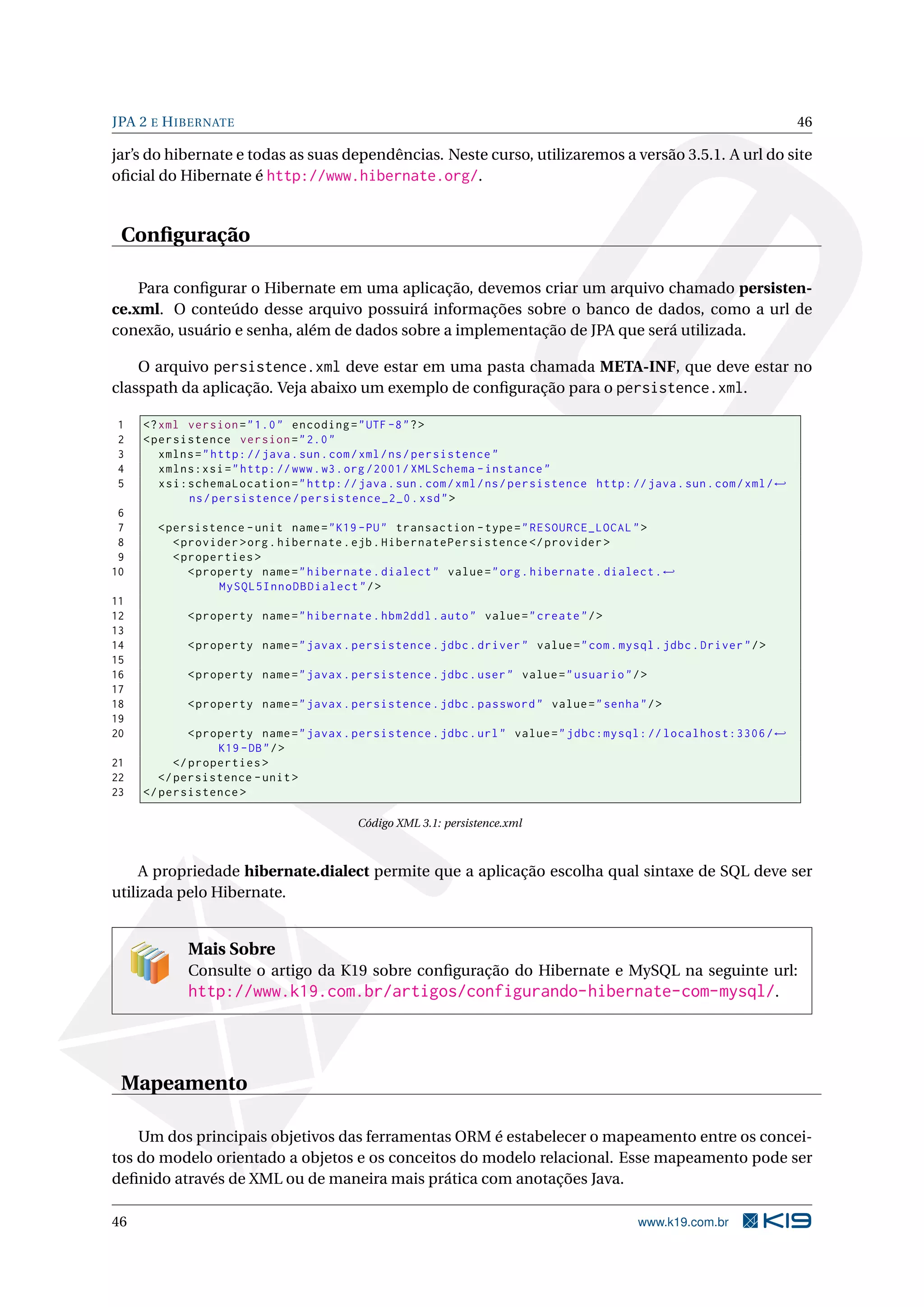 JPA 2 E H IBERNATE                                                                                                      46

jar’s do hibernate e todas as suas dependências. Neste curso, utilizaremos a versão 3.5.1. A url do site
oﬁcial do Hibernate é http://www.hibernate.org/.


 Conﬁguração

    Para conﬁgurar o Hibernate em uma aplicação, devemos criar um arquivo chamado persisten-
ce.xml. O conteúdo desse arquivo possuirá informações sobre o banco de dados, como a url de
conexão, usuário e senha, além de dados sobre a implementação de JPA que será utilizada.

    O arquivo persistence.xml deve estar em uma pasta chamada META-INF, que deve estar no
classpath da aplicação. Veja abaixo um exemplo de conﬁguração para o persistence.xml.

1    <? xml version = " 1.0 " encoding = " UTF -8 " ? >
2    < persistence version = " 2.0 "
3       xmlns = " http: // java . sun . com / xml / ns / persistence "
4       xmlns:xsi = " http: // www . w3 . org /2001/ XMLSchema - instance "
5       xsi:schemaLocation = " http: // java . sun . com / xml / ns / persistence http: // java . sun . com / xml / ←
            ns / persistence / persistence_2_0 . xsd " >
 6
 7     < persistence - unit name = " K19 - PU " transaction - type = " RESOURCE_LOCAL " >
 8        < provider > org . hibernate . ejb . HibernatePersistence </ provider >
 9        < properties >
10           < property name = " hibernate . dialect " value = " org . hibernate . dialect . ←
                  MySQL5InnoDBDialect " / >
11
12          < property name = " hibernate . hbm2ddl . auto " value = " create " / >
13
14          < property name = " javax . persistence . jdbc . driver " value = " com . mysql . jdbc . Driver " / >
15
16          < property name = " javax . persistence . jdbc . user " value = " usuario " / >
17
18          < property name = " javax . persistence . jdbc . password " value = " senha " / >
19
20            < property name = " javax . persistence . jdbc . url " value = " jdbc:mysql: // localhost:3306 / ←
                   K19 - DB " / >
21         </ properties >
22      </ persistence - unit >
23   </ persistence >

                                          Código XML 3.1: persistence.xml



     A propriedade hibernate.dialect permite que a aplicação escolha qual sintaxe de SQL deve ser
utilizada pelo Hibernate.


            Mais Sobre
            Consulte o artigo da K19 sobre conﬁguração do Hibernate e MySQL na seguinte url:
            http://www.k19.com.br/artigos/configurando-hibernate-com-mysql/.




 Mapeamento

    Um dos principais objetivos das ferramentas ORM é estabelecer o mapeamento entre os concei-
tos do modelo orientado a objetos e os conceitos do modelo relacional. Esse mapeamento pode ser
deﬁnido através de XML ou de maneira mais prática com anotações Java.

46                                                                                         www.k19.com.br
 