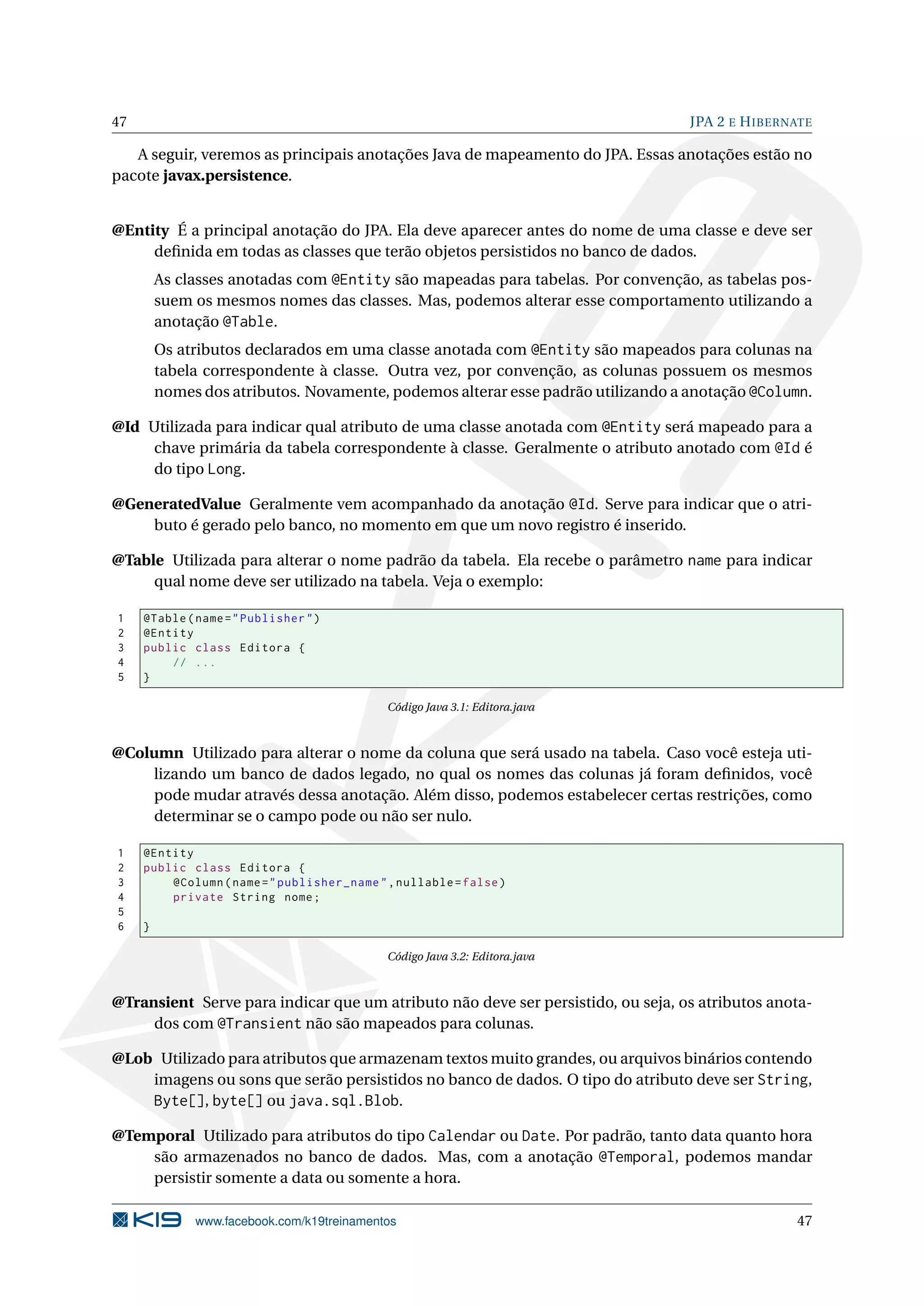 47                                                                                JPA 2 E H IBERNATE

   A seguir, veremos as principais anotações Java de mapeamento do JPA. Essas anotações estão no
pacote javax.persistence.


@Entity É a principal anotação do JPA. Ela deve aparecer antes do nome de uma classe e deve ser
     deﬁnida em todas as classes que terão objetos persistidos no banco de dados.
         As classes anotadas com @Entity são mapeadas para tabelas. Por convenção, as tabelas pos-
         suem os mesmos nomes das classes. Mas, podemos alterar esse comportamento utilizando a
         anotação @Table.
         Os atributos declarados em uma classe anotada com @Entity são mapeados para colunas na
         tabela correspondente à classe. Outra vez, por convenção, as colunas possuem os mesmos
         nomes dos atributos. Novamente, podemos alterar esse padrão utilizando a anotação @Column.

@Id Utilizada para indicar qual atributo de uma classe anotada com @Entity será mapeado para a
     chave primária da tabela correspondente à classe. Geralmente o atributo anotado com @Id é
     do tipo Long.

@GeneratedValue Geralmente vem acompanhado da anotação @Id. Serve para indicar que o atri-
    buto é gerado pelo banco, no momento em que um novo registro é inserido.

@Table Utilizada para alterar o nome padrão da tabela. Ela recebe o parâmetro name para indicar
     qual nome deve ser utilizado na tabela. Veja o exemplo:

1    @Table ( name = " Publisher " )
2    @Entity
3    public class Editora {
4        // ...
5    }

                                             Código Java 3.1: Editora.java



@Column Utilizado para alterar o nome da coluna que será usado na tabela. Caso você esteja uti-
    lizando um banco de dados legado, no qual os nomes das colunas já foram deﬁnidos, você
    pode mudar através dessa anotação. Além disso, podemos estabelecer certas restrições, como
    determinar se o campo pode ou não ser nulo.

1    @Entity
2    public class Editora {
3        @Column ( name = " publisher_name " , nullable = false )
4        private String nome ;
5
6    }

                                             Código Java 3.2: Editora.java



@Transient Serve para indicar que um atributo não deve ser persistido, ou seja, os atributos anota-
     dos com @Transient não são mapeados para colunas.

@Lob Utilizado para atributos que armazenam textos muito grandes, ou arquivos binários contendo
    imagens ou sons que serão persistidos no banco de dados. O tipo do atributo deve ser String,
    Byte[], byte[] ou java.sql.Blob.

@Temporal Utilizado para atributos do tipo Calendar ou Date. Por padrão, tanto data quanto hora
    são armazenados no banco de dados. Mas, com a anotação @Temporal, podemos mandar
    persistir somente a data ou somente a hora.

              www.facebook.com/k19treinamentos                                                   47
 