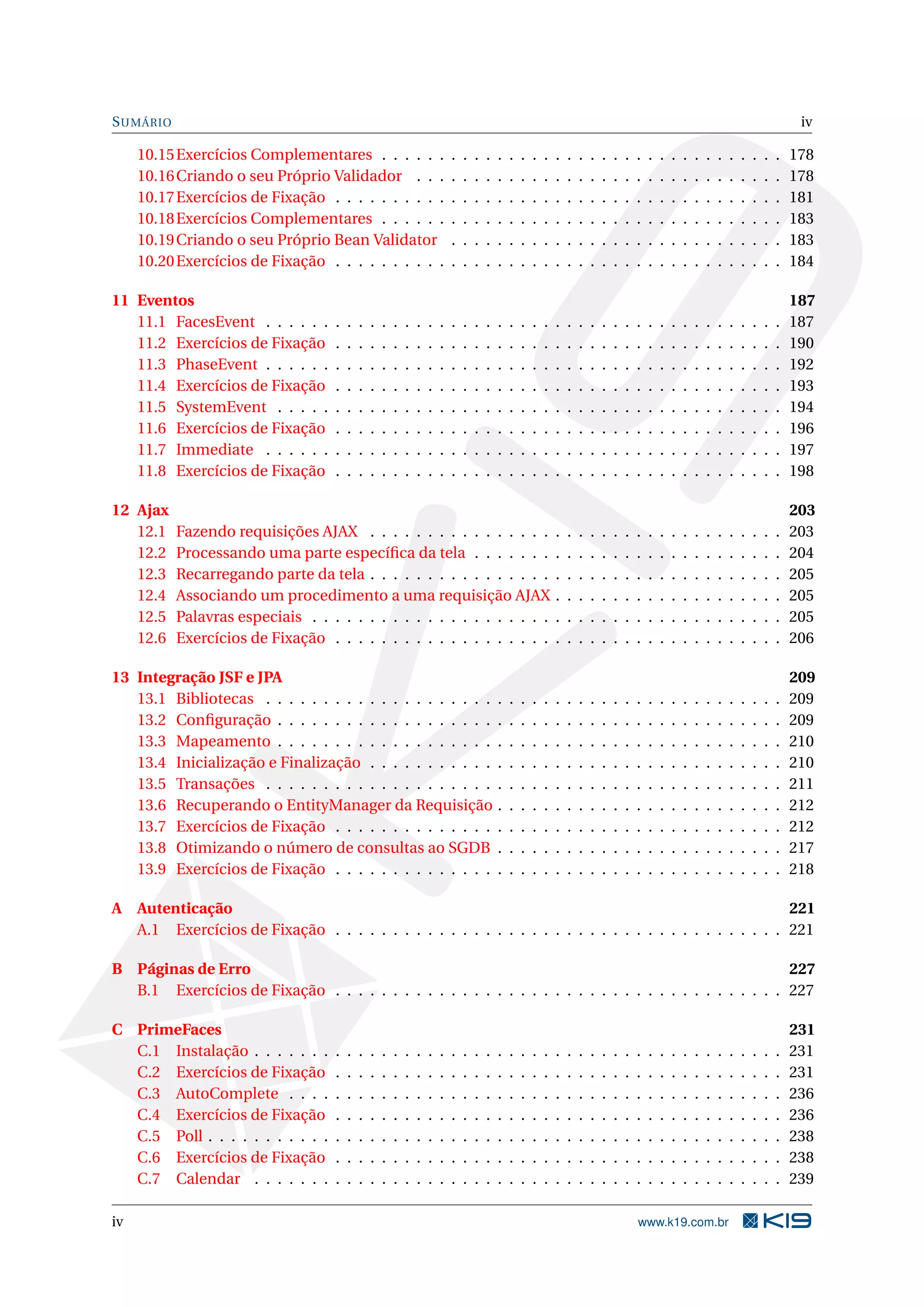 S UMÁRIO                                                                                                                                                                                         iv

     10.15 Exercícios Complementares . . . . . .                            .   .   .   .   .   .   .   .   .   .   .   .   .   .   .   .   .   .   .   .   .   .   .   .   .   .   .   .   .   178
     10.16 Criando o seu Próprio Validador . . .                            .   .   .   .   .   .   .   .   .   .   .   .   .   .   .   .   .   .   .   .   .   .   .   .   .   .   .   .   .   178
     10.17 Exercícios de Fixação . . . . . . . . . .                        .   .   .   .   .   .   .   .   .   .   .   .   .   .   .   .   .   .   .   .   .   .   .   .   .   .   .   .   .   181
     10.18 Exercícios Complementares . . . . . .                            .   .   .   .   .   .   .   .   .   .   .   .   .   .   .   .   .   .   .   .   .   .   .   .   .   .   .   .   .   183
     10.19 Criando o seu Próprio Bean Validator                             .   .   .   .   .   .   .   .   .   .   .   .   .   .   .   .   .   .   .   .   .   .   .   .   .   .   .   .   .   183
     10.20 Exercícios de Fixação . . . . . . . . . .                        .   .   .   .   .   .   .   .   .   .   .   .   .   .   .   .   .   .   .   .   .   .   .   .   .   .   .   .   .   184

11 Eventos                                                                                                                                                                                      187
   11.1 FacesEvent . . . . . .      .   .   .   .   .   .   .   .   .   .   .   .   .   .   .   .   .   .   .   .   .   .   .   .   .   .   .   .   .   .   .   .   .   .   .   .   .   .   .   187
   11.2 Exercícios de Fixação       .   .   .   .   .   .   .   .   .   .   .   .   .   .   .   .   .   .   .   .   .   .   .   .   .   .   .   .   .   .   .   .   .   .   .   .   .   .   .   190
   11.3 PhaseEvent . . . . . .      .   .   .   .   .   .   .   .   .   .   .   .   .   .   .   .   .   .   .   .   .   .   .   .   .   .   .   .   .   .   .   .   .   .   .   .   .   .   .   192
   11.4 Exercícios de Fixação       .   .   .   .   .   .   .   .   .   .   .   .   .   .   .   .   .   .   .   .   .   .   .   .   .   .   .   .   .   .   .   .   .   .   .   .   .   .   .   193
   11.5 SystemEvent . . . . .       .   .   .   .   .   .   .   .   .   .   .   .   .   .   .   .   .   .   .   .   .   .   .   .   .   .   .   .   .   .   .   .   .   .   .   .   .   .   .   194
   11.6 Exercícios de Fixação       .   .   .   .   .   .   .   .   .   .   .   .   .   .   .   .   .   .   .   .   .   .   .   .   .   .   .   .   .   .   .   .   .   .   .   .   .   .   .   196
   11.7 Immediate . . . . . .       .   .   .   .   .   .   .   .   .   .   .   .   .   .   .   .   .   .   .   .   .   .   .   .   .   .   .   .   .   .   .   .   .   .   .   .   .   .   .   197
   11.8 Exercícios de Fixação       .   .   .   .   .   .   .   .   .   .   .   .   .   .   .   .   .   .   .   .   .   .   .   .   .   .   .   .   .   .   .   .   .   .   .   .   .   .   .   198

12 Ajax                                                                                                                                                                                         203
   12.1    Fazendo requisições AJAX . . . . . . . . . . . . . . . .                                             .   .   .   .   .   .   .   .   .   .   .   .   .   .   .   .   .   .   .   .   203
   12.2    Processando uma parte especíﬁca da tela . . . . . . .                                                .   .   .   .   .   .   .   .   .   .   .   .   .   .   .   .   .   .   .   .   204
   12.3    Recarregando parte da tela . . . . . . . . . . . . . . . .                                           .   .   .   .   .   .   .   .   .   .   .   .   .   .   .   .   .   .   .   .   205
   12.4    Associando um procedimento a uma requisição AJAX                                                     .   .   .   .   .   .   .   .   .   .   .   .   .   .   .   .   .   .   .   .   205
   12.5    Palavras especiais . . . . . . . . . . . . . . . . . . . . .                                         .   .   .   .   .   .   .   .   .   .   .   .   .   .   .   .   .   .   .   .   205
   12.6    Exercícios de Fixação . . . . . . . . . . . . . . . . . . .                                          .   .   .   .   .   .   .   .   .   .   .   .   .   .   .   .   .   .   .   .   206

13 Integração JSF e JPA                                                                                                                                                                         209
   13.1 Bibliotecas . . . . . . . . . . . . . . . . . . . .                                 .   .   .   .   .   .   .   .   .   .   .   .   .   .   .   .   .   .   .   .   .   .   .   .   .   209
   13.2 Conﬁguração . . . . . . . . . . . . . . . . . . .                                   .   .   .   .   .   .   .   .   .   .   .   .   .   .   .   .   .   .   .   .   .   .   .   .   .   209
   13.3 Mapeamento . . . . . . . . . . . . . . . . . . .                                    .   .   .   .   .   .   .   .   .   .   .   .   .   .   .   .   .   .   .   .   .   .   .   .   .   210
   13.4 Inicialização e Finalização . . . . . . . . . . .                                   .   .   .   .   .   .   .   .   .   .   .   .   .   .   .   .   .   .   .   .   .   .   .   .   .   210
   13.5 Transações . . . . . . . . . . . . . . . . . . . .                                  .   .   .   .   .   .   .   .   .   .   .   .   .   .   .   .   .   .   .   .   .   .   .   .   .   211
   13.6 Recuperando o EntityManager da Requisição                                           .   .   .   .   .   .   .   .   .   .   .   .   .   .   .   .   .   .   .   .   .   .   .   .   .   212
   13.7 Exercícios de Fixação . . . . . . . . . . . . . .                                   .   .   .   .   .   .   .   .   .   .   .   .   .   .   .   .   .   .   .   .   .   .   .   .   .   212
   13.8 Otimizando o número de consultas ao SGDB                                            .   .   .   .   .   .   .   .   .   .   .   .   .   .   .   .   .   .   .   .   .   .   .   .   .   217
   13.9 Exercícios de Fixação . . . . . . . . . . . . . .                                   .   .   .   .   .   .   .   .   .   .   .   .   .   .   .   .   .   .   .   .   .   .   .   .   .   218

A Autenticação                                                                                            221
  A.1 Exercícios de Fixação . . . . . . . . . . . . . . . . . . . . . . . . . . . . . . . . . . . . . . . 221

B Páginas de Erro                                                                                         227
  B.1 Exercícios de Fixação . . . . . . . . . . . . . . . . . . . . . . . . . . . . . . . . . . . . . . . 227

C PrimeFaces                                                                                                                                                                                    231
  C.1 Instalação . . . . . . .      .   .   .   .   .   .   .   .   .   .   .   .   .   .   .   .   .   .   .   .   .   .   .   .   .   .   .   .   .   .   .   .   .   .   .   .   .   .   .   231
  C.2 Exercícios de Fixação         .   .   .   .   .   .   .   .   .   .   .   .   .   .   .   .   .   .   .   .   .   .   .   .   .   .   .   .   .   .   .   .   .   .   .   .   .   .   .   231
  C.3 AutoComplete . . . .          .   .   .   .   .   .   .   .   .   .   .   .   .   .   .   .   .   .   .   .   .   .   .   .   .   .   .   .   .   .   .   .   .   .   .   .   .   .   .   236
  C.4 Exercícios de Fixação         .   .   .   .   .   .   .   .   .   .   .   .   .   .   .   .   .   .   .   .   .   .   .   .   .   .   .   .   .   .   .   .   .   .   .   .   .   .   .   236
  C.5 Poll . . . . . . . . . . .    .   .   .   .   .   .   .   .   .   .   .   .   .   .   .   .   .   .   .   .   .   .   .   .   .   .   .   .   .   .   .   .   .   .   .   .   .   .   .   238
  C.6 Exercícios de Fixação         .   .   .   .   .   .   .   .   .   .   .   .   .   .   .   .   .   .   .   .   .   .   .   .   .   .   .   .   .   .   .   .   .   .   .   .   .   .   .   238
  C.7 Calendar . . . . . . .        .   .   .   .   .   .   .   .   .   .   .   .   .   .   .   .   .   .   .   .   .   .   .   .   .   .   .   .   .   .   .   .   .   .   .   .   .   .   .   239

iv                                                                                                                                          www.k19.com.br
 