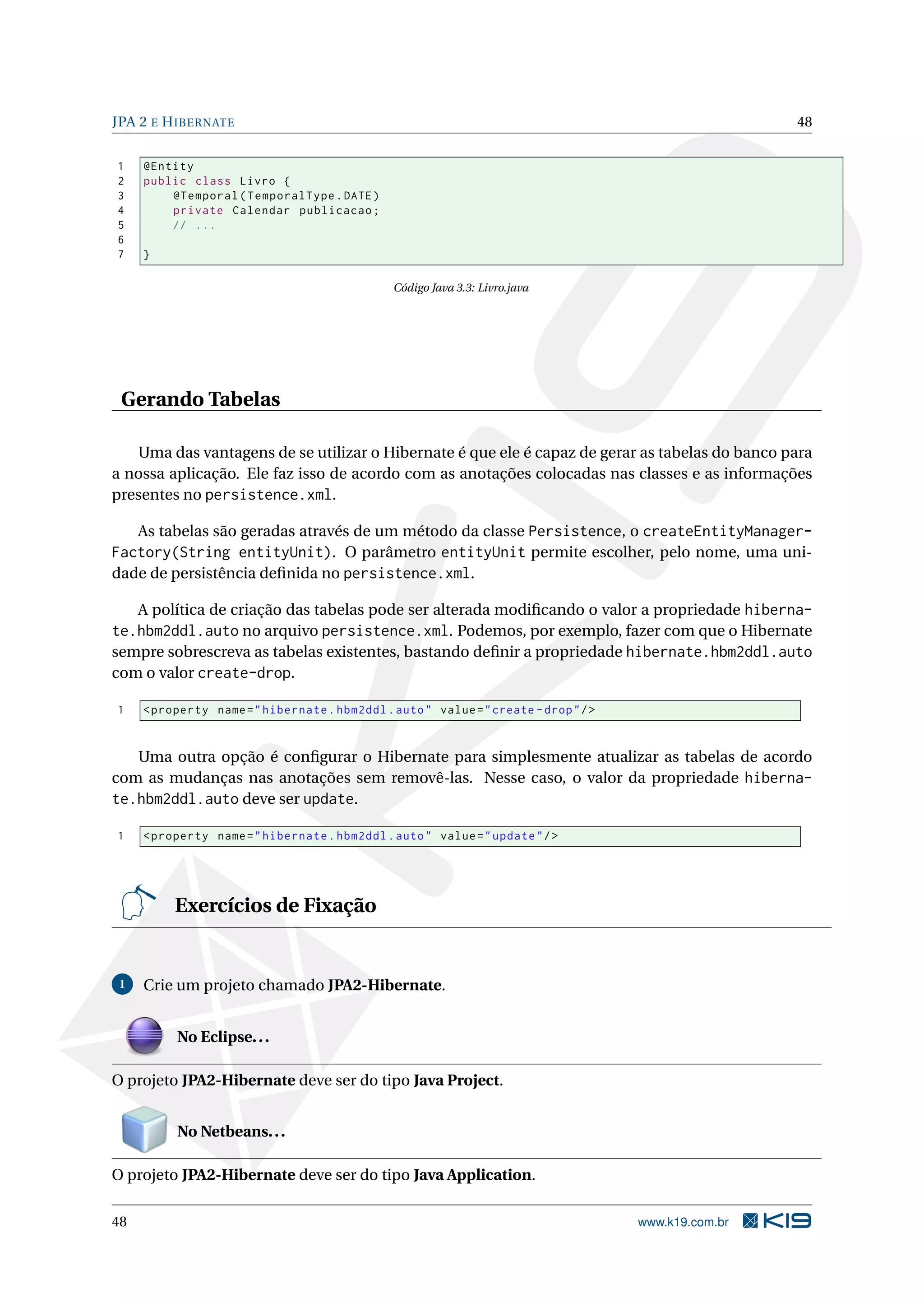 JPA 2 E H IBERNATE                                                                                     48


1    @Entity
2    public class Livro {
3        @Temporal ( TemporalType . DATE )
4        private Calendar publicacao ;
5        // ...
6
7    }

                                                Código Java 3.3: Livro.java




 Gerando Tabelas

   Uma das vantagens de se utilizar o Hibernate é que ele é capaz de gerar as tabelas do banco para
a nossa aplicação. Ele faz isso de acordo com as anotações colocadas nas classes e as informações
presentes no persistence.xml.

   As tabelas são geradas através de um método da classe Persistence, o createEntityManager-
Factory(String entityUnit). O parâmetro entityUnit permite escolher, pelo nome, uma uni-
dade de persistência deﬁnida no persistence.xml.

   A política de criação das tabelas pode ser alterada modiﬁcando o valor a propriedade hiberna-
te.hbm2ddl.auto no arquivo persistence.xml. Podemos, por exemplo, fazer com que o Hibernate
sempre sobrescreva as tabelas existentes, bastando deﬁnir a propriedade hibernate.hbm2ddl.auto
com o valor create-drop.

1    < property name = " hibernate . hbm2ddl . auto " value = " create - drop " / >


   Uma outra opção é conﬁgurar o Hibernate para simplesmente atualizar as tabelas de acordo
com as mudanças nas anotações sem removê-las. Nesse caso, o valor da propriedade hiberna-
te.hbm2ddl.auto deve ser update.

1    < property name = " hibernate . hbm2ddl . auto " value = " update " / >




          Exercícios de Fixação


 1   Crie um projeto chamado JPA2-Hibernate.


          No Eclipse. . .

O projeto JPA2-Hibernate deve ser do tipo Java Project.


          No Netbeans. . .

O projeto JPA2-Hibernate deve ser do tipo Java Application.

48                                                                                    www.k19.com.br
 