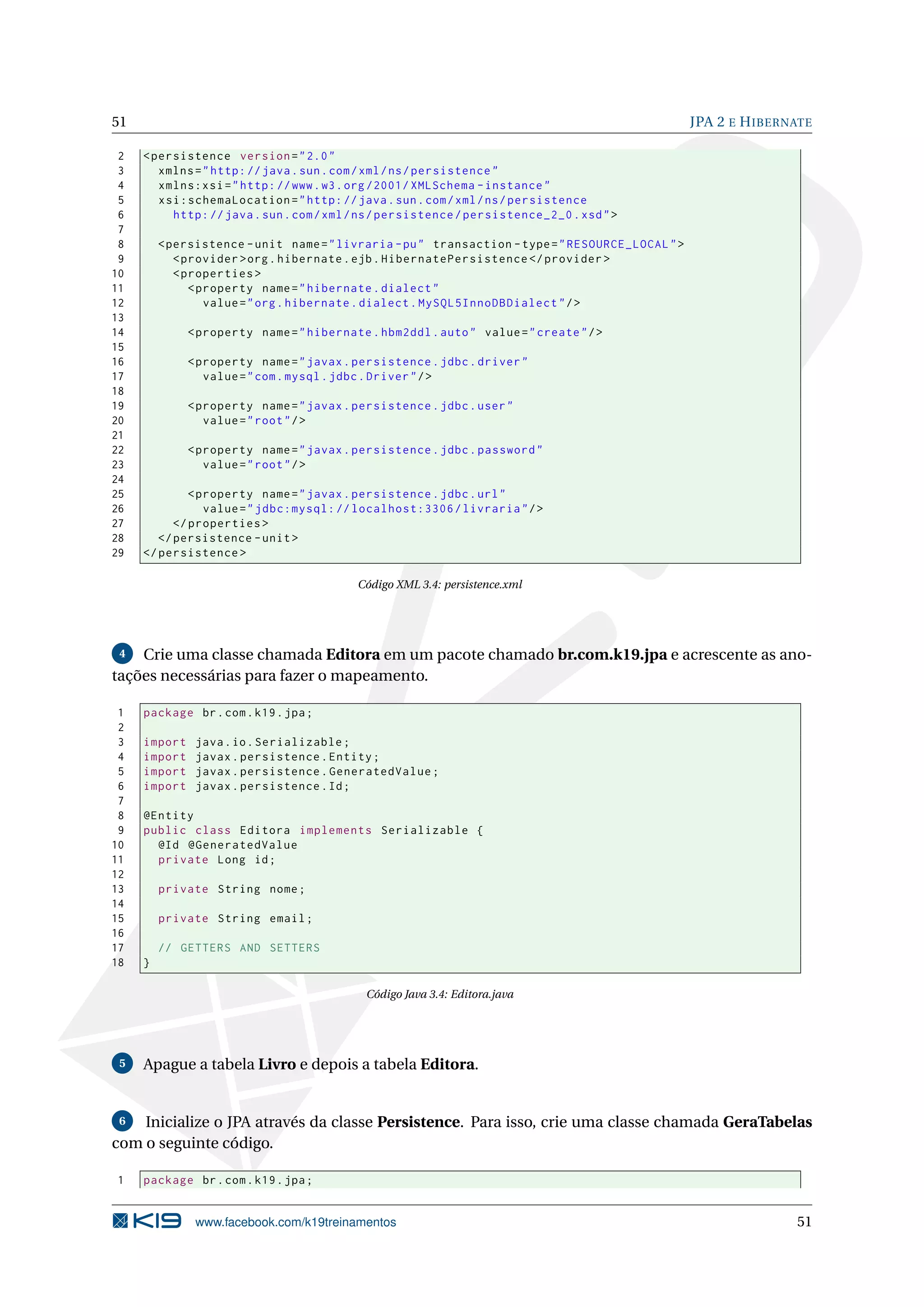 51                                                                                                 JPA 2 E H IBERNATE

 2   < persistence version = " 2.0 "
 3      xmlns = " http: // java . sun . com / xml / ns / persistence "
 4      xmlns:xsi = " http: // www . w3 . org /2001/ XMLSchema - instance "
 5      xsi:schemaLocation = " http: // java . sun . com / xml / ns / persistence
 6        http: // java . sun . com / xml / ns / persistence / persistence_2_0 . xsd " >
 7
 8       < persistence - unit name = " livraria - pu " transaction - type = " RESOURCE_LOCAL " >
 9          < provider > org . hibernate . ejb . HibernatePersistence </ provider >
10          < properties >
11             < property name = " hibernate . dialect "
12                value = " org . hibernate . dialect . MySQL5InnoDBDialect " / >
13
14            < property name = " hibernate . hbm2ddl . auto " value = " create " / >
15
16            < property name = " javax . persistence . jdbc . driver "
17               value = " com . mysql . jdbc . Driver " / >
18
19            < property name = " javax . persistence . jdbc . user "
20               value = " root " / >
21
22            < property name = " javax . persistence . jdbc . password "
23               value = " root " / >
24
25            < property name = " javax . persistence . jdbc . url "
26               value = " jdbc:mysql: // localhost:3306 / livraria " / >
27         </ properties >
28      </ persistence - unit >
29   </ persistence >

                                           Código XML 3.4: persistence.xml




 4  Crie uma classe chamada Editora em um pacote chamado br.com.k19.jpa e acrescente as ano-
tações necessárias para fazer o mapeamento.

 1   package br . com . k19 . jpa ;
 2
 3   import    java . io . Serializable ;
 4   import    javax . persistence . Entity ;
 5   import    javax . persistence . GeneratedValue ;
 6   import    javax . persistence . Id ;
 7
 8   @Entity
 9   public class Editora implements Serializable {
10     @Id @GeneratedValue
11     private Long id ;
12
13       private String nome ;
14
15       private String email ;
16
17       // GETTERS AND SETTERS
18   }

                                            Código Java 3.4: Editora.java




 5   Apague a tabela Livro e depois a tabela Editora.


 6  Inicialize o JPA através da classe Persistence. Para isso, crie uma classe chamada GeraTabelas
com o seguinte código.

1    package br . com . k19 . jpa ;


               www.facebook.com/k19treinamentos                                                                   51
 