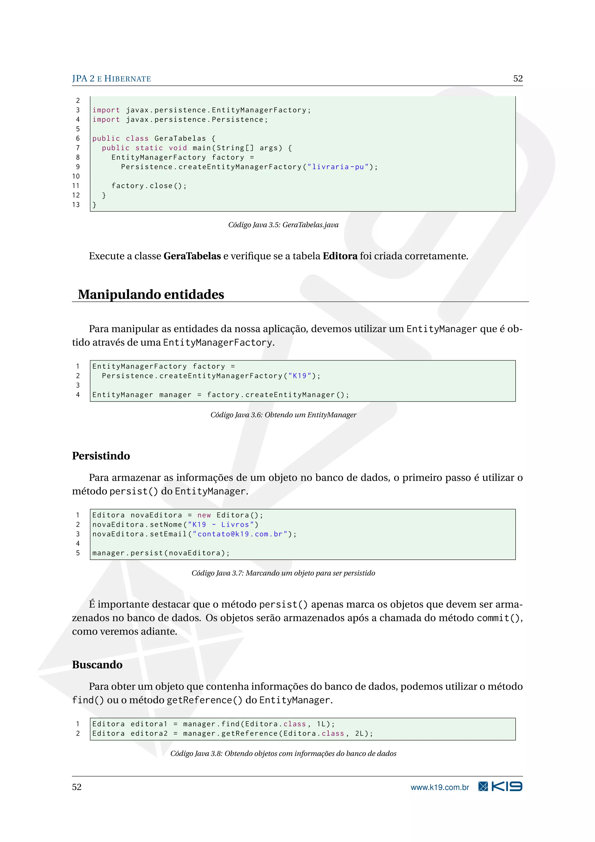 JPA 2 E H IBERNATE                                                                                                52

 2
 3   import javax . persistence . EntityManagerFactory ;
 4   import javax . persistence . Persistence ;
 5
 6   public class GeraTabelas {
 7     public static void main ( String [] args ) {
 8       EntityManagerFactory factory =
 9         Persistence . createEntityManagerFactory ( " livraria - pu " ) ;
10
11           factory . close () ;
12       }
13   }

                                              Código Java 3.5: GeraTabelas.java



     Execute a classe GeraTabelas e veriﬁque se a tabela Editora foi criada corretamente.


 Manipulando entidades

    Para manipular as entidades da nossa aplicação, devemos utilizar um EntityManager que é ob-
tido através de uma EntityManagerFactory.

1    EntityManagerFactory factory =
2      Persistence . createEntityManagerFactory ( " K19 " ) ;
3
4    EntityManager manager = factory . createEntityManager () ;

                                         Código Java 3.6: Obtendo um EntityManager




Persistindo
   Para armazenar as informações de um objeto no banco de dados, o primeiro passo é utilizar o
método persist() do EntityManager.

1    Editora novaEditora = new Editora () ;
2    novaEditora . setNome ( " K19 - Livros " )
3    novaEditora . setEmail ( " contato@k19 . com . br " ) ;
4
5    manager . persist ( novaEditora ) ;

                                    Código Java 3.7: Marcando um objeto para ser persistido



   É importante destacar que o método persist() apenas marca os objetos que devem ser arma-
zenados no banco de dados. Os objetos serão armazenados após a chamada do método commit(),
como veremos adiante.


Buscando
     Para obter um objeto que contenha informações do banco de dados, podemos utilizar o método
find() ou o método getReference() do EntityManager.

1    Editora editora1 = manager . find ( Editora . class , 1 L ) ;
2    Editora editora2 = manager . getReference ( Editora . class , 2 L ) ;

                            Código Java 3.8: Obtendo objetos com informações do banco de dados



52                                                                                               www.k19.com.br
 