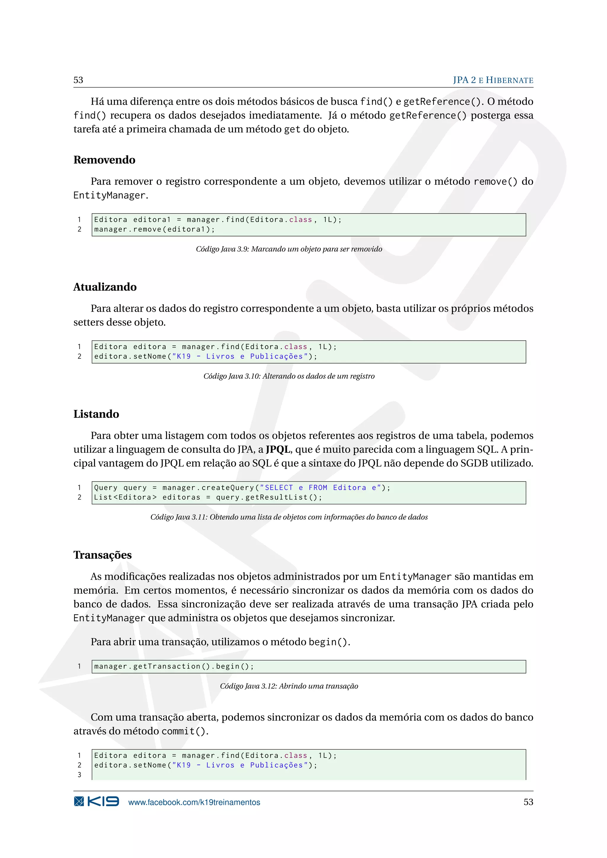 53                                                                                                   JPA 2 E H IBERNATE

    Há uma diferença entre os dois métodos básicos de busca find() e getReference(). O método
find() recupera os dados desejados imediatamente. Já o método getReference() posterga essa
tarefa até a primeira chamada de um método get do objeto.


Removendo
     Para remover o registro correspondente a um objeto, devemos utilizar o método remove() do
EntityManager.

1    Editora editora1 = manager . find ( Editora . class , 1 L ) ;
2    manager . remove ( editora1 ) ;

                               Código Java 3.9: Marcando um objeto para ser removido




Atualizando
    Para alterar os dados do registro correspondente a um objeto, basta utilizar os próprios métodos
setters desse objeto.

1    Editora editora = manager . find ( Editora . class , 1 L ) ;
2    editora . setNome ( " K19 - Livros e Publicações " ) ;

                                 Código Java 3.10: Alterando os dados de um registro




Listando
     Para obter uma listagem com todos os objetos referentes aos registros de uma tabela, podemos
utilizar a linguagem de consulta do JPA, a JPQL, que é muito parecida com a linguagem SQL. A prin-
cipal vantagem do JPQL em relação ao SQL é que a sintaxe do JPQL não depende do SGDB utilizado.

1    Query query = manager . createQuery ( " SELECT e FROM Editora e " ) ;
2    List < Editora > editoras = query . getResultList () ;

                  Código Java 3.11: Obtendo uma lista de objetos com informações do banco de dados




Transações
   As modiﬁcações realizadas nos objetos administrados por um EntityManager são mantidas em
memória. Em certos momentos, é necessário sincronizar os dados da memória com os dados do
banco de dados. Essa sincronização deve ser realizada através de uma transação JPA criada pelo
EntityManager que administra os objetos que desejamos sincronizar.

     Para abrir uma transação, utilizamos o método begin().

1    manager . getTransaction () . begin () ;

                                      Código Java 3.12: Abrindo uma transação



    Com uma transação aberta, podemos sincronizar os dados da memória com os dados do banco
através do método commit().

1    Editora editora = manager . find ( Editora . class , 1 L ) ;
2    editora . setNome ( " K19 - Livros e Publicações " ) ;
3


             www.facebook.com/k19treinamentos                                                                       53
 