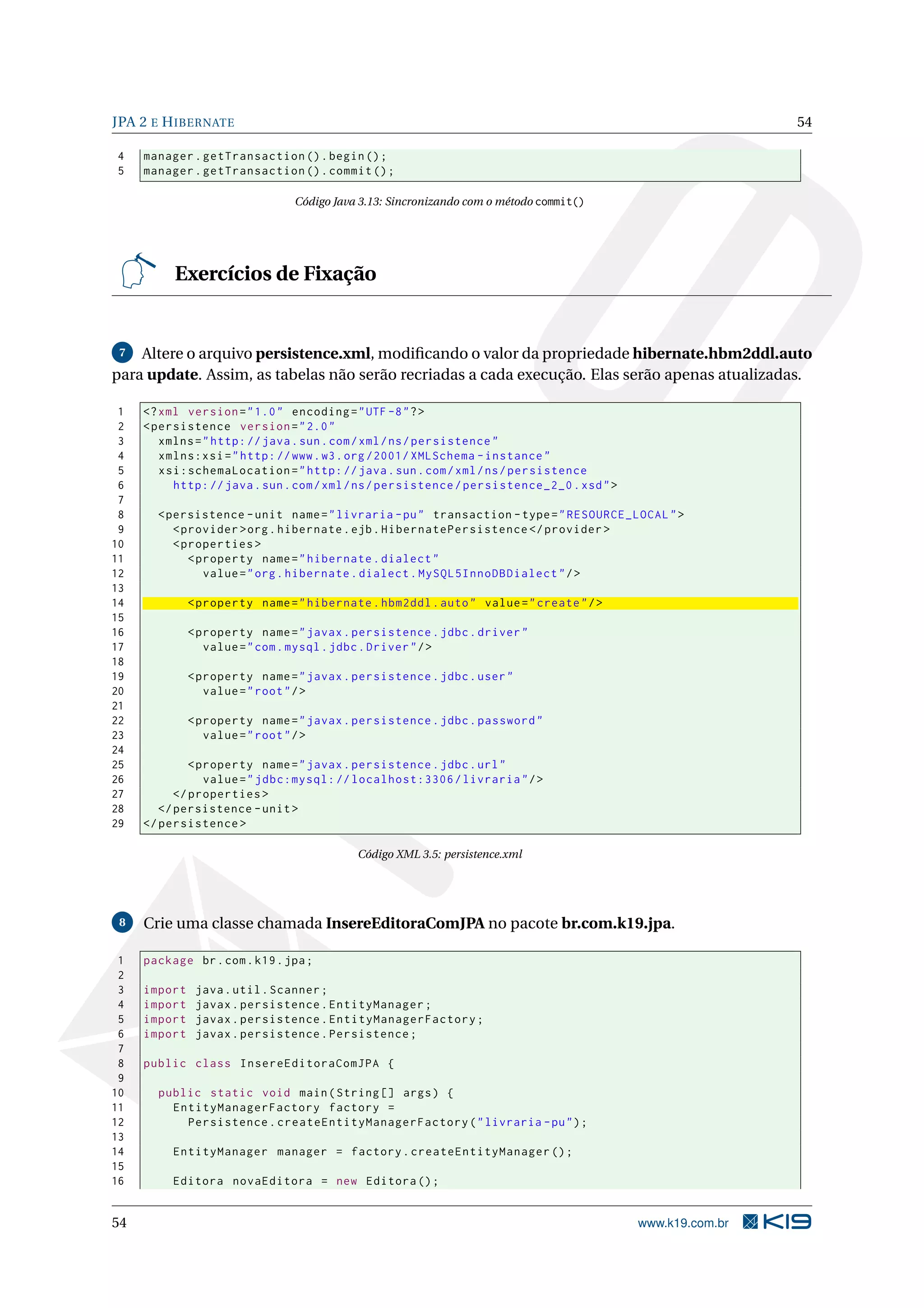 JPA 2 E H IBERNATE                                                                                          54

4    manager . getTransaction () . begin () ;
5    manager . getTransaction () . commit () ;

                                Código Java 3.13: Sincronizando com o método commit()




          Exercícios de Fixação


 7  Altere o arquivo persistence.xml, modiﬁcando o valor da propriedade hibernate.hbm2ddl.auto
para update. Assim, as tabelas não serão recriadas a cada execução. Elas serão apenas atualizadas.

 1   <? xml version = " 1.0 " encoding = " UTF -8 " ? >
 2   < persistence version = " 2.0 "
 3      xmlns = " http: // java . sun . com / xml / ns / persistence "
 4      xmlns:xsi = " http: // www . w3 . org /2001/ XMLSchema - instance "
 5      xsi:schemaLocation = " http: // java . sun . com / xml / ns / persistence
 6        http: // java . sun . com / xml / ns / persistence / persistence_2_0 . xsd " >
 7
 8     < persistence - unit name = " livraria - pu " transaction - type = " RESOURCE_LOCAL " >
 9        < provider > org . hibernate . ejb . HibernatePersistence </ provider >
10        < properties >
11           < property name = " hibernate . dialect "
12              value = " org . hibernate . dialect . MySQL5InnoDBDialect " / >
13
14            < property name = " hibernate . hbm2ddl . auto " value = " create " / >
15
16            < property name = " javax . persistence . jdbc . driver "
17               value = " com . mysql . jdbc . Driver " / >
18
19            < property name = " javax . persistence . jdbc . user "
20               value = " root " / >
21
22            < property name = " javax . persistence . jdbc . password "
23               value = " root " / >
24
25            < property name = " javax . persistence . jdbc . url "
26               value = " jdbc:mysql: // localhost:3306 / livraria " / >
27         </ properties >
28      </ persistence - unit >
29   </ persistence >

                                           Código XML 3.5: persistence.xml




 8   Crie uma classe chamada InsereEditoraComJPA no pacote br.com.k19.jpa.

 1   package br . com . k19 . jpa ;
 2
 3   import    java . util . Scanner ;
 4   import    javax . persistence . EntityManager ;
 5   import    javax . persistence . EntityManagerFactory ;
 6   import    javax . persistence . Persistence ;
 7
 8   public class InsereEditoraComJPA {
 9
10     public static void main ( String [] args ) {
11       EntityManagerFactory factory =
12         Persistence . createEntityManagerFactory ( " livraria - pu " ) ;
13
14        EntityManager manager = factory . createEntityManager () ;
15
16        Editora novaEditora = new Editora () ;


54                                                                                         www.k19.com.br
 