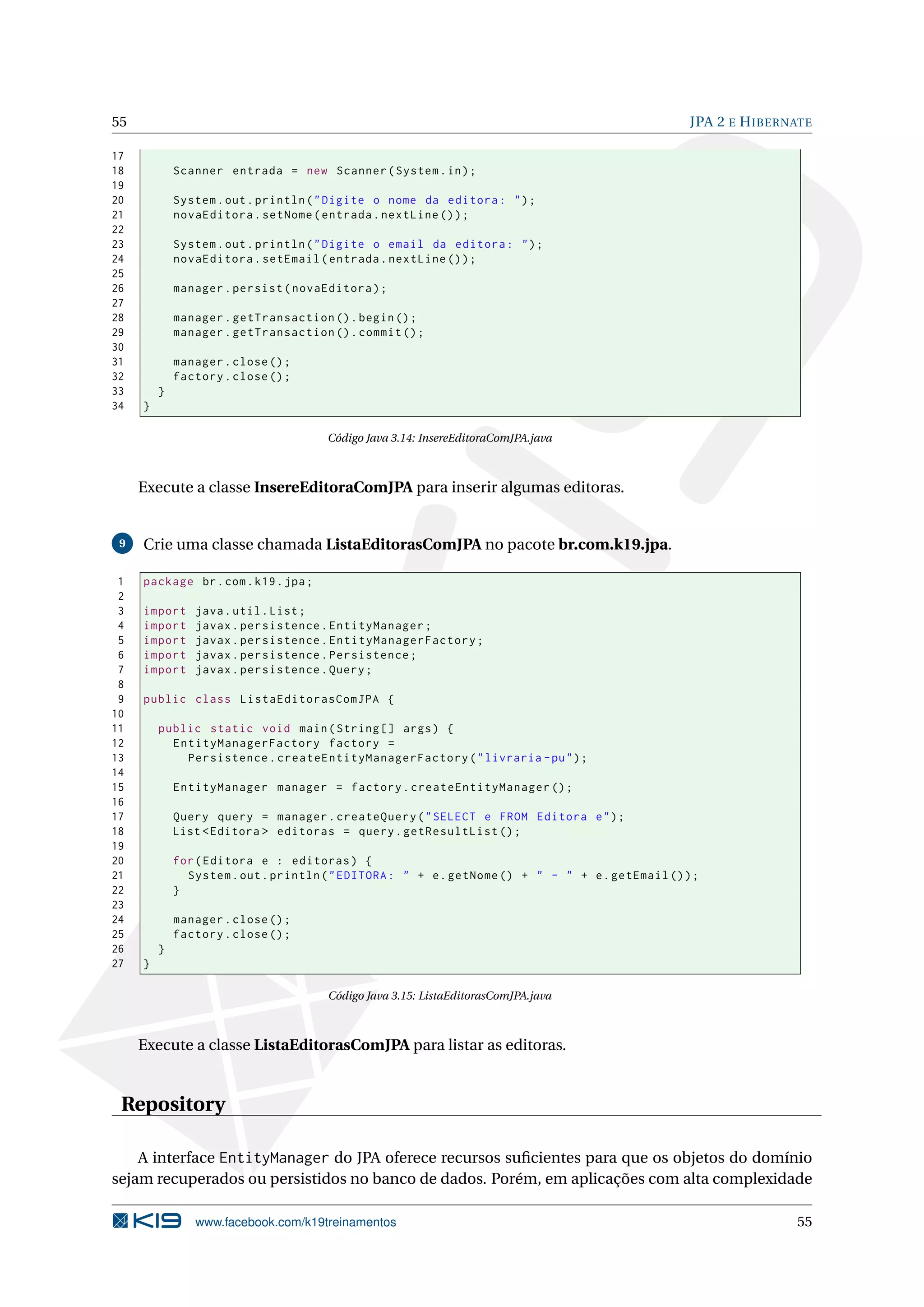 55                                                                                                JPA 2 E H IBERNATE

17
18           Scanner entrada = new Scanner ( System . in ) ;
19
20           System . out . println ( " Digite o nome da editora : " ) ;
21           novaEditora . setNome ( entrada . nextLine () ) ;
22
23           System . out . println ( " Digite o email da editora : " ) ;
24           novaEditora . setEmail ( entrada . nextLine () ) ;
25
26           manager . persist ( novaEditora ) ;
27
28           manager . getTransaction () . begin () ;
29           manager . getTransaction () . commit () ;
30
31           manager . close () ;
32           factory . close () ;
33       }
34   }

                                      Código Java 3.14: InsereEditoraComJPA.java



     Execute a classe InsereEditoraComJPA para inserir algumas editoras.


 9   Crie uma classe chamada ListaEditorasComJPA no pacote br.com.k19.jpa.

 1   package br . com . k19 . jpa ;
 2
 3   import     java . util . List ;
 4   import     javax . persistence . EntityManager ;
 5   import     javax . persistence . EntityManagerFactory ;
 6   import     javax . persistence . Persistence ;
 7   import     javax . persistence . Query ;
 8
 9   public class ListaEditorasComJPA {
10
11       public static void main ( String [] args ) {
12         EntityManagerFactory factory =
13           Persistence . createEntityManagerFactory ( " livraria - pu " ) ;
14
15           EntityManager manager = factory . createEntityManager () ;
16
17           Query query = manager . createQuery ( " SELECT e FROM Editora e " ) ;
18           List < Editora > editoras = query . getResultList () ;
19
20           for ( Editora e : editoras ) {
21             System . out . println ( " EDITORA : " + e . getNome () + " - " + e . getEmail () ) ;
22           }
23
24           manager . close () ;
25           factory . close () ;
26       }
27   }

                                      Código Java 3.15: ListaEditorasComJPA.java



     Execute a classe ListaEditorasComJPA para listar as editoras.


 Repository

    A interface EntityManager do JPA oferece recursos suﬁcientes para que os objetos do domínio
sejam recuperados ou persistidos no banco de dados. Porém, em aplicações com alta complexidade

                www.facebook.com/k19treinamentos                                                                 55
 