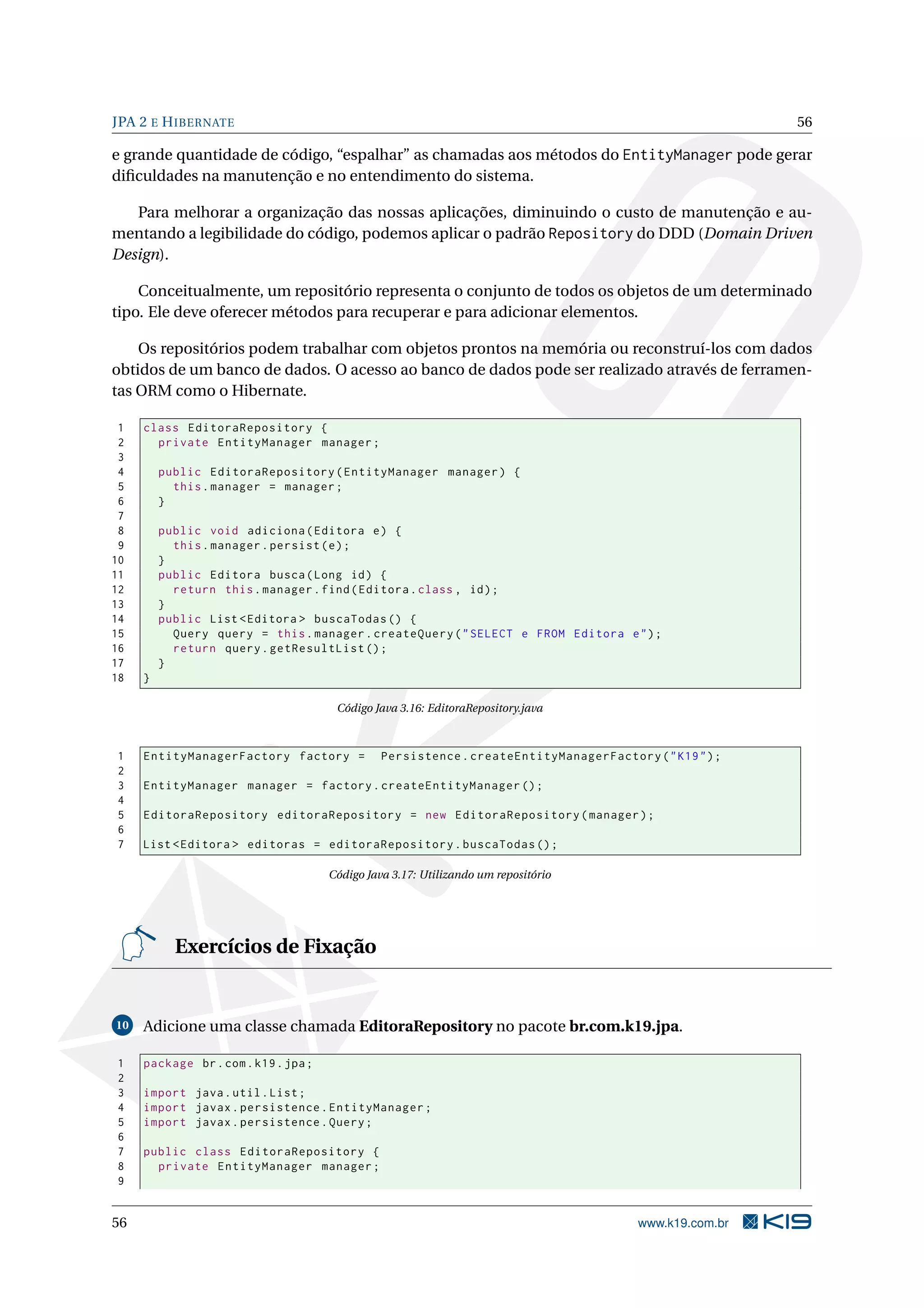 JPA 2 E H IBERNATE                                                                                       56

e grande quantidade de código, “espalhar” as chamadas aos métodos do EntityManager pode gerar
diﬁculdades na manutenção e no entendimento do sistema.

   Para melhorar a organização das nossas aplicações, diminuindo o custo de manutenção e au-
mentando a legibilidade do código, podemos aplicar o padrão Repository do DDD (Domain Driven
Design).

    Conceitualmente, um repositório representa o conjunto de todos os objetos de um determinado
tipo. Ele deve oferecer métodos para recuperar e para adicionar elementos.

    Os repositórios podem trabalhar com objetos prontos na memória ou reconstruí-los com dados
obtidos de um banco de dados. O acesso ao banco de dados pode ser realizado através de ferramen-
tas ORM como o Hibernate.

 1   class EditoraRepository {
 2     private EntityManager manager ;
 3
 4       public EditoraRepository ( EntityManager manager ) {
 5         this . manager = manager ;
 6       }
 7
 8       public void adiciona ( Editora e ) {
 9         this . manager . persist ( e ) ;
10       }
11       public Editora busca ( Long id ) {
12         return this . manager . find ( Editora . class , id ) ;
13       }
14       public List < Editora > buscaTodas () {
15         Query query = this . manager . createQuery ( " SELECT e FROM Editora e " ) ;
16         return query . getResultList () ;
17       }
18   }

                                       Código Java 3.16: EditoraRepository.java



1    EntityManagerFactory factory =             Persistence . createEntityManagerFactory ( " K19 " ) ;
2
3    EntityManager manager = factory . createEntityManager () ;
4
5    EditoraRepository editoraRepository = new EditoraRepository ( manager ) ;
6
7    List < Editora > editoras = editoraRepository . buscaTodas () ;

                                      Código Java 3.17: Utilizando um repositório




           Exercícios de Fixação


10   Adicione uma classe chamada EditoraRepository no pacote br.com.k19.jpa.

1    package br . com . k19 . jpa ;
2
3    import java . util . List ;
4    import javax . persistence . EntityManager ;
5    import javax . persistence . Query ;
6
7    public class EditoraRepository {
8      private EntityManager manager ;
9


56                                                                                      www.k19.com.br
 