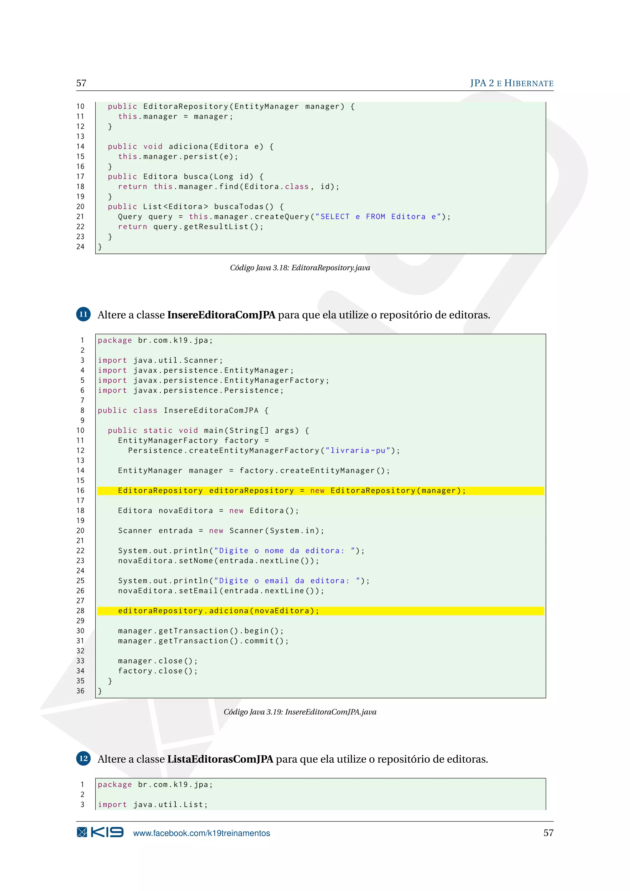 57                                                                                        JPA 2 E H IBERNATE

10       public EditoraRepository ( EntityManager manager ) {
11         this . manager = manager ;
12       }
13
14       public void adiciona ( Editora e ) {
15         this . manager . persist ( e ) ;
16       }
17       public Editora busca ( Long id ) {
18         return this . manager . find ( Editora . class , id ) ;
19       }
20       public List < Editora > buscaTodas () {
21         Query query = this . manager . createQuery ( " SELECT e FROM Editora e " ) ;
22         return query . getResultList () ;
23       }
24   }

                                       Código Java 3.18: EditoraRepository.java




11   Altere a classe InsereEditoraComJPA para que ela utilize o repositório de editoras.

 1   package br . com . k19 . jpa ;
 2
 3   import     java . util . Scanner ;
 4   import     javax . persistence . EntityManager ;
 5   import     javax . persistence . EntityManagerFactory ;
 6   import     javax . persistence . Persistence ;
 7
 8   public class InsereEditoraComJPA {
 9
10       public static void main ( String [] args ) {
11         EntityManagerFactory factory =
12           Persistence . createEntityManagerFactory ( " livraria - pu " ) ;
13
14           EntityManager manager = factory . createEntityManager () ;
15
16           EditoraRepository editoraRepository = new EditoraRepository ( manager ) ;
17
18           Editora novaEditora = new Editora () ;
19
20           Scanner entrada = new Scanner ( System . in ) ;
21
22           System . out . println ( " Digite o nome da editora : " ) ;
23           novaEditora . setNome ( entrada . nextLine () ) ;
24
25           System . out . println ( " Digite o email da editora : " ) ;
26           novaEditora . setEmail ( entrada . nextLine () ) ;
27
28           editoraRepository . adiciona ( novaEditora ) ;
29
30           manager . getTransaction () . begin () ;
31           manager . getTransaction () . commit () ;
32
33           manager . close () ;
34           factory . close () ;
35       }
36   }

                                      Código Java 3.19: InsereEditoraComJPA.java




12   Altere a classe ListaEditorasComJPA para que ela utilize o repositório de editoras.

1    package br . com . k19 . jpa ;
2
3    import java . util . List ;


                www.facebook.com/k19treinamentos                                                         57
 