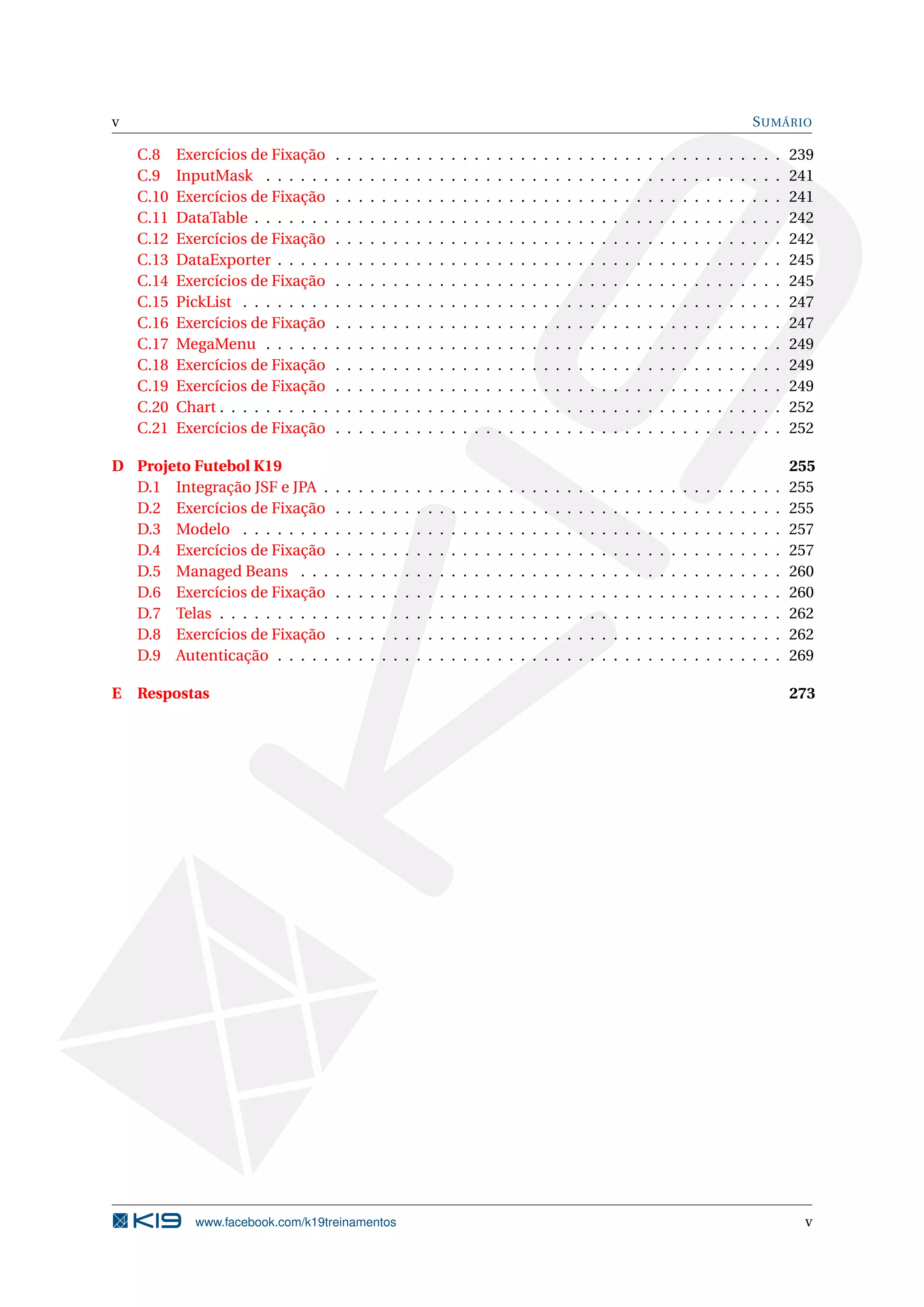 v                                                                                                                                                                                      S UMÁRIO

    C.8    Exercícios de Fixação       .   .   .   .   .   .   .   .   .   .   .   .   .   .   .   .   .   .   .   .   .   .   .   .   .   .   .   .   .   .   .   .   .   .   .   .   .   .   .   239
    C.9    InputMask . . . . . .       .   .   .   .   .   .   .   .   .   .   .   .   .   .   .   .   .   .   .   .   .   .   .   .   .   .   .   .   .   .   .   .   .   .   .   .   .   .   .   241
    C.10   Exercícios de Fixação       .   .   .   .   .   .   .   .   .   .   .   .   .   .   .   .   .   .   .   .   .   .   .   .   .   .   .   .   .   .   .   .   .   .   .   .   .   .   .   241
    C.11   DataTable . . . . . . .     .   .   .   .   .   .   .   .   .   .   .   .   .   .   .   .   .   .   .   .   .   .   .   .   .   .   .   .   .   .   .   .   .   .   .   .   .   .   .   242
    C.12   Exercícios de Fixação       .   .   .   .   .   .   .   .   .   .   .   .   .   .   .   .   .   .   .   .   .   .   .   .   .   .   .   .   .   .   .   .   .   .   .   .   .   .   .   242
    C.13   DataExporter . . . . .      .   .   .   .   .   .   .   .   .   .   .   .   .   .   .   .   .   .   .   .   .   .   .   .   .   .   .   .   .   .   .   .   .   .   .   .   .   .   .   245
    C.14   Exercícios de Fixação       .   .   .   .   .   .   .   .   .   .   .   .   .   .   .   .   .   .   .   .   .   .   .   .   .   .   .   .   .   .   .   .   .   .   .   .   .   .   .   245
    C.15   PickList . . . . . . . .    .   .   .   .   .   .   .   .   .   .   .   .   .   .   .   .   .   .   .   .   .   .   .   .   .   .   .   .   .   .   .   .   .   .   .   .   .   .   .   247
    C.16   Exercícios de Fixação       .   .   .   .   .   .   .   .   .   .   .   .   .   .   .   .   .   .   .   .   .   .   .   .   .   .   .   .   .   .   .   .   .   .   .   .   .   .   .   247
    C.17   MegaMenu . . . . . .        .   .   .   .   .   .   .   .   .   .   .   .   .   .   .   .   .   .   .   .   .   .   .   .   .   .   .   .   .   .   .   .   .   .   .   .   .   .   .   249
    C.18   Exercícios de Fixação       .   .   .   .   .   .   .   .   .   .   .   .   .   .   .   .   .   .   .   .   .   .   .   .   .   .   .   .   .   .   .   .   .   .   .   .   .   .   .   249
    C.19   Exercícios de Fixação       .   .   .   .   .   .   .   .   .   .   .   .   .   .   .   .   .   .   .   .   .   .   .   .   .   .   .   .   .   .   .   .   .   .   .   .   .   .   .   249
    C.20   Chart . . . . . . . . . .   .   .   .   .   .   .   .   .   .   .   .   .   .   .   .   .   .   .   .   .   .   .   .   .   .   .   .   .   .   .   .   .   .   .   .   .   .   .   .   252
    C.21   Exercícios de Fixação       .   .   .   .   .   .   .   .   .   .   .   .   .   .   .   .   .   .   .   .   .   .   .   .   .   .   .   .   .   .   .   .   .   .   .   .   .   .   .   252

D Projeto Futebol K19                                                                                                                                                                              255
  D.1 Integração JSF e JPA .           .   .   .   .   .   .   .   .   .   .   .   .   .   .   .   .   .   .   .   .   .   .   .   .   .   .   .   .   .   .   .   .   .   .   .   .   .   .   .   255
  D.2 Exercícios de Fixação            .   .   .   .   .   .   .   .   .   .   .   .   .   .   .   .   .   .   .   .   .   .   .   .   .   .   .   .   .   .   .   .   .   .   .   .   .   .   .   255
  D.3 Modelo . . . . . . . .           .   .   .   .   .   .   .   .   .   .   .   .   .   .   .   .   .   .   .   .   .   .   .   .   .   .   .   .   .   .   .   .   .   .   .   .   .   .   .   257
  D.4 Exercícios de Fixação            .   .   .   .   .   .   .   .   .   .   .   .   .   .   .   .   .   .   .   .   .   .   .   .   .   .   .   .   .   .   .   .   .   .   .   .   .   .   .   257
  D.5 Managed Beans . . .              .   .   .   .   .   .   .   .   .   .   .   .   .   .   .   .   .   .   .   .   .   .   .   .   .   .   .   .   .   .   .   .   .   .   .   .   .   .   .   260
  D.6 Exercícios de Fixação            .   .   .   .   .   .   .   .   .   .   .   .   .   .   .   .   .   .   .   .   .   .   .   .   .   .   .   .   .   .   .   .   .   .   .   .   .   .   .   260
  D.7 Telas . . . . . . . . . .        .   .   .   .   .   .   .   .   .   .   .   .   .   .   .   .   .   .   .   .   .   .   .   .   .   .   .   .   .   .   .   .   .   .   .   .   .   .   .   262
  D.8 Exercícios de Fixação            .   .   .   .   .   .   .   .   .   .   .   .   .   .   .   .   .   .   .   .   .   .   .   .   .   .   .   .   .   .   .   .   .   .   .   .   .   .   .   262
  D.9 Autenticação . . . . .           .   .   .   .   .   .   .   .   .   .   .   .   .   .   .   .   .   .   .   .   .   .   .   .   .   .   .   .   .   .   .   .   .   .   .   .   .   .   .   269

E   Respostas                                                                                                                                                                                      273




              www.facebook.com/k19treinamentos                                                                                                                                                      v
 
