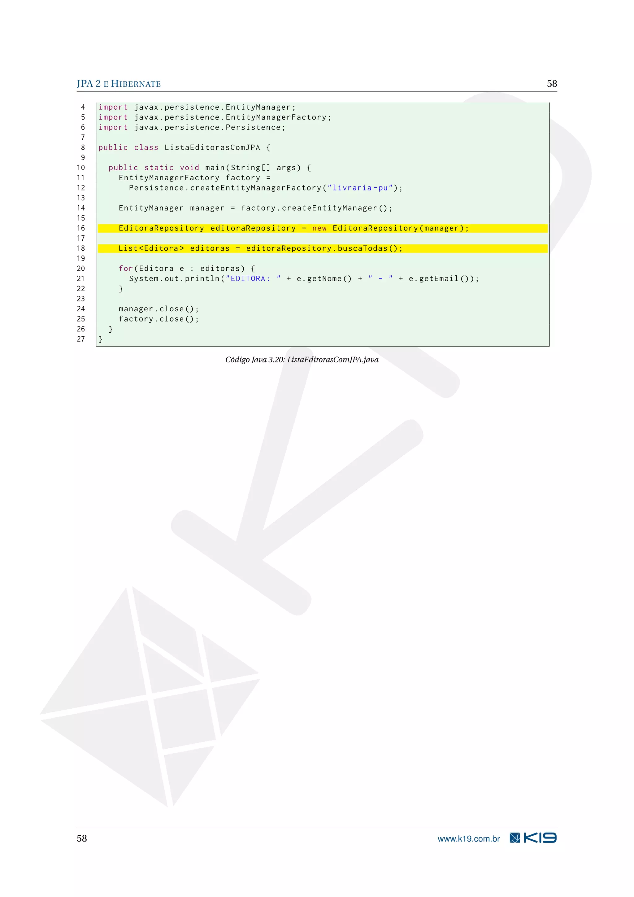 JPA 2 E H IBERNATE                                                                                        58

 4   import javax . persistence . EntityManager ;
 5   import javax . persistence . EntityManagerFactory ;
 6   import javax . persistence . Persistence ;
 7
 8   public class ListaEditorasComJPA {
 9
10       public static void main ( String [] args ) {
11         EntityManagerFactory factory =
12           Persistence . createEntityManagerFactory ( " livraria - pu " ) ;
13
14           EntityManager manager = factory . createEntityManager () ;
15
16           EditoraRepository editoraRepository = new EditoraRepository ( manager ) ;
17
18           List < Editora > editoras = editoraRepository . buscaTodas () ;
19
20           for ( Editora e : editoras ) {
21             System . out . println ( " EDITORA : " + e . getNome () + " - " + e . getEmail () ) ;
22           }
23
24           manager . close () ;
25           factory . close () ;
26       }
27   }

                                      Código Java 3.20: ListaEditorasComJPA.java




58                                                                                       www.k19.com.br
 