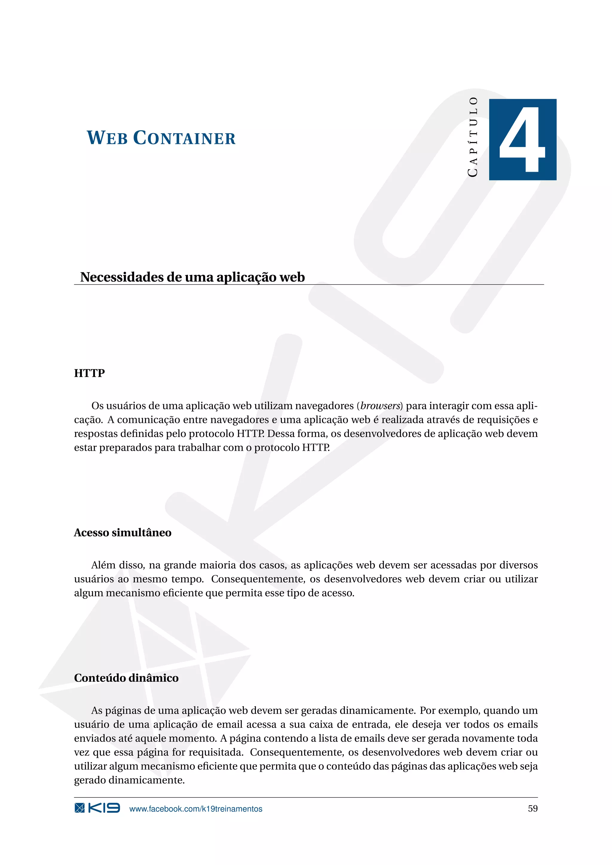 CAPÍTULO
  W EB C ONTAINER
                                                                                              4
 Necessidades de uma aplicação web




HTTP

    Os usuários de uma aplicação web utilizam navegadores (browsers) para interagir com essa apli-
cação. A comunicação entre navegadores e uma aplicação web é realizada através de requisições e
respostas deﬁnidas pelo protocolo HTTP Dessa forma, os desenvolvedores de aplicação web devem
                                       .
estar preparados para trabalhar com o protocolo HTTP.




Acesso simultâneo

    Além disso, na grande maioria dos casos, as aplicações web devem ser acessadas por diversos
usuários ao mesmo tempo. Consequentemente, os desenvolvedores web devem criar ou utilizar
algum mecanismo eﬁciente que permita esse tipo de acesso.




Conteúdo dinâmico

     As páginas de uma aplicação web devem ser geradas dinamicamente. Por exemplo, quando um
usuário de uma aplicação de email acessa a sua caixa de entrada, ele deseja ver todos os emails
enviados até aquele momento. A página contendo a lista de emails deve ser gerada novamente toda
vez que essa página for requisitada. Consequentemente, os desenvolvedores web devem criar ou
utilizar algum mecanismo eﬁciente que permita que o conteúdo das páginas das aplicações web seja
gerado dinamicamente.

           www.facebook.com/k19treinamentos                                                    59
 