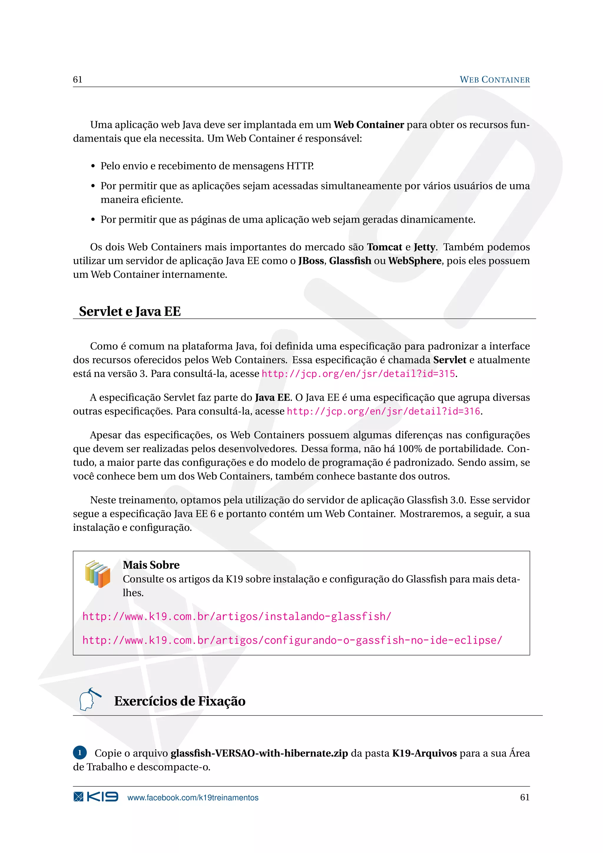 61                                                                                  W EB C ONTAINER



   Uma aplicação web Java deve ser implantada em um Web Container para obter os recursos fun-
damentais que ela necessita. Um Web Container é responsável:

      • Pelo envio e recebimento de mensagens HTTP.
      • Por permitir que as aplicações sejam acessadas simultaneamente por vários usuários de uma
        maneira eﬁciente.
      • Por permitir que as páginas de uma aplicação web sejam geradas dinamicamente.

     Os dois Web Containers mais importantes do mercado são Tomcat e Jetty. Também podemos
utilizar um servidor de aplicação Java EE como o JBoss, Glassﬁsh ou WebSphere, pois eles possuem
um Web Container internamente.


 Servlet e Java EE

    Como é comum na plataforma Java, foi deﬁnida uma especiﬁcação para padronizar a interface
dos recursos oferecidos pelos Web Containers. Essa especiﬁcação é chamada Servlet e atualmente
está na versão 3. Para consultá-la, acesse http://jcp.org/en/jsr/detail?id=315.

   A especiﬁcação Servlet faz parte do Java EE. O Java EE é uma especiﬁcação que agrupa diversas
outras especiﬁcações. Para consultá-la, acesse http://jcp.org/en/jsr/detail?id=316.

   Apesar das especiﬁcações, os Web Containers possuem algumas diferenças nas conﬁgurações
que devem ser realizadas pelos desenvolvedores. Dessa forma, não há 100% de portabilidade. Con-
tudo, a maior parte das conﬁgurações e do modelo de programação é padronizado. Sendo assim, se
você conhece bem um dos Web Containers, também conhece bastante dos outros.

    Neste treinamento, optamos pela utilização do servidor de aplicação Glassﬁsh 3.0. Esse servidor
segue a especiﬁcação Java EE 6 e portanto contém um Web Container. Mostraremos, a seguir, a sua
instalação e conﬁguração.


            Mais Sobre
            Consulte os artigos da K19 sobre instalação e conﬁguração do Glassﬁsh para mais deta-
            lhes.

     http://www.k19.com.br/artigos/instalando-glassfish/
     http://www.k19.com.br/artigos/configurando-o-gassfish-no-ide-eclipse/




          Exercícios de Fixação


 1   Copie o arquivo glassﬁsh-VERSAO-with-hibernate.zip da pasta K19-Arquivos para a sua Área
de Trabalho e descompacte-o.

             www.facebook.com/k19treinamentos                                                   61
 