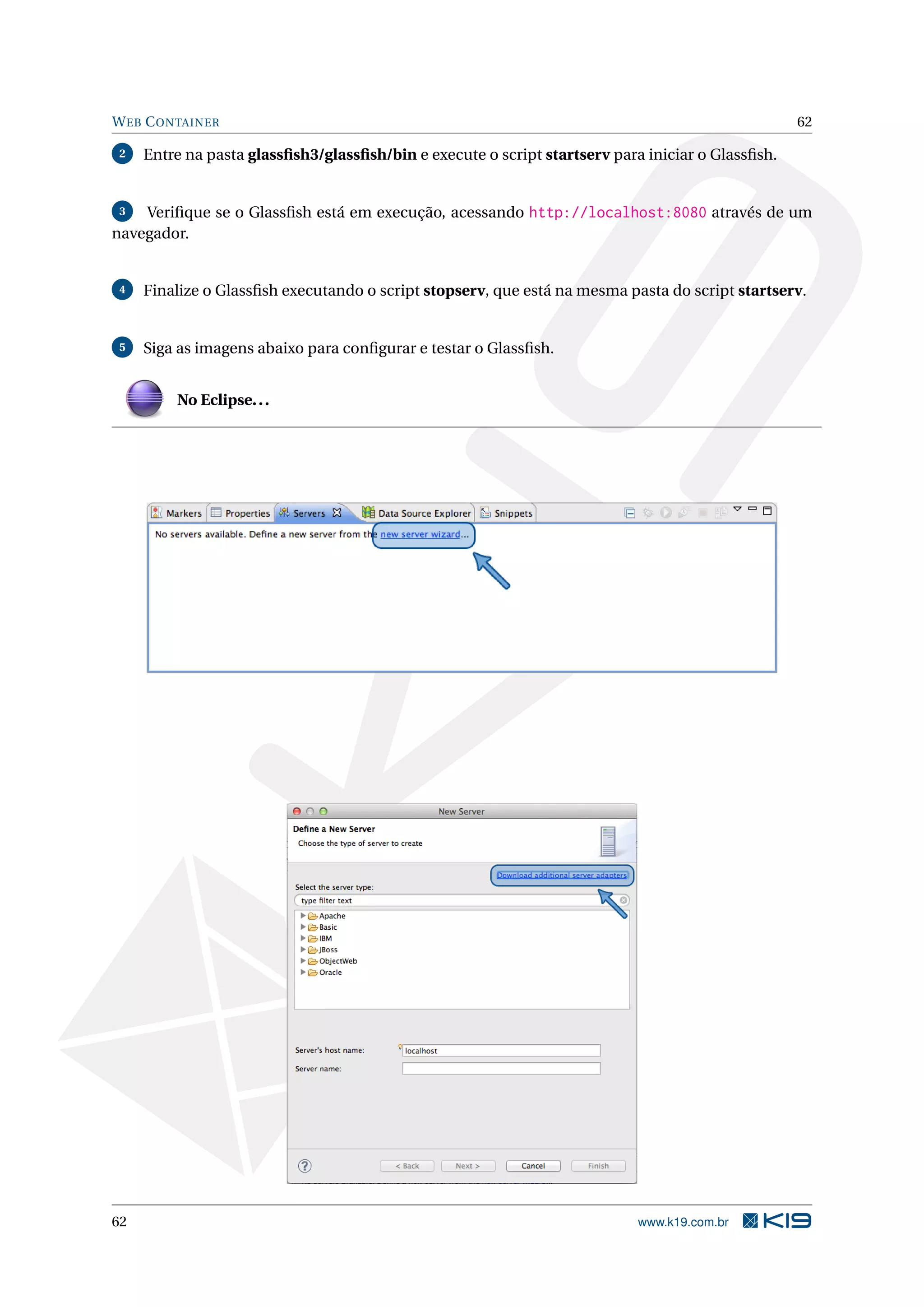 W EB C ONTAINER                                                                                    62

2    Entre na pasta glassﬁsh3/glassﬁsh/bin e execute o script startserv para iniciar o Glassﬁsh.


3   Veriﬁque se o Glassﬁsh está em execução, acessando http://localhost:8080 através de um
navegador.


4    Finalize o Glassﬁsh executando o script stopserv, que está na mesma pasta do script startserv.


5    Siga as imagens abaixo para conﬁgurar e testar o Glassﬁsh.


         No Eclipse. . .




62                                                                          www.k19.com.br
 