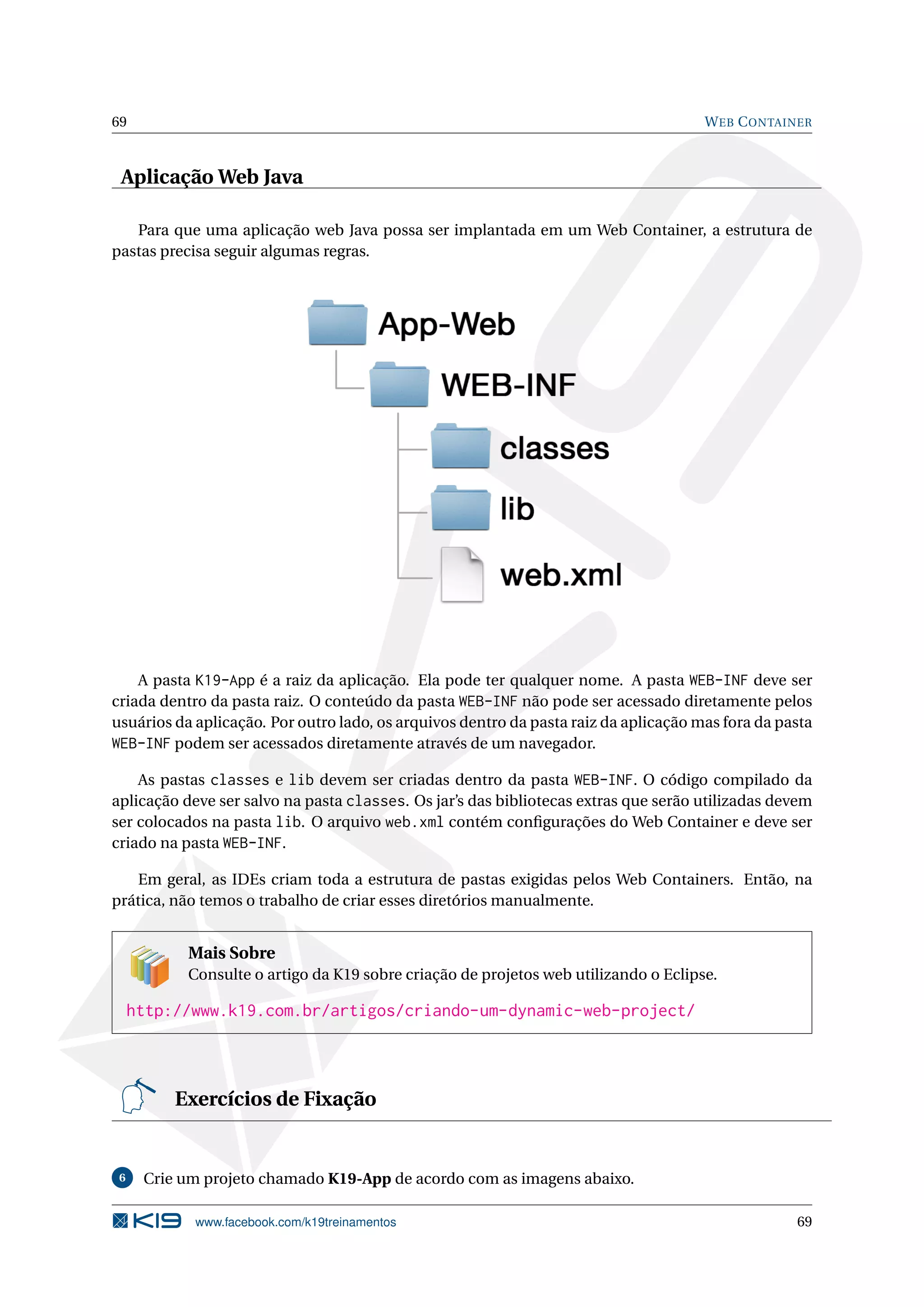 69                                                                                    W EB C ONTAINER



 Aplicação Web Java

   Para que uma aplicação web Java possa ser implantada em um Web Container, a estrutura de
pastas precisa seguir algumas regras.




    A pasta K19-App é a raiz da aplicação. Ela pode ter qualquer nome. A pasta WEB-INF deve ser
criada dentro da pasta raiz. O conteúdo da pasta WEB-INF não pode ser acessado diretamente pelos
usuários da aplicação. Por outro lado, os arquivos dentro da pasta raiz da aplicação mas fora da pasta
WEB-INF podem ser acessados diretamente através de um navegador.

    As pastas classes e lib devem ser criadas dentro da pasta WEB-INF. O código compilado da
aplicação deve ser salvo na pasta classes. Os jar’s das bibliotecas extras que serão utilizadas devem
ser colocados na pasta lib. O arquivo web.xml contém conﬁgurações do Web Container e deve ser
criado na pasta WEB-INF.

   Em geral, as IDEs criam toda a estrutura de pastas exigidas pelos Web Containers. Então, na
prática, não temos o trabalho de criar esses diretórios manualmente.


           Mais Sobre
           Consulte o artigo da K19 sobre criação de projetos web utilizando o Eclipse.

     http://www.k19.com.br/artigos/criando-um-dynamic-web-project/



          Exercícios de Fixação


 6    Crie um projeto chamado K19-App de acordo com as imagens abaixo.

            www.facebook.com/k19treinamentos                                                       69
 